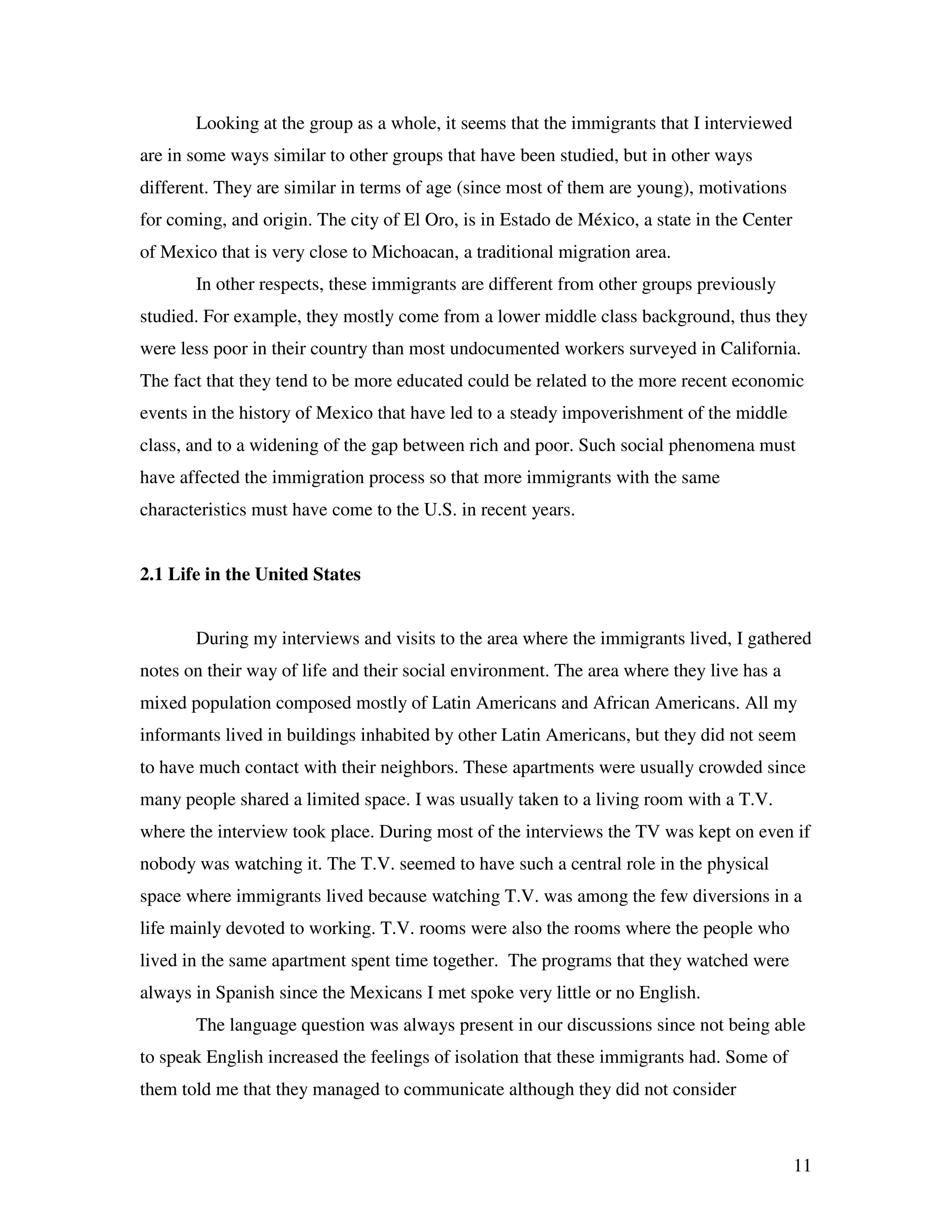 11
Looking at the group as a whole, it seems that the immigrants that I interviewed
are in some ways similar to other groups that have been studied, but in other ways
different. They are similar in terms of age (since most of them are young), motivations
for coming, and origin. The city of El Oro, is in Estado de México, a state in the Center
of Mexico that is very close to Michoacan, a traditional migration area.
In other respects, these immigrants are different from other groups previously
studied. For example, they mostly come from a lower middle class background, thus they
were less poor in their country than most undocumented workers surveyed in California.
The fact that they tend to be more educated could be related to the more recent economic
events in the history of Mexico that have led to a steady impoverishment of the middle
class, and to a widening of the gap between rich and poor. Such social phenomena must
have affected the immigration process so that more immigrants with the same
characteristics must have come to the U.S. in recent years.
2.1 Life in the United States
During my interviews and visits to the area where the immigrants lived, I gathered
notes on their way of life and their social environment. The area where they live has a
mixed population composed mostly of Latin Americans and African Americans. All my
informants lived in buildings inhabited by other Latin Americans, but they did not seem
to have much contact with their neighbors. These apartments were usually crowded since
many people shared a limited space. I was usually taken to a living room with a T.V.
where the interview took place. During most of the interviews the TV was kept on even if
nobody was watching it. The T.V. seemed to have such a central role in the physical
space where immigrants lived because watching T.V. was among the few diversions in a
life mainly devoted to working. T.V. rooms were also the rooms where the people who
lived in the same apartment spent time together. The programs that they watched were
always in Spanish since the Mexicans I met spoke very little or no English.
The language question was always present in our discussions since not being able
to speak English increased the feelings of isolation that these immigrants had. Some of
them told me that they managed to communicate although they did not consider
 