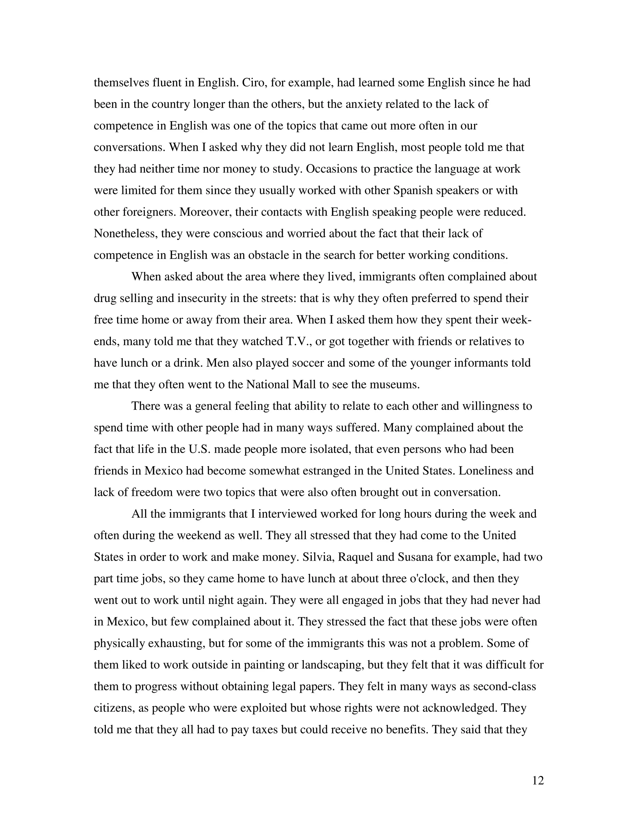 12
themselves fluent in English. Ciro, for example, had learned some English since he had
been in the country longer than the others, but the anxiety related to the lack of
competence in English was one of the topics that came out more often in our
conversations. When I asked why they did not learn English, most people told me that
they had neither time nor money to study. Occasions to practice the language at work
were limited for them since they usually worked with other Spanish speakers or with
other foreigners. Moreover, their contacts with English speaking people were reduced.
Nonetheless, they were conscious and worried about the fact that their lack of
competence in English was an obstacle in the search for better working conditions.
When asked about the area where they lived, immigrants often complained about
drug selling and insecurity in the streets: that is why they often preferred to spend their
free time home or away from their area. When I asked them how they spent their week-
ends, many told me that they watched T.V., or got together with friends or relatives to
have lunch or a drink. Men also played soccer and some of the younger informants told
me that they often went to the National Mall to see the museums.
There was a general feeling that ability to relate to each other and willingness to
spend time with other people had in many ways suffered. Many complained about the
fact that life in the U.S. made people more isolated, that even persons who had been
friends in Mexico had become somewhat estranged in the United States. Loneliness and
lack of freedom were two topics that were also often brought out in conversation.
All the immigrants that I interviewed worked for long hours during the week and
often during the weekend as well. They all stressed that they had come to the United
States in order to work and make money. Silvia, Raquel and Susana for example, had two
part time jobs, so they came home to have lunch at about three o'clock, and then they
went out to work until night again. They were all engaged in jobs that they had never had
in Mexico, but few complained about it. They stressed the fact that these jobs were often
physically exhausting, but for some of the immigrants this was not a problem. Some of
them liked to work outside in painting or landscaping, but they felt that it was difficult for
them to progress without obtaining legal papers. They felt in many ways as second-class
citizens, as people who were exploited but whose rights were not acknowledged. They
told me that they all had to pay taxes but could receive no benefits. They said that they
 