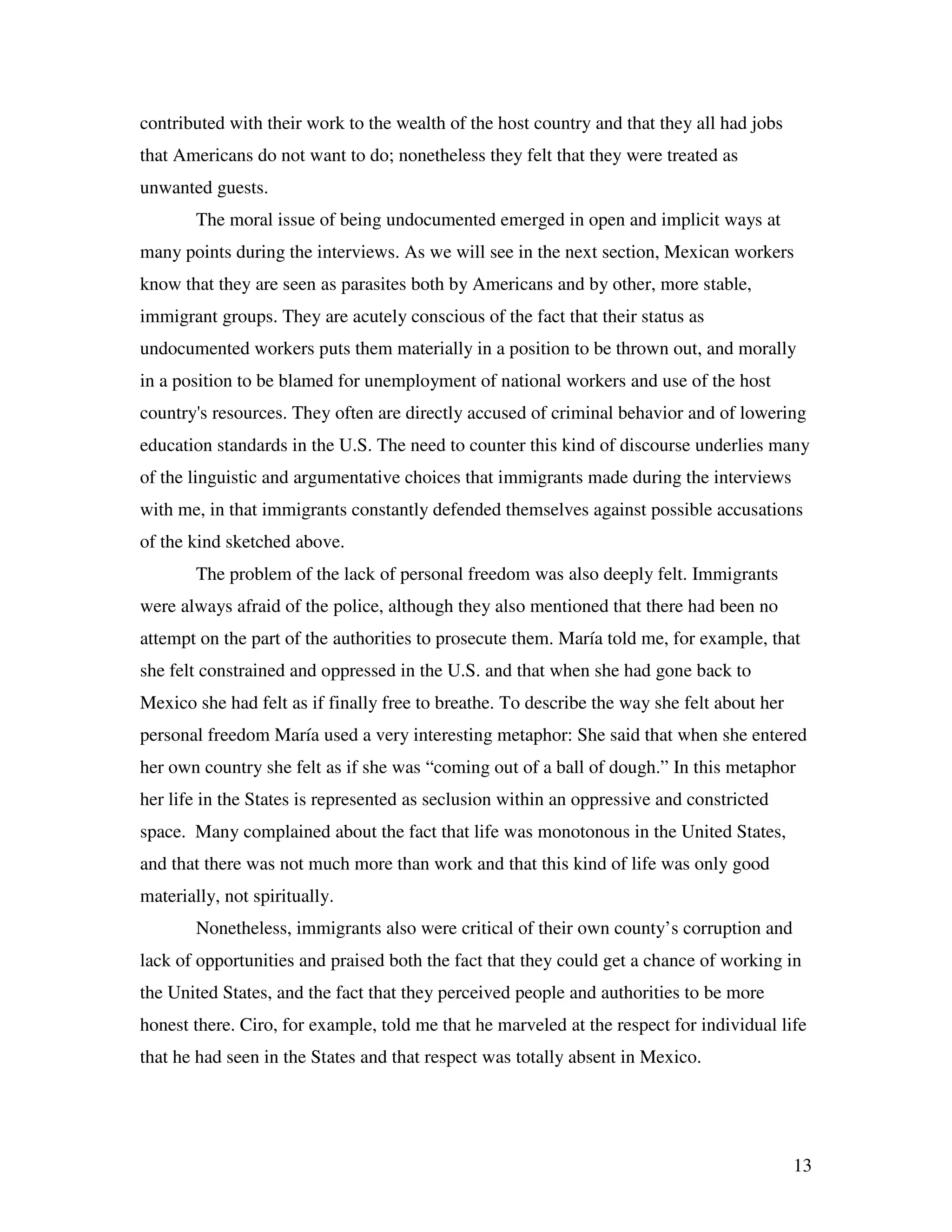 13
contributed with their work to the wealth of the host country and that they all had jobs
that Americans do not want to do; nonetheless they felt that they were treated as
unwanted guests.
The moral issue of being undocumented emerged in open and implicit ways at
many points during the interviews. As we will see in the next section, Mexican workers
know that they are seen as parasites both by Americans and by other, more stable,
immigrant groups. They are acutely conscious of the fact that their status as
undocumented workers puts them materially in a position to be thrown out, and morally
in a position to be blamed for unemployment of national workers and use of the host
country's resources. They often are directly accused of criminal behavior and of lowering
education standards in the U.S. The need to counter this kind of discourse underlies many
of the linguistic and argumentative choices that immigrants made during the interviews
with me, in that immigrants constantly defended themselves against possible accusations
of the kind sketched above.
The problem of the lack of personal freedom was also deeply felt. Immigrants
were always afraid of the police, although they also mentioned that there had been no
attempt on the part of the authorities to prosecute them. María told me, for example, that
she felt constrained and oppressed in the U.S. and that when she had gone back to
Mexico she had felt as if finally free to breathe. To describe the way she felt about her
personal freedom María used a very interesting metaphor: She said that when she entered
her own country she felt as if she was “coming out of a ball of dough.” In this metaphor
her life in the States is represented as seclusion within an oppressive and constricted
space. Many complained about the fact that life was monotonous in the United States,
and that there was not much more than work and that this kind of life was only good
materially, not spiritually.
Nonetheless, immigrants also were critical of their own county’s corruption and
lack of opportunities and praised both the fact that they could get a chance of working in
the United States, and the fact that they perceived people and authorities to be more
honest there. Ciro, for example, told me that he marveled at the respect for individual life
that he had seen in the States and that respect was totally absent in Mexico.
 