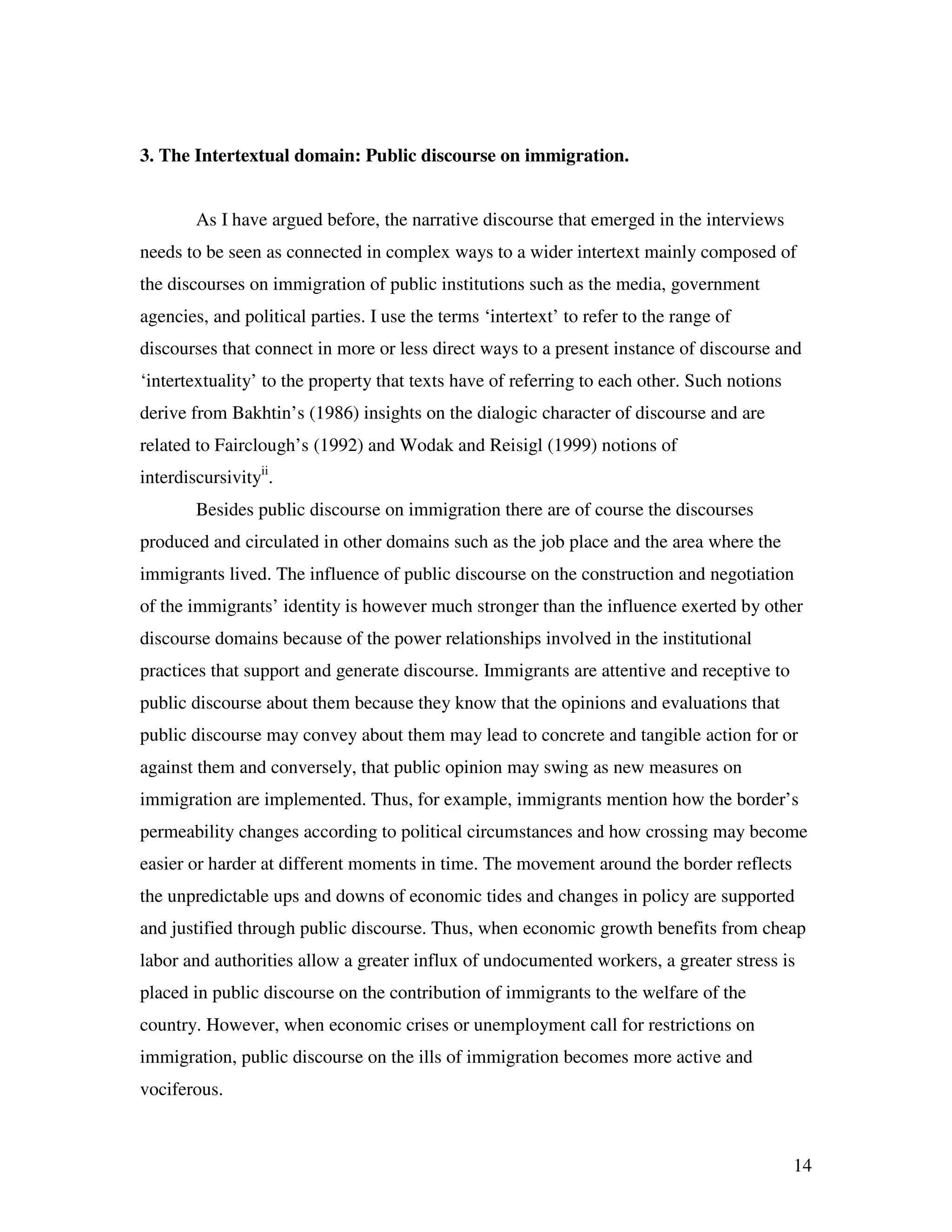 14
3. The Intertextual domain: Public discourse on immigration.
As I have argued before, the narrative discourse that emerged in the interviews
needs to be seen as connected in complex ways to a wider intertext mainly composed of
the discourses on immigration of public institutions such as the media, government
agencies, and political parties. I use the terms ‘intertext’ to refer to the range of
discourses that connect in more or less direct ways to a present instance of discourse and
‘intertextuality’ to the property that texts have of referring to each other. Such notions
derive from Bakhtin’s (1986) insights on the dialogic character of discourse and are
related to Fairclough’s (1992) and Wodak and Reisigl (1999) notions of
interdiscursivityii
.
Besides public discourse on immigration there are of course the discourses
produced and circulated in other domains such as the job place and the area where the
immigrants lived. The influence of public discourse on the construction and negotiation
of the immigrants’ identity is however much stronger than the influence exerted by other
discourse domains because of the power relationships involved in the institutional
practices that support and generate discourse. Immigrants are attentive and receptive to
public discourse about them because they know that the opinions and evaluations that
public discourse may convey about them may lead to concrete and tangible action for or
against them and conversely, that public opinion may swing as new measures on
immigration are implemented. Thus, for example, immigrants mention how the border’s
permeability changes according to political circumstances and how crossing may become
easier or harder at different moments in time. The movement around the border reflects
the unpredictable ups and downs of economic tides and changes in policy are supported
and justified through public discourse. Thus, when economic growth benefits from cheap
labor and authorities allow a greater influx of undocumented workers, a greater stress is
placed in public discourse on the contribution of immigrants to the welfare of the
country. However, when economic crises or unemployment call for restrictions on
immigration, public discourse on the ills of immigration becomes more active and
vociferous.
 