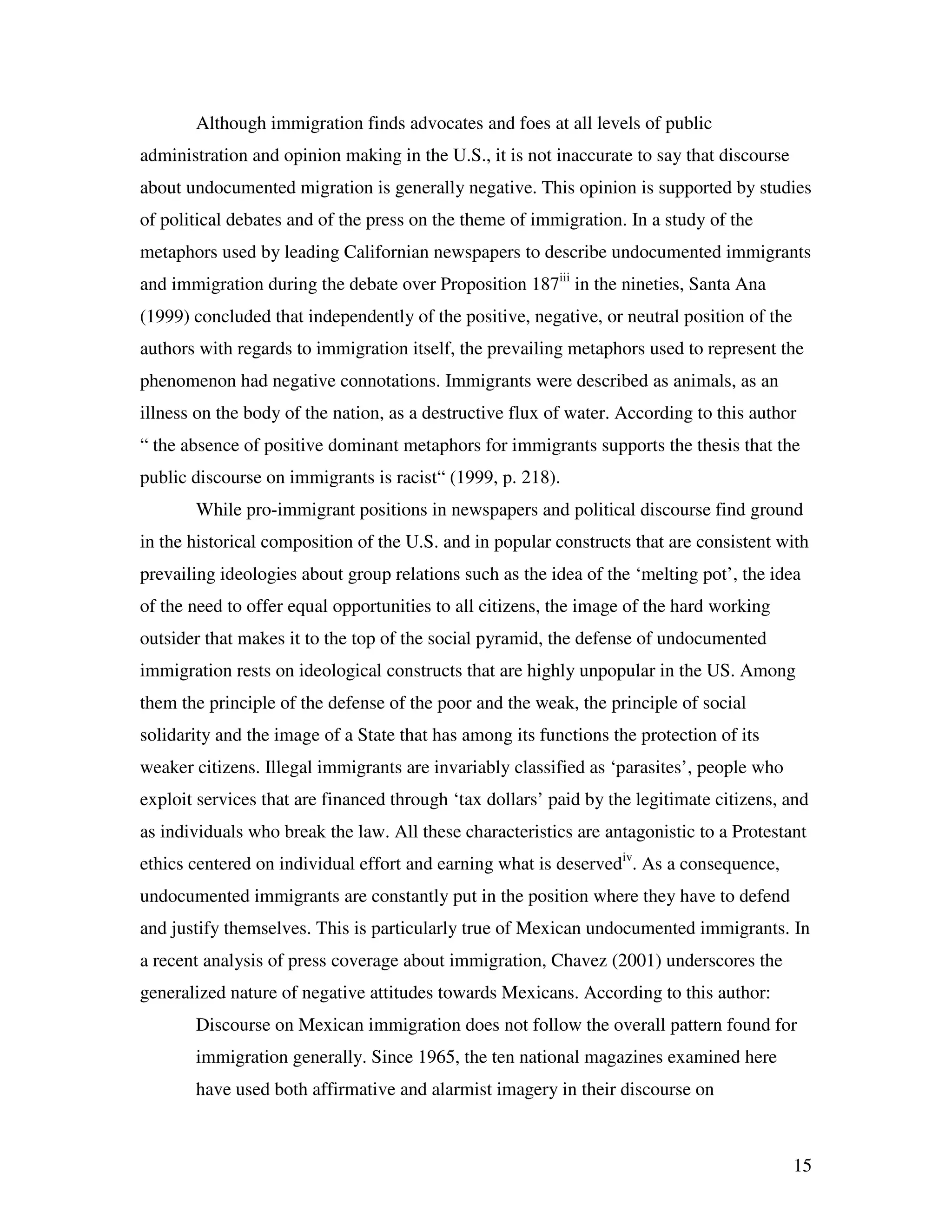 15
Although immigration finds advocates and foes at all levels of public
administration and opinion making in the U.S., it is not inaccurate to say that discourse
about undocumented migration is generally negative. This opinion is supported by studies
of political debates and of the press on the theme of immigration. In a study of the
metaphors used by leading Californian newspapers to describe undocumented immigrants
and immigration during the debate over Proposition 187iii
in the nineties, Santa Ana
(1999) concluded that independently of the positive, negative, or neutral position of the
authors with regards to immigration itself, the prevailing metaphors used to represent the
phenomenon had negative connotations. Immigrants were described as animals, as an
illness on the body of the nation, as a destructive flux of water. According to this author
“ the absence of positive dominant metaphors for immigrants supports the thesis that the
public discourse on immigrants is racist“ (1999, p. 218).
While pro-immigrant positions in newspapers and political discourse find ground
in the historical composition of the U.S. and in popular constructs that are consistent with
prevailing ideologies about group relations such as the idea of the ‘melting pot’, the idea
of the need to offer equal opportunities to all citizens, the image of the hard working
outsider that makes it to the top of the social pyramid, the defense of undocumented
immigration rests on ideological constructs that are highly unpopular in the US. Among
them the principle of the defense of the poor and the weak, the principle of social
solidarity and the image of a State that has among its functions the protection of its
weaker citizens. Illegal immigrants are invariably classified as ‘parasites’, people who
exploit services that are financed through ‘tax dollars’ paid by the legitimate citizens, and
as individuals who break the law. All these characteristics are antagonistic to a Protestant
ethics centered on individual effort and earning what is deservediv
. As a consequence,
undocumented immigrants are constantly put in the position where they have to defend
and justify themselves. This is particularly true of Mexican undocumented immigrants. In
a recent analysis of press coverage about immigration, Chavez (2001) underscores the
generalized nature of negative attitudes towards Mexicans. According to this author:
Discourse on Mexican immigration does not follow the overall pattern found for
immigration generally. Since 1965, the ten national magazines examined here
have used both affirmative and alarmist imagery in their discourse on
 