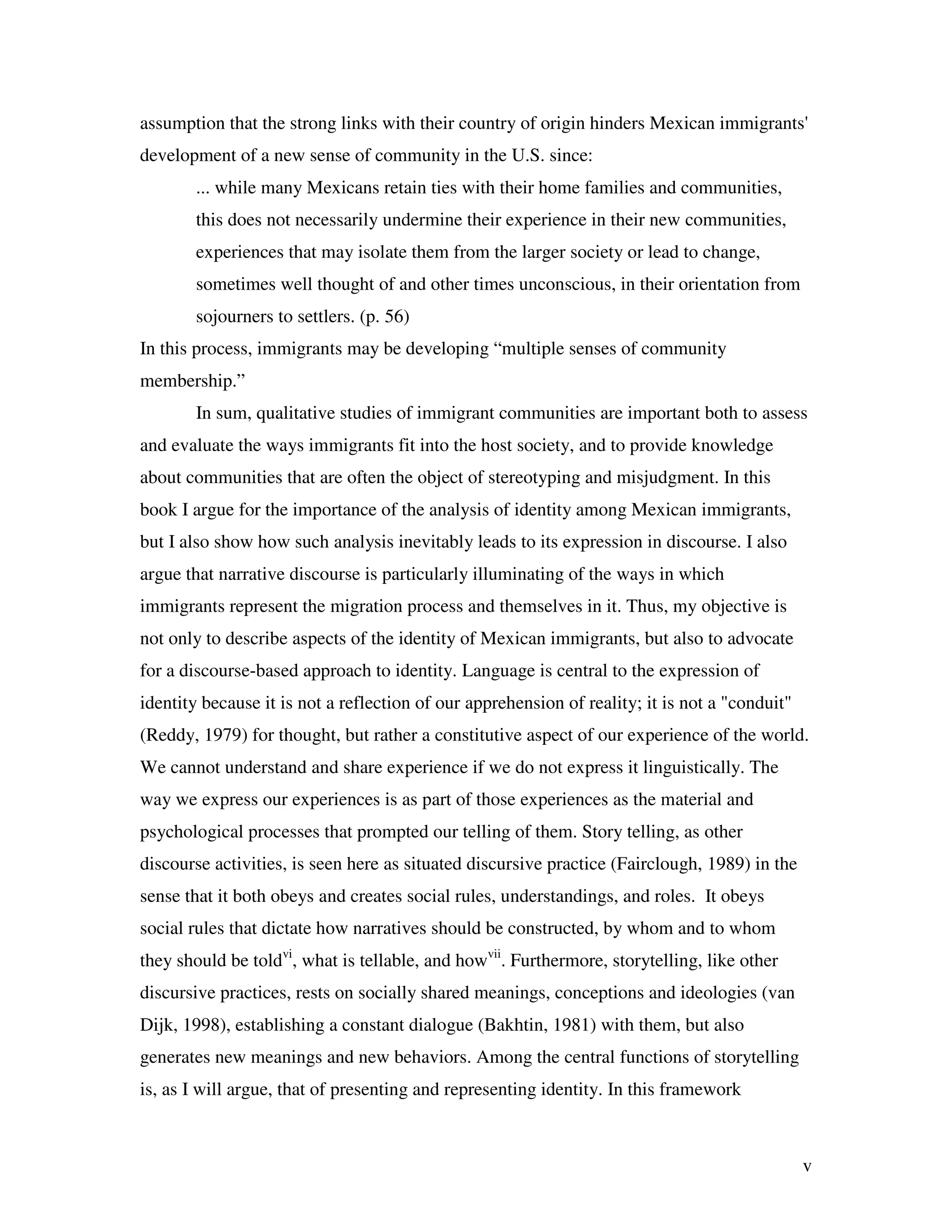 v
assumption that the strong links with their country of origin hinders Mexican immigrants'
development of a new sense of community in the U.S. since:
... while many Mexicans retain ties with their home families and communities,
this does not necessarily undermine their experience in their new communities,
experiences that may isolate them from the larger society or lead to change,
sometimes well thought of and other times unconscious, in their orientation from
sojourners to settlers. (p. 56)
In this process, immigrants may be developing “multiple senses of community
membership.”
In sum, qualitative studies of immigrant communities are important both to assess
and evaluate the ways immigrants fit into the host society, and to provide knowledge
about communities that are often the object of stereotyping and misjudgment. In this
book I argue for the importance of the analysis of identity among Mexican immigrants,
but I also show how such analysis inevitably leads to its expression in discourse. I also
argue that narrative discourse is particularly illuminating of the ways in which
immigrants represent the migration process and themselves in it. Thus, my objective is
not only to describe aspects of the identity of Mexican immigrants, but also to advocate
for a discourse-based approach to identity. Language is central to the expression of
identity because it is not a reflection of our apprehension of reality; it is not a "conduit"
(Reddy, 1979) for thought, but rather a constitutive aspect of our experience of the world.
We cannot understand and share experience if we do not express it linguistically. The
way we express our experiences is as part of those experiences as the material and
psychological processes that prompted our telling of them. Story telling, as other
discourse activities, is seen here as situated discursive practice (Fairclough, 1989) in the
sense that it both obeys and creates social rules, understandings, and roles. It obeys
social rules that dictate how narratives should be constructed, by whom and to whom
they should be toldvi
, what is tellable, and howvii
. Furthermore, storytelling, like other
discursive practices, rests on socially shared meanings, conceptions and ideologies (van
Dijk, 1998), establishing a constant dialogue (Bakhtin, 1981) with them, but also
generates new meanings and new behaviors. Among the central functions of storytelling
is, as I will argue, that of presenting and representing identity. In this framework
 