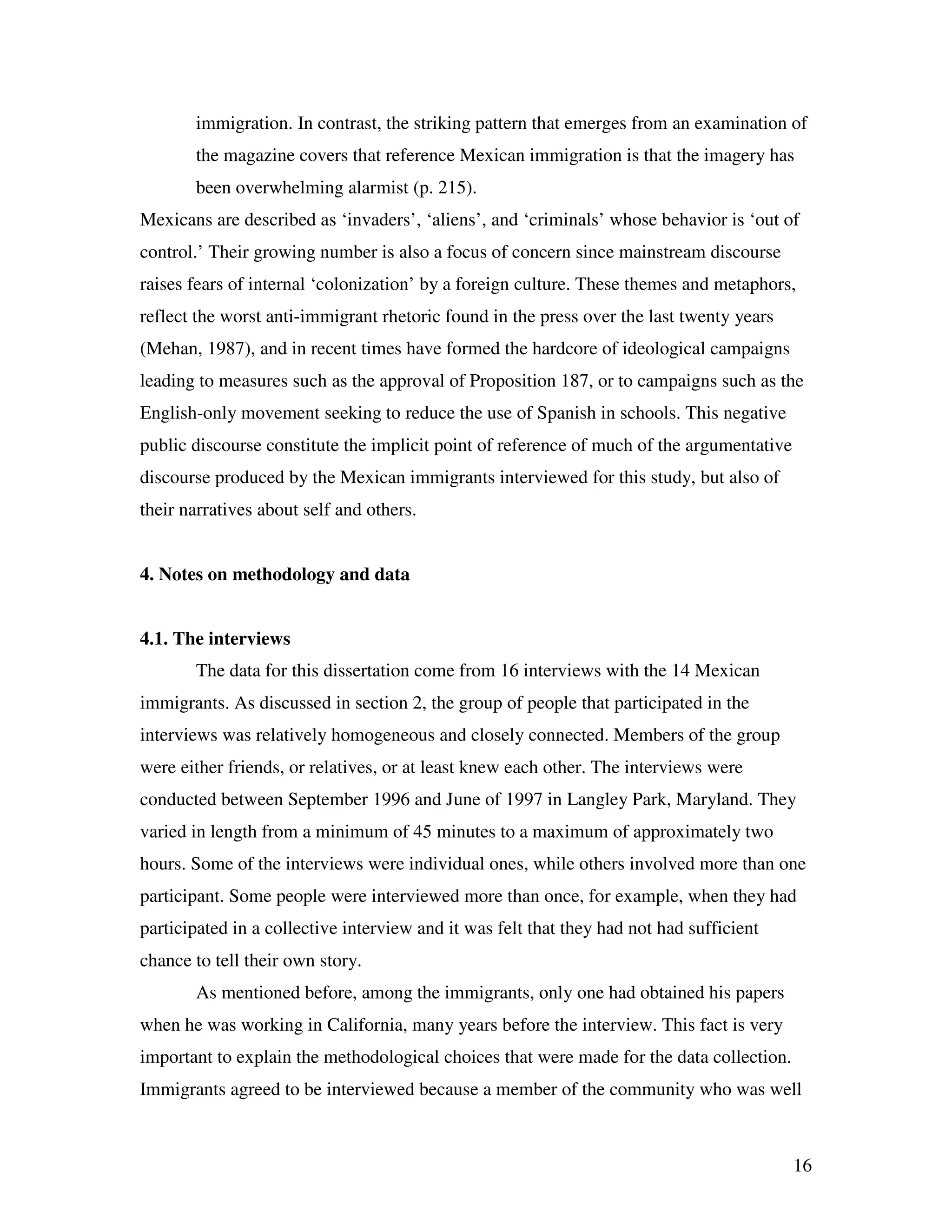 16
immigration. In contrast, the striking pattern that emerges from an examination of
the magazine covers that reference Mexican immigration is that the imagery has
been overwhelming alarmist (p. 215).
Mexicans are described as ‘invaders’, ‘aliens’, and ‘criminals’ whose behavior is ‘out of
control.’ Their growing number is also a focus of concern since mainstream discourse
raises fears of internal ‘colonization’ by a foreign culture. These themes and metaphors,
reflect the worst anti-immigrant rhetoric found in the press over the last twenty years
(Mehan, 1987), and in recent times have formed the hardcore of ideological campaigns
leading to measures such as the approval of Proposition 187, or to campaigns such as the
English-only movement seeking to reduce the use of Spanish in schools. This negative
public discourse constitute the implicit point of reference of much of the argumentative
discourse produced by the Mexican immigrants interviewed for this study, but also of
their narratives about self and others.
4. Notes on methodology and data
4.1. The interviews
The data for this dissertation come from 16 interviews with the 14 Mexican
immigrants. As discussed in section 2, the group of people that participated in the
interviews was relatively homogeneous and closely connected. Members of the group
were either friends, or relatives, or at least knew each other. The interviews were
conducted between September 1996 and June of 1997 in Langley Park, Maryland. They
varied in length from a minimum of 45 minutes to a maximum of approximately two
hours. Some of the interviews were individual ones, while others involved more than one
participant. Some people were interviewed more than once, for example, when they had
participated in a collective interview and it was felt that they had not had sufficient
chance to tell their own story.
As mentioned before, among the immigrants, only one had obtained his papers
when he was working in California, many years before the interview. This fact is very
important to explain the methodological choices that were made for the data collection.
Immigrants agreed to be interviewed because a member of the community who was well
 