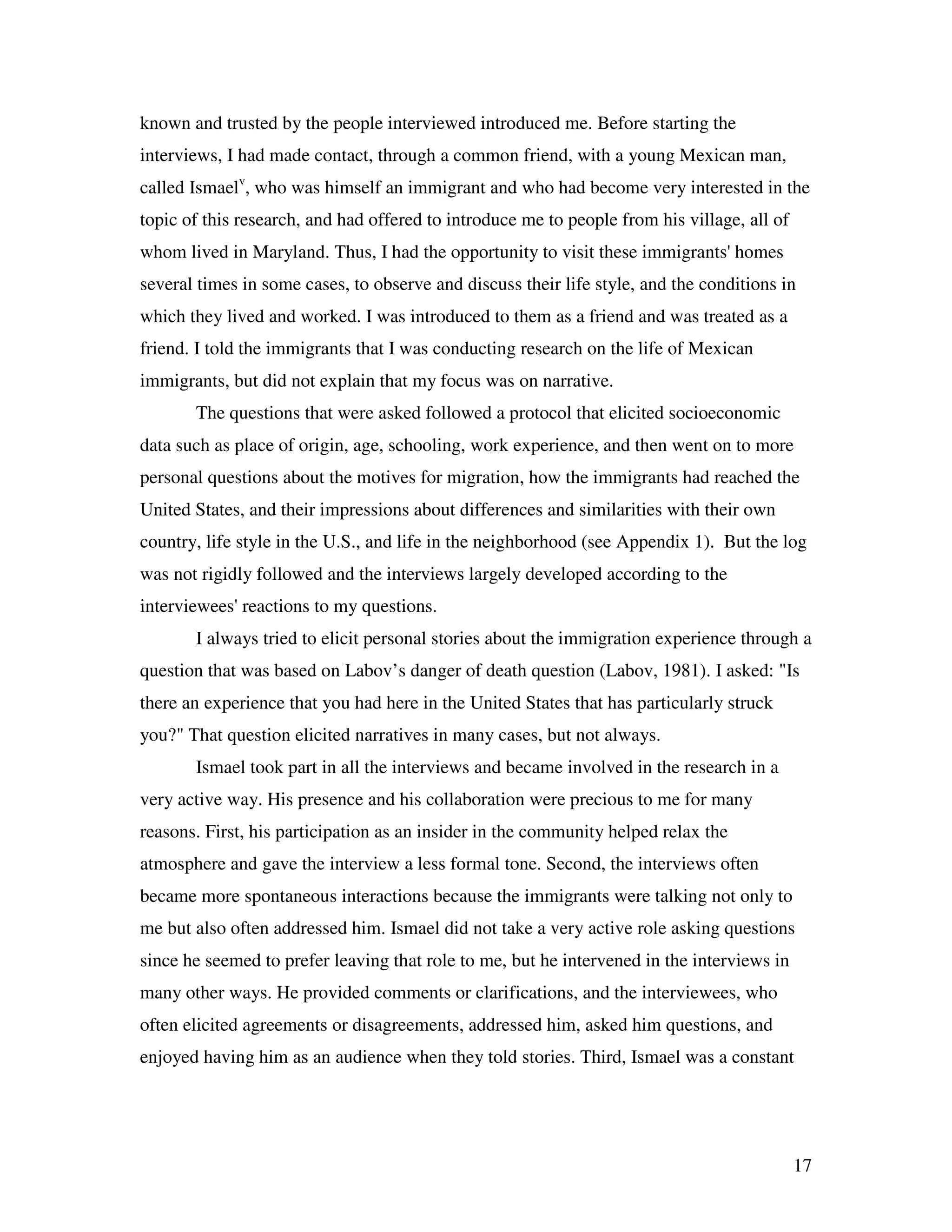 17
known and trusted by the people interviewed introduced me. Before starting the
interviews, I had made contact, through a common friend, with a young Mexican man,
called Ismaelv
, who was himself an immigrant and who had become very interested in the
topic of this research, and had offered to introduce me to people from his village, all of
whom lived in Maryland. Thus, I had the opportunity to visit these immigrants' homes
several times in some cases, to observe and discuss their life style, and the conditions in
which they lived and worked. I was introduced to them as a friend and was treated as a
friend. I told the immigrants that I was conducting research on the life of Mexican
immigrants, but did not explain that my focus was on narrative.
The questions that were asked followed a protocol that elicited socioeconomic
data such as place of origin, age, schooling, work experience, and then went on to more
personal questions about the motives for migration, how the immigrants had reached the
United States, and their impressions about differences and similarities with their own
country, life style in the U.S., and life in the neighborhood (see Appendix 1). But the log
was not rigidly followed and the interviews largely developed according to the
interviewees' reactions to my questions.
I always tried to elicit personal stories about the immigration experience through a
question that was based on Labov’s danger of death question (Labov, 1981). I asked: "Is
there an experience that you had here in the United States that has particularly struck
you?" That question elicited narratives in many cases, but not always.
Ismael took part in all the interviews and became involved in the research in a
very active way. His presence and his collaboration were precious to me for many
reasons. First, his participation as an insider in the community helped relax the
atmosphere and gave the interview a less formal tone. Second, the interviews often
became more spontaneous interactions because the immigrants were talking not only to
me but also often addressed him. Ismael did not take a very active role asking questions
since he seemed to prefer leaving that role to me, but he intervened in the interviews in
many other ways. He provided comments or clarifications, and the interviewees, who
often elicited agreements or disagreements, addressed him, asked him questions, and
enjoyed having him as an audience when they told stories. Third, Ismael was a constant
 
