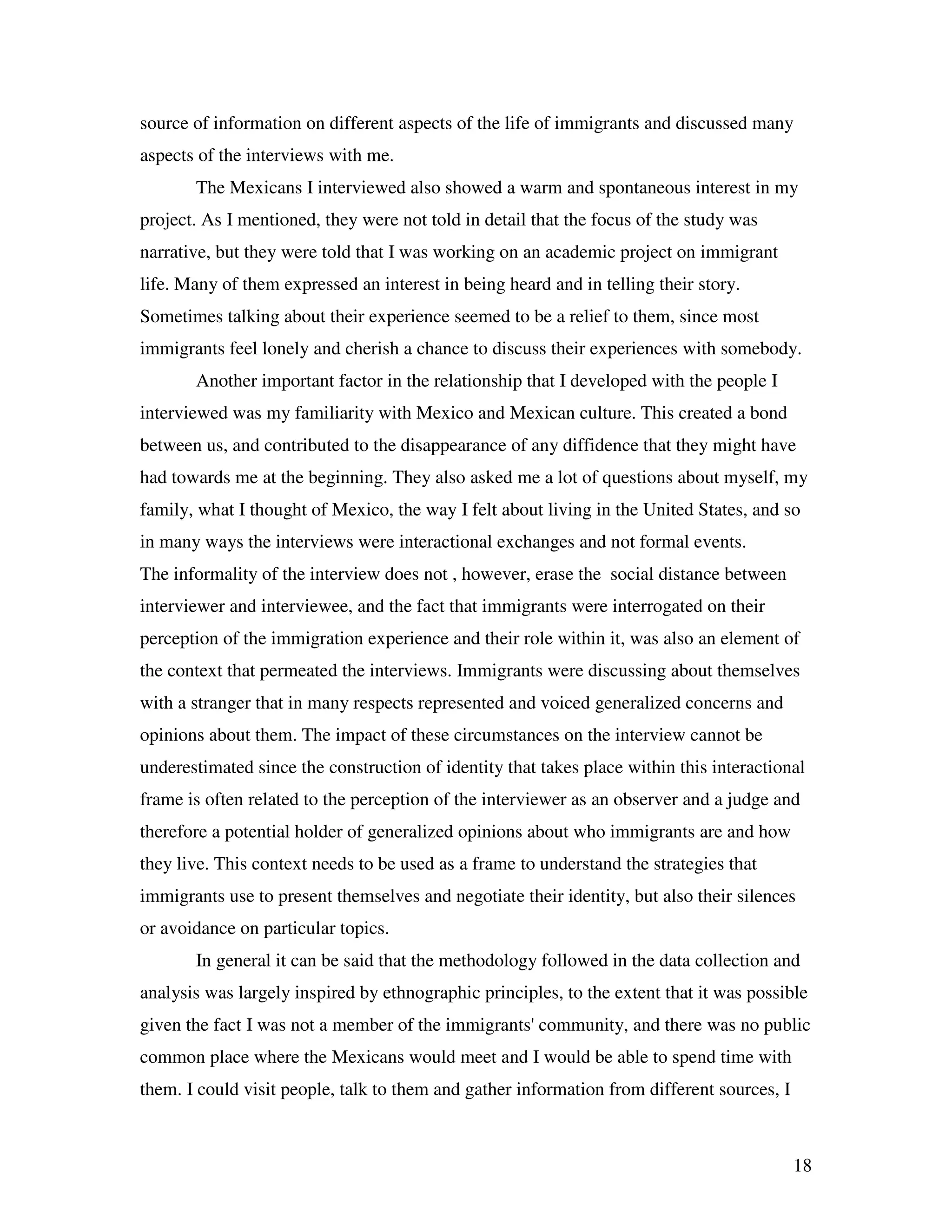 18
source of information on different aspects of the life of immigrants and discussed many
aspects of the interviews with me.
The Mexicans I interviewed also showed a warm and spontaneous interest in my
project. As I mentioned, they were not told in detail that the focus of the study was
narrative, but they were told that I was working on an academic project on immigrant
life. Many of them expressed an interest in being heard and in telling their story.
Sometimes talking about their experience seemed to be a relief to them, since most
immigrants feel lonely and cherish a chance to discuss their experiences with somebody.
Another important factor in the relationship that I developed with the people I
interviewed was my familiarity with Mexico and Mexican culture. This created a bond
between us, and contributed to the disappearance of any diffidence that they might have
had towards me at the beginning. They also asked me a lot of questions about myself, my
family, what I thought of Mexico, the way I felt about living in the United States, and so
in many ways the interviews were interactional exchanges and not formal events.
The informality of the interview does not , however, erase the social distance between
interviewer and interviewee, and the fact that immigrants were interrogated on their
perception of the immigration experience and their role within it, was also an element of
the context that permeated the interviews. Immigrants were discussing about themselves
with a stranger that in many respects represented and voiced generalized concerns and
opinions about them. The impact of these circumstances on the interview cannot be
underestimated since the construction of identity that takes place within this interactional
frame is often related to the perception of the interviewer as an observer and a judge and
therefore a potential holder of generalized opinions about who immigrants are and how
they live. This context needs to be used as a frame to understand the strategies that
immigrants use to present themselves and negotiate their identity, but also their silences
or avoidance on particular topics.
In general it can be said that the methodology followed in the data collection and
analysis was largely inspired by ethnographic principles, to the extent that it was possible
given the fact I was not a member of the immigrants' community, and there was no public
common place where the Mexicans would meet and I would be able to spend time with
them. I could visit people, talk to them and gather information from different sources, I
 