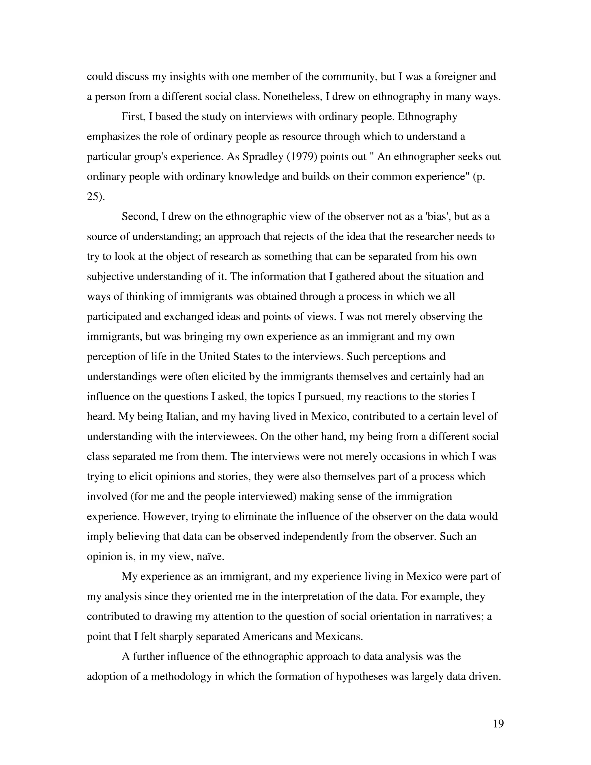 19
could discuss my insights with one member of the community, but I was a foreigner and
a person from a different social class. Nonetheless, I drew on ethnography in many ways.
First, I based the study on interviews with ordinary people. Ethnography
emphasizes the role of ordinary people as resource through which to understand a
particular group's experience. As Spradley (1979) points out " An ethnographer seeks out
ordinary people with ordinary knowledge and builds on their common experience" (p.
25).
Second, I drew on the ethnographic view of the observer not as a 'bias', but as a
source of understanding; an approach that rejects of the idea that the researcher needs to
try to look at the object of research as something that can be separated from his own
subjective understanding of it. The information that I gathered about the situation and
ways of thinking of immigrants was obtained through a process in which we all
participated and exchanged ideas and points of views. I was not merely observing the
immigrants, but was bringing my own experience as an immigrant and my own
perception of life in the United States to the interviews. Such perceptions and
understandings were often elicited by the immigrants themselves and certainly had an
influence on the questions I asked, the topics I pursued, my reactions to the stories I
heard. My being Italian, and my having lived in Mexico, contributed to a certain level of
understanding with the interviewees. On the other hand, my being from a different social
class separated me from them. The interviews were not merely occasions in which I was
trying to elicit opinions and stories, they were also themselves part of a process which
involved (for me and the people interviewed) making sense of the immigration
experience. However, trying to eliminate the influence of the observer on the data would
imply believing that data can be observed independently from the observer. Such an
opinion is, in my view, naïve.
My experience as an immigrant, and my experience living in Mexico were part of
my analysis since they oriented me in the interpretation of the data. For example, they
contributed to drawing my attention to the question of social orientation in narratives; a
point that I felt sharply separated Americans and Mexicans.
A further influence of the ethnographic approach to data analysis was the
adoption of a methodology in which the formation of hypotheses was largely data driven.
 