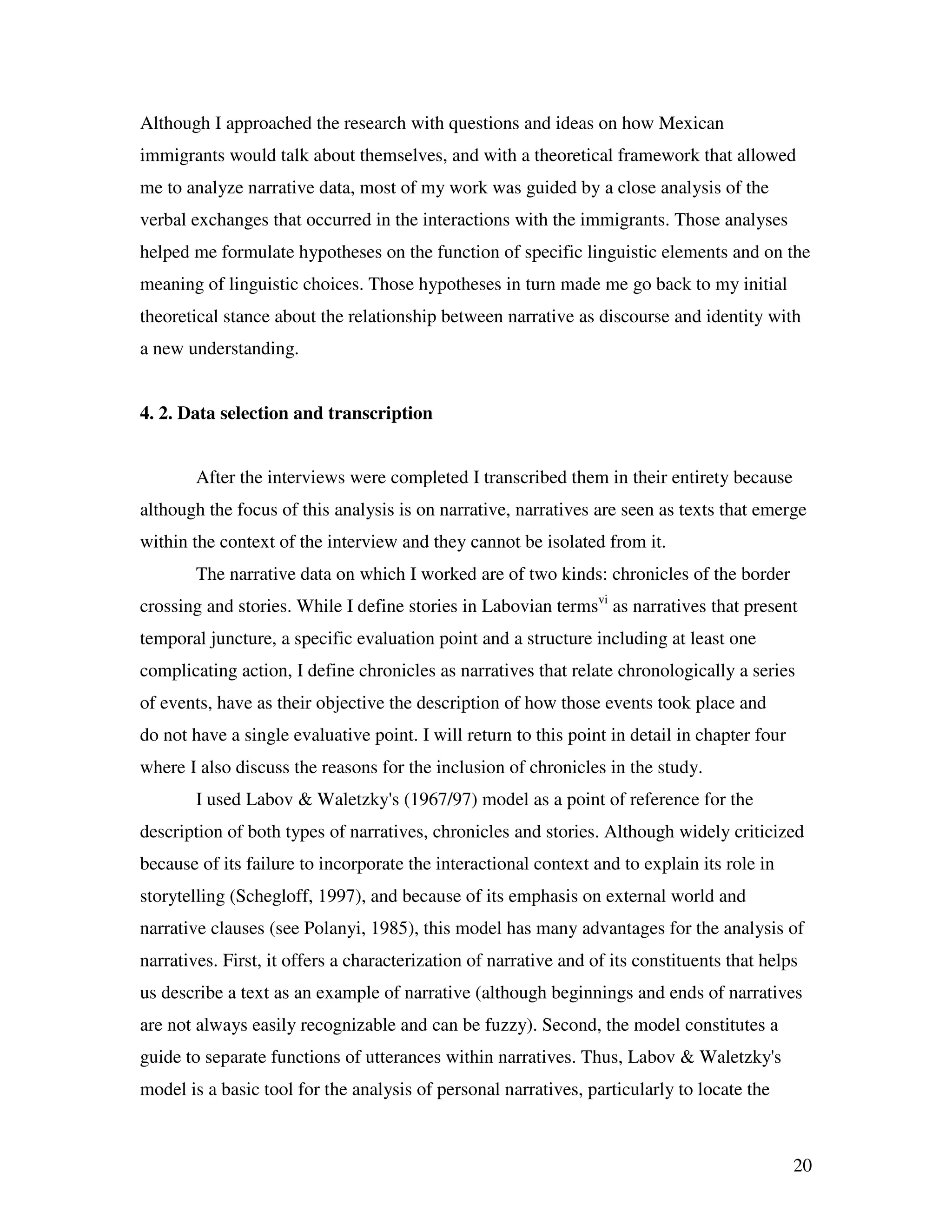 20
Although I approached the research with questions and ideas on how Mexican
immigrants would talk about themselves, and with a theoretical framework that allowed
me to analyze narrative data, most of my work was guided by a close analysis of the
verbal exchanges that occurred in the interactions with the immigrants. Those analyses
helped me formulate hypotheses on the function of specific linguistic elements and on the
meaning of linguistic choices. Those hypotheses in turn made me go back to my initial
theoretical stance about the relationship between narrative as discourse and identity with
a new understanding.
4. 2. Data selection and transcription
After the interviews were completed I transcribed them in their entirety because
although the focus of this analysis is on narrative, narratives are seen as texts that emerge
within the context of the interview and they cannot be isolated from it.
The narrative data on which I worked are of two kinds: chronicles of the border
crossing and stories. While I define stories in Labovian termsvi
as narratives that present
temporal juncture, a specific evaluation point and a structure including at least one
complicating action, I define chronicles as narratives that relate chronologically a series
of events, have as their objective the description of how those events took place and
do not have a single evaluative point. I will return to this point in detail in chapter four
where I also discuss the reasons for the inclusion of chronicles in the study.
I used Labov & Waletzky's (1967/97) model as a point of reference for the
description of both types of narratives, chronicles and stories. Although widely criticized
because of its failure to incorporate the interactional context and to explain its role in
storytelling (Schegloff, 1997), and because of its emphasis on external world and
narrative clauses (see Polanyi, 1985), this model has many advantages for the analysis of
narratives. First, it offers a characterization of narrative and of its constituents that helps
us describe a text as an example of narrative (although beginnings and ends of narratives
are not always easily recognizable and can be fuzzy). Second, the model constitutes a
guide to separate functions of utterances within narratives. Thus, Labov & Waletzky's
model is a basic tool for the analysis of personal narratives, particularly to locate the
 