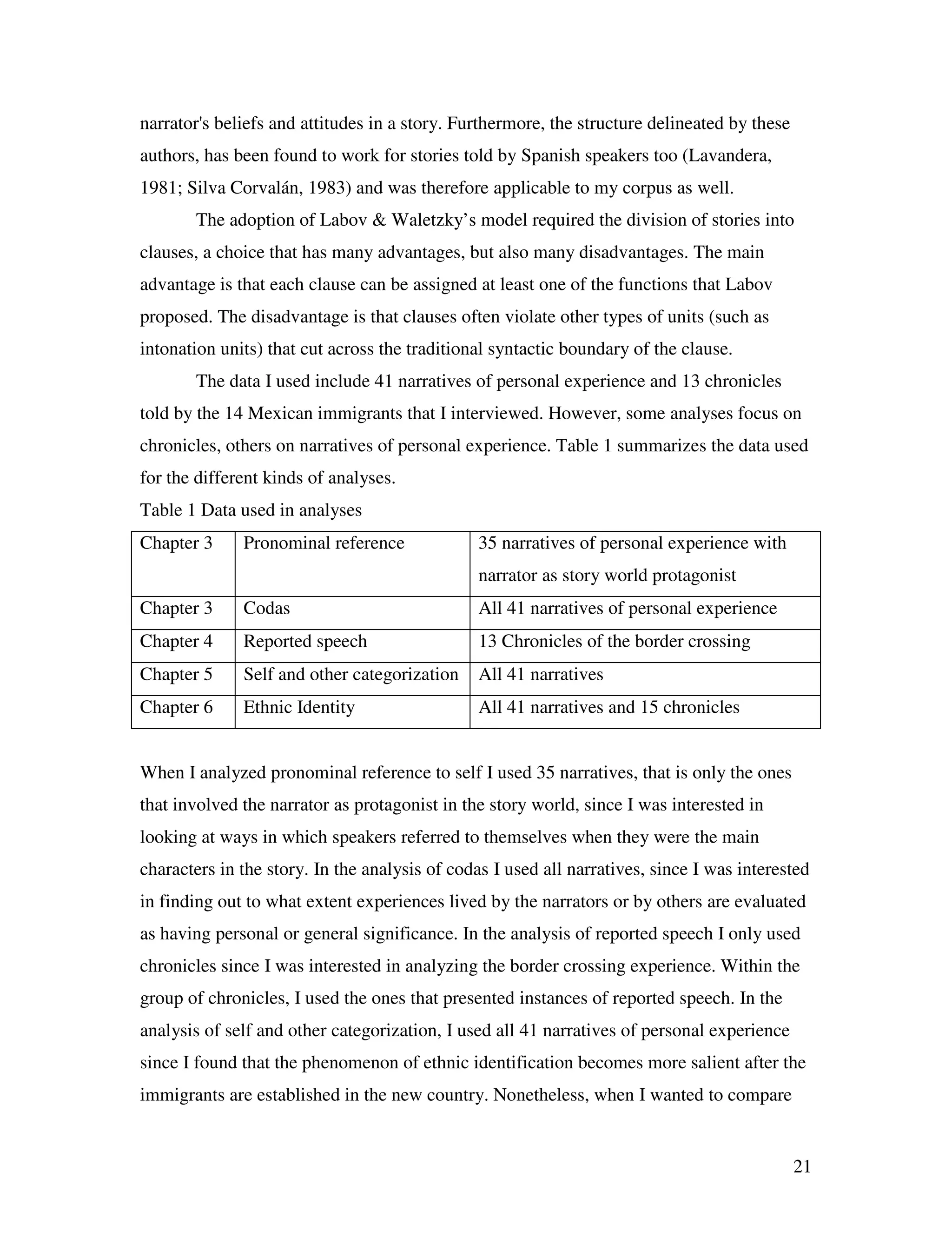 21
narrator's beliefs and attitudes in a story. Furthermore, the structure delineated by these
authors, has been found to work for stories told by Spanish speakers too (Lavandera,
1981; Silva Corvalán, 1983) and was therefore applicable to my corpus as well.
The adoption of Labov & Waletzky’s model required the division of stories into
clauses, a choice that has many advantages, but also many disadvantages. The main
advantage is that each clause can be assigned at least one of the functions that Labov
proposed. The disadvantage is that clauses often violate other types of units (such as
intonation units) that cut across the traditional syntactic boundary of the clause.
The data I used include 41 narratives of personal experience and 13 chronicles
told by the 14 Mexican immigrants that I interviewed. However, some analyses focus on
chronicles, others on narratives of personal experience. Table 1 summarizes the data used
for the different kinds of analyses.
Table 1 Data used in analyses
Chapter 3 Pronominal reference 35 narratives of personal experience with
narrator as story world protagonist
Chapter 3 Codas All 41 narratives of personal experience
Chapter 4 Reported speech 13 Chronicles of the border crossing
Chapter 5 Self and other categorization All 41 narratives
Chapter 6 Ethnic Identity All 41 narratives and 15 chronicles
When I analyzed pronominal reference to self I used 35 narratives, that is only the ones
that involved the narrator as protagonist in the story world, since I was interested in
looking at ways in which speakers referred to themselves when they were the main
characters in the story. In the analysis of codas I used all narratives, since I was interested
in finding out to what extent experiences lived by the narrators or by others are evaluated
as having personal or general significance. In the analysis of reported speech I only used
chronicles since I was interested in analyzing the border crossing experience. Within the
group of chronicles, I used the ones that presented instances of reported speech. In the
analysis of self and other categorization, I used all 41 narratives of personal experience
since I found that the phenomenon of ethnic identification becomes more salient after the
immigrants are established in the new country. Nonetheless, when I wanted to compare
 