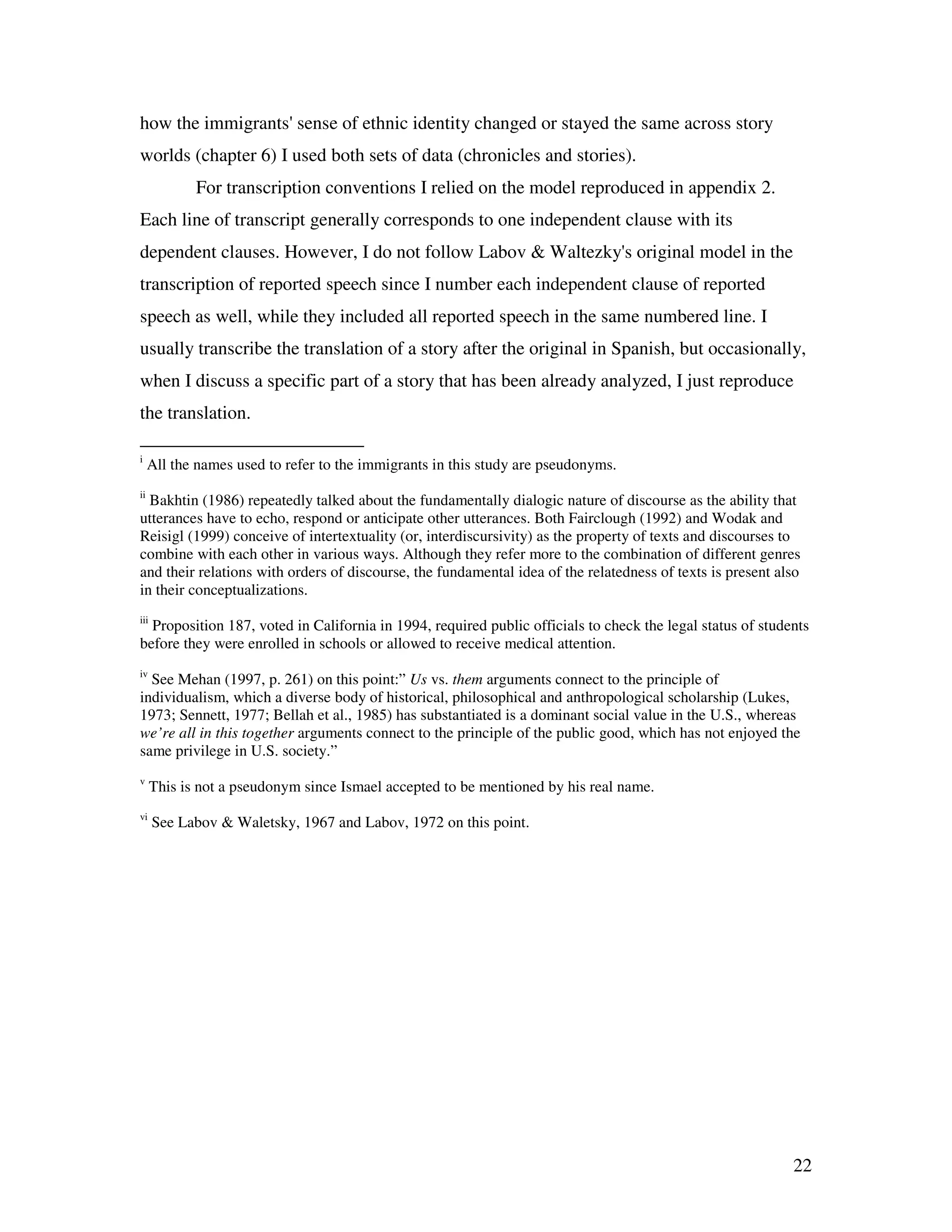 22
how the immigrants' sense of ethnic identity changed or stayed the same across story
worlds (chapter 6) I used both sets of data (chronicles and stories).
For transcription conventions I relied on the model reproduced in appendix 2.
Each line of transcript generally corresponds to one independent clause with its
dependent clauses. However, I do not follow Labov & Waltezky's original model in the
transcription of reported speech since I number each independent clause of reported
speech as well, while they included all reported speech in the same numbered line. I
usually transcribe the translation of a story after the original in Spanish, but occasionally,
when I discuss a specific part of a story that has been already analyzed, I just reproduce
the translation.
i
All the names used to refer to the immigrants in this study are pseudonyms.
ii
Bakhtin (1986) repeatedly talked about the fundamentally dialogic nature of discourse as the ability that
utterances have to echo, respond or anticipate other utterances. Both Fairclough (1992) and Wodak and
Reisigl (1999) conceive of intertextuality (or, interdiscursivity) as the property of texts and discourses to
combine with each other in various ways. Although they refer more to the combination of different genres
and their relations with orders of discourse, the fundamental idea of the relatedness of texts is present also
in their conceptualizations.
iii
Proposition 187, voted in California in 1994, required public officials to check the legal status of students
before they were enrolled in schools or allowed to receive medical attention.
iv
See Mehan (1997, p. 261) on this point:” Us vs. them arguments connect to the principle of
individualism, which a diverse body of historical, philosophical and anthropological scholarship (Lukes,
1973; Sennett, 1977; Bellah et al., 1985) has substantiated is a dominant social value in the U.S., whereas
we’re all in this together arguments connect to the principle of the public good, which has not enjoyed the
same privilege in U.S. society.”
v
This is not a pseudonym since Ismael accepted to be mentioned by his real name.
vi
See Labov & Waletsky, 1967 and Labov, 1972 on this point.
 