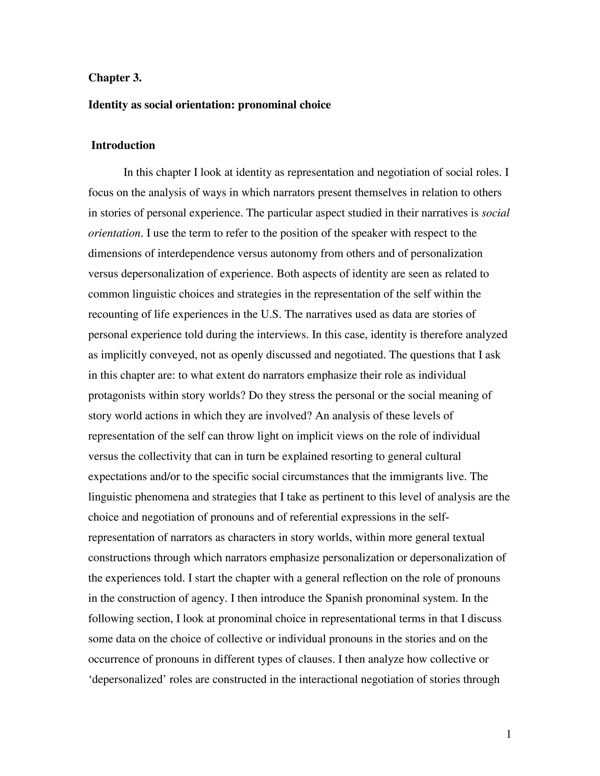 1
Chapter 3.
Identity as social orientation: pronominal choice
Introduction
In this chapter I look at identity as representation and negotiation of social roles. I
focus on the analysis of ways in which narrators present themselves in relation to others
in stories of personal experience. The particular aspect studied in their narratives is social
orientation. I use the term to refer to the position of the speaker with respect to the
dimensions of interdependence versus autonomy from others and of personalization
versus depersonalization of experience. Both aspects of identity are seen as related to
common linguistic choices and strategies in the representation of the self within the
recounting of life experiences in the U.S. The narratives used as data are stories of
personal experience told during the interviews. In this case, identity is therefore analyzed
as implicitly conveyed, not as openly discussed and negotiated. The questions that I ask
in this chapter are: to what extent do narrators emphasize their role as individual
protagonists within story worlds? Do they stress the personal or the social meaning of
story world actions in which they are involved? An analysis of these levels of
representation of the self can throw light on implicit views on the role of individual
versus the collectivity that can in turn be explained resorting to general cultural
expectations and/or to the specific social circumstances that the immigrants live. The
linguistic phenomena and strategies that I take as pertinent to this level of analysis are the
choice and negotiation of pronouns and of referential expressions in the self-
representation of narrators as characters in story worlds, within more general textual
constructions through which narrators emphasize personalization or depersonalization of
the experiences told. I start the chapter with a general reflection on the role of pronouns
in the construction of agency. I then introduce the Spanish pronominal system. In the
following section, I look at pronominal choice in representational terms in that I discuss
some data on the choice of collective or individual pronouns in the stories and on the
occurrence of pronouns in different types of clauses. I then analyze how collective or
‘depersonalized’ roles are constructed in the interactional negotiation of stories through
 