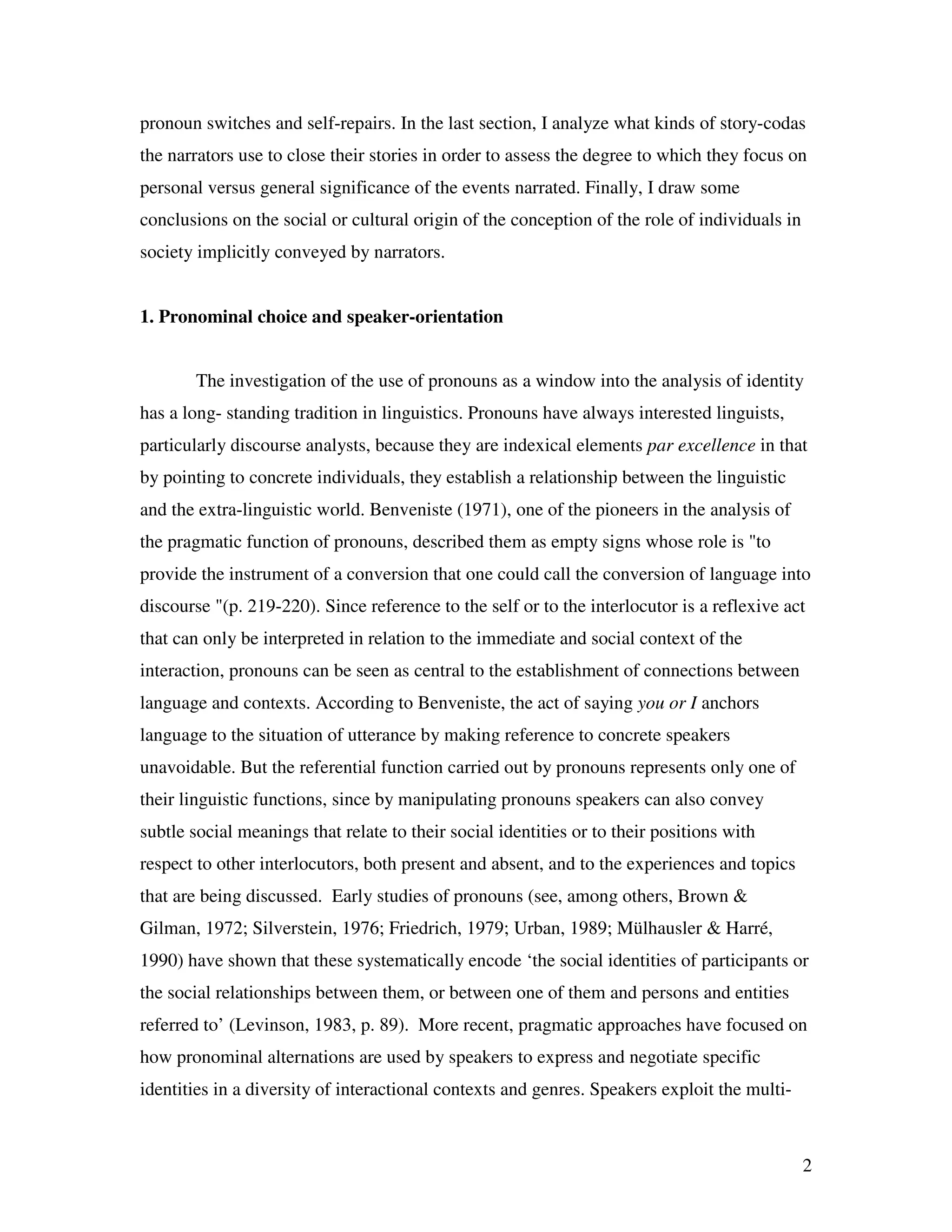 2
pronoun switches and self-repairs. In the last section, I analyze what kinds of story-codas
the narrators use to close their stories in order to assess the degree to which they focus on
personal versus general significance of the events narrated. Finally, I draw some
conclusions on the social or cultural origin of the conception of the role of individuals in
society implicitly conveyed by narrators.
1. Pronominal choice and speaker-orientation
The investigation of the use of pronouns as a window into the analysis of identity
has a long- standing tradition in linguistics. Pronouns have always interested linguists,
particularly discourse analysts, because they are indexical elements par excellence in that
by pointing to concrete individuals, they establish a relationship between the linguistic
and the extra-linguistic world. Benveniste (1971), one of the pioneers in the analysis of
the pragmatic function of pronouns, described them as empty signs whose role is "to
provide the instrument of a conversion that one could call the conversion of language into
discourse "(p. 219-220). Since reference to the self or to the interlocutor is a reflexive act
that can only be interpreted in relation to the immediate and social context of the
interaction, pronouns can be seen as central to the establishment of connections between
language and contexts. According to Benveniste, the act of saying you or I anchors
language to the situation of utterance by making reference to concrete speakers
unavoidable. But the referential function carried out by pronouns represents only one of
their linguistic functions, since by manipulating pronouns speakers can also convey
subtle social meanings that relate to their social identities or to their positions with
respect to other interlocutors, both present and absent, and to the experiences and topics
that are being discussed. Early studies of pronouns (see, among others, Brown &
Gilman, 1972; Silverstein, 1976; Friedrich, 1979; Urban, 1989; Mülhausler & Harré,
1990) have shown that these systematically encode ‘the social identities of participants or
the social relationships between them, or between one of them and persons and entities
referred to’ (Levinson, 1983, p. 89). More recent, pragmatic approaches have focused on
how pronominal alternations are used by speakers to express and negotiate specific
identities in a diversity of interactional contexts and genres. Speakers exploit the multi-
 