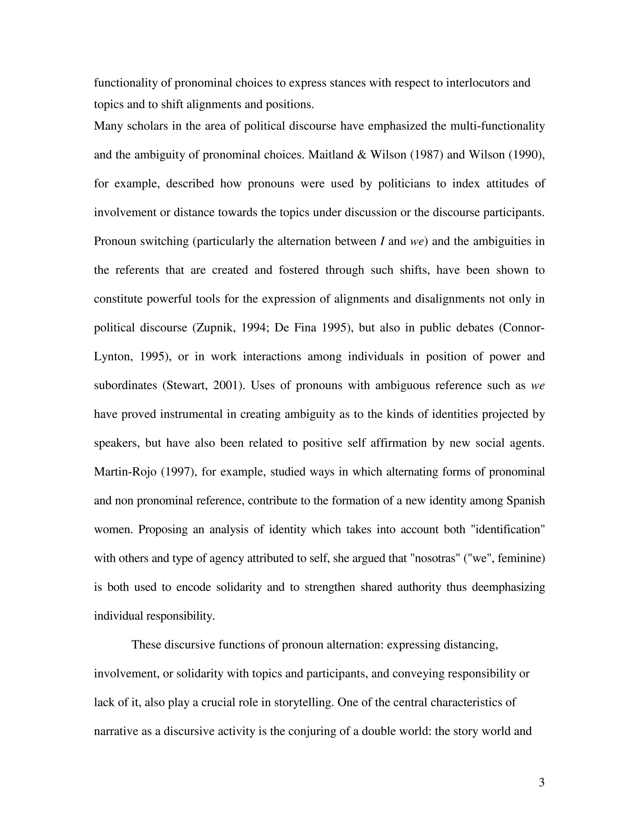 3
functionality of pronominal choices to express stances with respect to interlocutors and
topics and to shift alignments and positions.
Many scholars in the area of political discourse have emphasized the multi-functionality
and the ambiguity of pronominal choices. Maitland & Wilson (1987) and Wilson (1990),
for example, described how pronouns were used by politicians to index attitudes of
involvement or distance towards the topics under discussion or the discourse participants.
Pronoun switching (particularly the alternation between I and we) and the ambiguities in
the referents that are created and fostered through such shifts, have been shown to
constitute powerful tools for the expression of alignments and disalignments not only in
political discourse (Zupnik, 1994; De Fina 1995), but also in public debates (Connor-
Lynton, 1995), or in work interactions among individuals in position of power and
subordinates (Stewart, 2001). Uses of pronouns with ambiguous reference such as we
have proved instrumental in creating ambiguity as to the kinds of identities projected by
speakers, but have also been related to positive self affirmation by new social agents.
Martin-Rojo (1997), for example, studied ways in which alternating forms of pronominal
and non pronominal reference, contribute to the formation of a new identity among Spanish
women. Proposing an analysis of identity which takes into account both "identification"
with others and type of agency attributed to self, she argued that "nosotras" ("we", feminine)
is both used to encode solidarity and to strengthen shared authority thus deemphasizing
individual responsibility.
These discursive functions of pronoun alternation: expressing distancing,
involvement, or solidarity with topics and participants, and conveying responsibility or
lack of it, also play a crucial role in storytelling. One of the central characteristics of
narrative as a discursive activity is the conjuring of a double world: the story world and
 