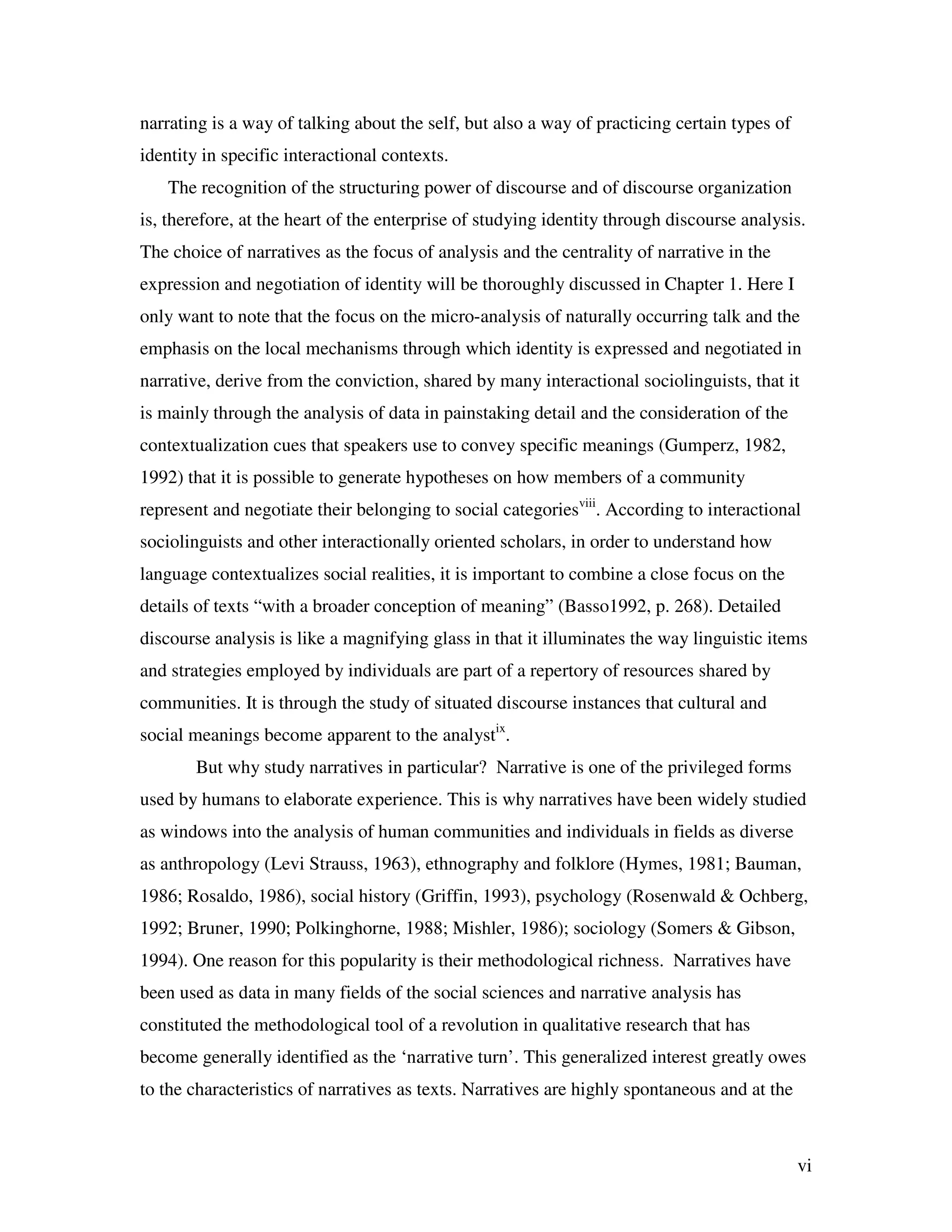 vi
narrating is a way of talking about the self, but also a way of practicing certain types of
identity in specific interactional contexts.
The recognition of the structuring power of discourse and of discourse organization
is, therefore, at the heart of the enterprise of studying identity through discourse analysis.
The choice of narratives as the focus of analysis and the centrality of narrative in the
expression and negotiation of identity will be thoroughly discussed in Chapter 1. Here I
only want to note that the focus on the micro-analysis of naturally occurring talk and the
emphasis on the local mechanisms through which identity is expressed and negotiated in
narrative, derive from the conviction, shared by many interactional sociolinguists, that it
is mainly through the analysis of data in painstaking detail and the consideration of the
contextualization cues that speakers use to convey specific meanings (Gumperz, 1982,
1992) that it is possible to generate hypotheses on how members of a community
represent and negotiate their belonging to social categoriesviii
. According to interactional
sociolinguists and other interactionally oriented scholars, in order to understand how
language contextualizes social realities, it is important to combine a close focus on the
details of texts “with a broader conception of meaning” (Basso1992, p. 268). Detailed
discourse analysis is like a magnifying glass in that it illuminates the way linguistic items
and strategies employed by individuals are part of a repertory of resources shared by
communities. It is through the study of situated discourse instances that cultural and
social meanings become apparent to the analystix
.
But why study narratives in particular? Narrative is one of the privileged forms
used by humans to elaborate experience. This is why narratives have been widely studied
as windows into the analysis of human communities and individuals in fields as diverse
as anthropology (Levi Strauss, 1963), ethnography and folklore (Hymes, 1981; Bauman,
1986; Rosaldo, 1986), social history (Griffin, 1993), psychology (Rosenwald & Ochberg,
1992; Bruner, 1990; Polkinghorne, 1988; Mishler, 1986); sociology (Somers & Gibson,
1994). One reason for this popularity is their methodological richness. Narratives have
been used as data in many fields of the social sciences and narrative analysis has
constituted the methodological tool of a revolution in qualitative research that has
become generally identified as the ‘narrative turn’. This generalized interest greatly owes
to the characteristics of narratives as texts. Narratives are highly spontaneous and at the
 