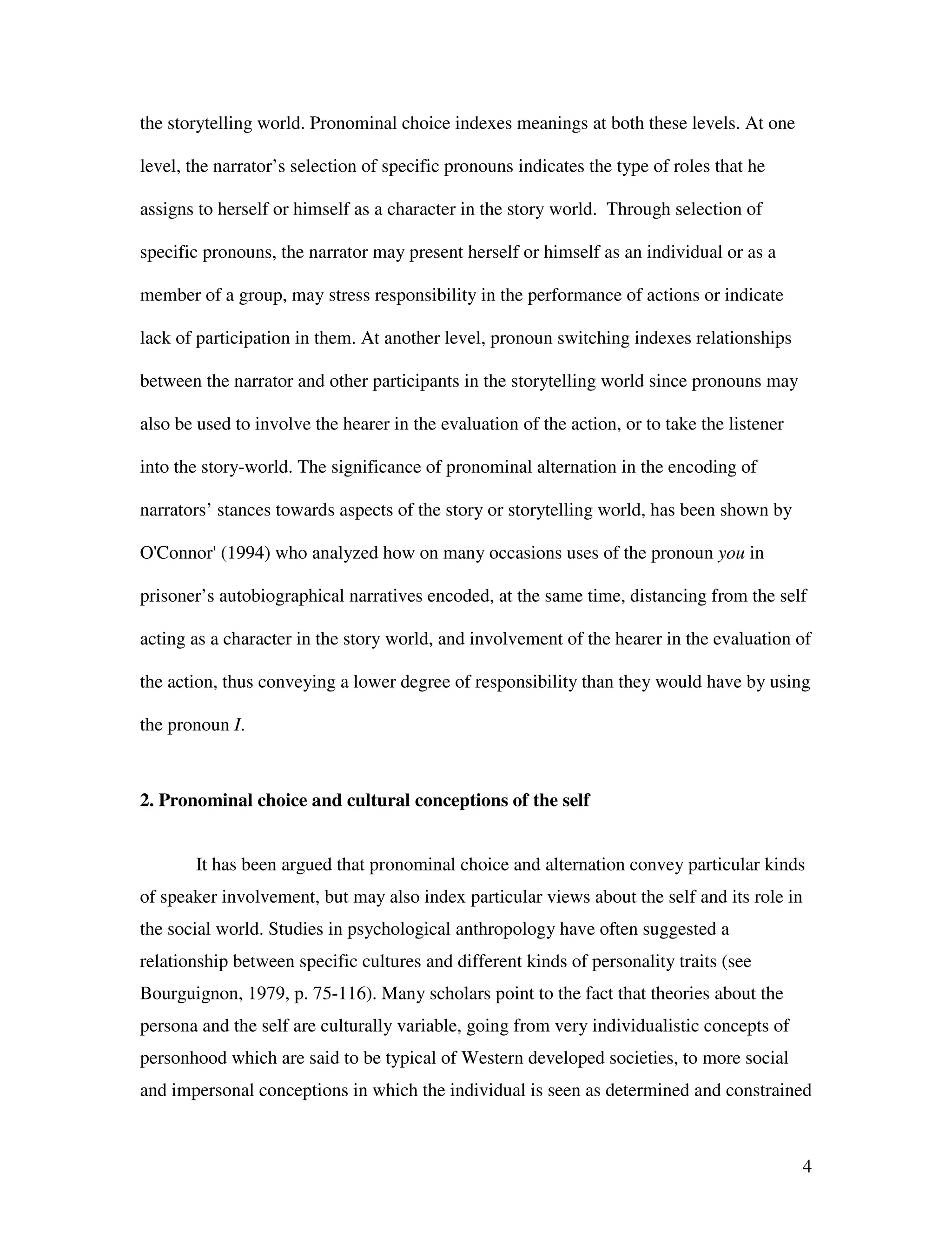 4
the storytelling world. Pronominal choice indexes meanings at both these levels. At one
level, the narrator’s selection of specific pronouns indicates the type of roles that he
assigns to herself or himself as a character in the story world. Through selection of
specific pronouns, the narrator may present herself or himself as an individual or as a
member of a group, may stress responsibility in the performance of actions or indicate
lack of participation in them. At another level, pronoun switching indexes relationships
between the narrator and other participants in the storytelling world since pronouns may
also be used to involve the hearer in the evaluation of the action, or to take the listener
into the story-world. The significance of pronominal alternation in the encoding of
narrators’ stances towards aspects of the story or storytelling world, has been shown by
O'Connor' (1994) who analyzed how on many occasions uses of the pronoun you in
prisoner’s autobiographical narratives encoded, at the same time, distancing from the self
acting as a character in the story world, and involvement of the hearer in the evaluation of
the action, thus conveying a lower degree of responsibility than they would have by using
the pronoun I.
2. Pronominal choice and cultural conceptions of the self
It has been argued that pronominal choice and alternation convey particular kinds
of speaker involvement, but may also index particular views about the self and its role in
the social world. Studies in psychological anthropology have often suggested a
relationship between specific cultures and different kinds of personality traits (see
Bourguignon, 1979, p. 75-116). Many scholars point to the fact that theories about the
persona and the self are culturally variable, going from very individualistic concepts of
personhood which are said to be typical of Western developed societies, to more social
and impersonal conceptions in which the individual is seen as determined and constrained
 