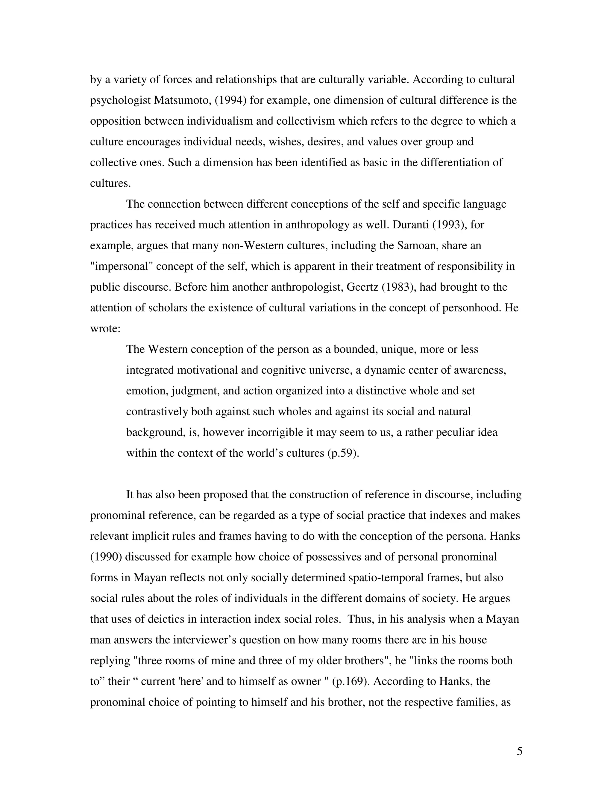 5
by a variety of forces and relationships that are culturally variable. According to cultural
psychologist Matsumoto, (1994) for example, one dimension of cultural difference is the
opposition between individualism and collectivism which refers to the degree to which a
culture encourages individual needs, wishes, desires, and values over group and
collective ones. Such a dimension has been identified as basic in the differentiation of
cultures.
The connection between different conceptions of the self and specific language
practices has received much attention in anthropology as well. Duranti (1993), for
example, argues that many non-Western cultures, including the Samoan, share an
"impersonal" concept of the self, which is apparent in their treatment of responsibility in
public discourse. Before him another anthropologist, Geertz (1983), had brought to the
attention of scholars the existence of cultural variations in the concept of personhood. He
wrote:
The Western conception of the person as a bounded, unique, more or less
integrated motivational and cognitive universe, a dynamic center of awareness,
emotion, judgment, and action organized into a distinctive whole and set
contrastively both against such wholes and against its social and natural
background, is, however incorrigible it may seem to us, a rather peculiar idea
within the context of the world’s cultures (p.59).
It has also been proposed that the construction of reference in discourse, including
pronominal reference, can be regarded as a type of social practice that indexes and makes
relevant implicit rules and frames having to do with the conception of the persona. Hanks
(1990) discussed for example how choice of possessives and of personal pronominal
forms in Mayan reflects not only socially determined spatio-temporal frames, but also
social rules about the roles of individuals in the different domains of society. He argues
that uses of deictics in interaction index social roles. Thus, in his analysis when a Mayan
man answers the interviewer’s question on how many rooms there are in his house
replying "three rooms of mine and three of my older brothers", he "links the rooms both
to” their “ current 'here' and to himself as owner " (p.169). According to Hanks, the
pronominal choice of pointing to himself and his brother, not the respective families, as
 