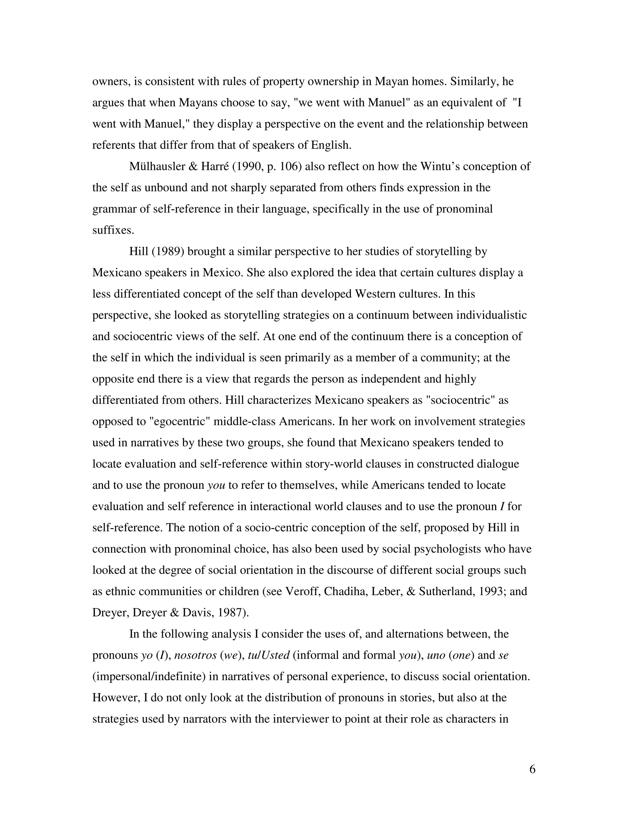 6
owners, is consistent with rules of property ownership in Mayan homes. Similarly, he
argues that when Mayans choose to say, "we went with Manuel" as an equivalent of "I
went with Manuel," they display a perspective on the event and the relationship between
referents that differ from that of speakers of English.
Mülhausler & Harré (1990, p. 106) also reflect on how the Wintu’s conception of
the self as unbound and not sharply separated from others finds expression in the
grammar of self-reference in their language, specifically in the use of pronominal
suffixes.
Hill (1989) brought a similar perspective to her studies of storytelling by
Mexicano speakers in Mexico. She also explored the idea that certain cultures display a
less differentiated concept of the self than developed Western cultures. In this
perspective, she looked as storytelling strategies on a continuum between individualistic
and sociocentric views of the self. At one end of the continuum there is a conception of
the self in which the individual is seen primarily as a member of a community; at the
opposite end there is a view that regards the person as independent and highly
differentiated from others. Hill characterizes Mexicano speakers as "sociocentric" as
opposed to "egocentric" middle-class Americans. In her work on involvement strategies
used in narratives by these two groups, she found that Mexicano speakers tended to
locate evaluation and self-reference within story-world clauses in constructed dialogue
and to use the pronoun you to refer to themselves, while Americans tended to locate
evaluation and self reference in interactional world clauses and to use the pronoun I for
self-reference. The notion of a socio-centric conception of the self, proposed by Hill in
connection with pronominal choice, has also been used by social psychologists who have
looked at the degree of social orientation in the discourse of different social groups such
as ethnic communities or children (see Veroff, Chadiha, Leber, & Sutherland, 1993; and
Dreyer, Dreyer & Davis, 1987).
In the following analysis I consider the uses of, and alternations between, the
pronouns yo (I), nosotros (we), tu/Usted (informal and formal you), uno (one) and se
(impersonal/indefinite) in narratives of personal experience, to discuss social orientation.
However, I do not only look at the distribution of pronouns in stories, but also at the
strategies used by narrators with the interviewer to point at their role as characters in
 