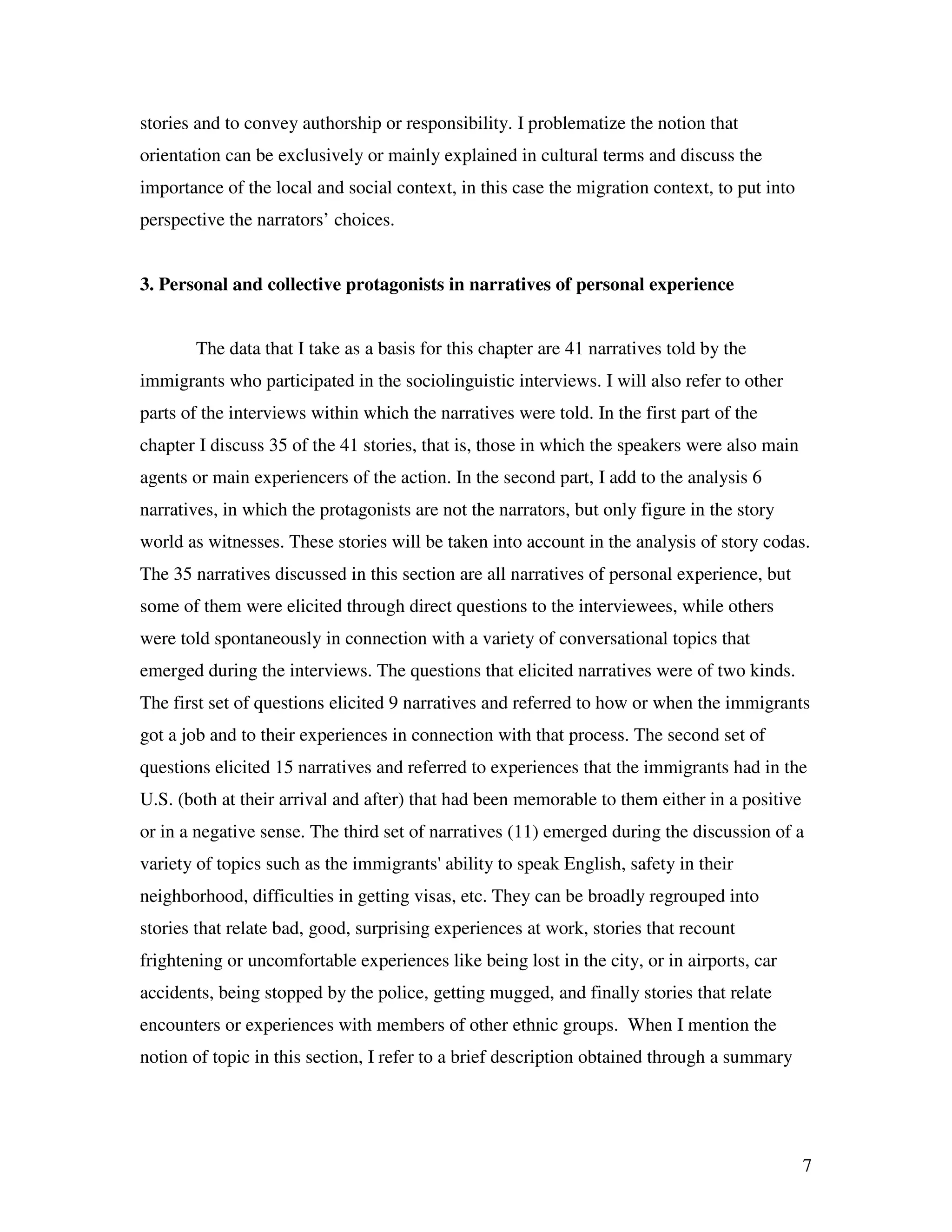7
stories and to convey authorship or responsibility. I problematize the notion that
orientation can be exclusively or mainly explained in cultural terms and discuss the
importance of the local and social context, in this case the migration context, to put into
perspective the narrators’ choices.
3. Personal and collective protagonists in narratives of personal experience
The data that I take as a basis for this chapter are 41 narratives told by the
immigrants who participated in the sociolinguistic interviews. I will also refer to other
parts of the interviews within which the narratives were told. In the first part of the
chapter I discuss 35 of the 41 stories, that is, those in which the speakers were also main
agents or main experiencers of the action. In the second part, I add to the analysis 6
narratives, in which the protagonists are not the narrators, but only figure in the story
world as witnesses. These stories will be taken into account in the analysis of story codas.
The 35 narratives discussed in this section are all narratives of personal experience, but
some of them were elicited through direct questions to the interviewees, while others
were told spontaneously in connection with a variety of conversational topics that
emerged during the interviews. The questions that elicited narratives were of two kinds.
The first set of questions elicited 9 narratives and referred to how or when the immigrants
got a job and to their experiences in connection with that process. The second set of
questions elicited 15 narratives and referred to experiences that the immigrants had in the
U.S. (both at their arrival and after) that had been memorable to them either in a positive
or in a negative sense. The third set of narratives (11) emerged during the discussion of a
variety of topics such as the immigrants' ability to speak English, safety in their
neighborhood, difficulties in getting visas, etc. They can be broadly regrouped into
stories that relate bad, good, surprising experiences at work, stories that recount
frightening or uncomfortable experiences like being lost in the city, or in airports, car
accidents, being stopped by the police, getting mugged, and finally stories that relate
encounters or experiences with members of other ethnic groups. When I mention the
notion of topic in this section, I refer to a brief description obtained through a summary
 