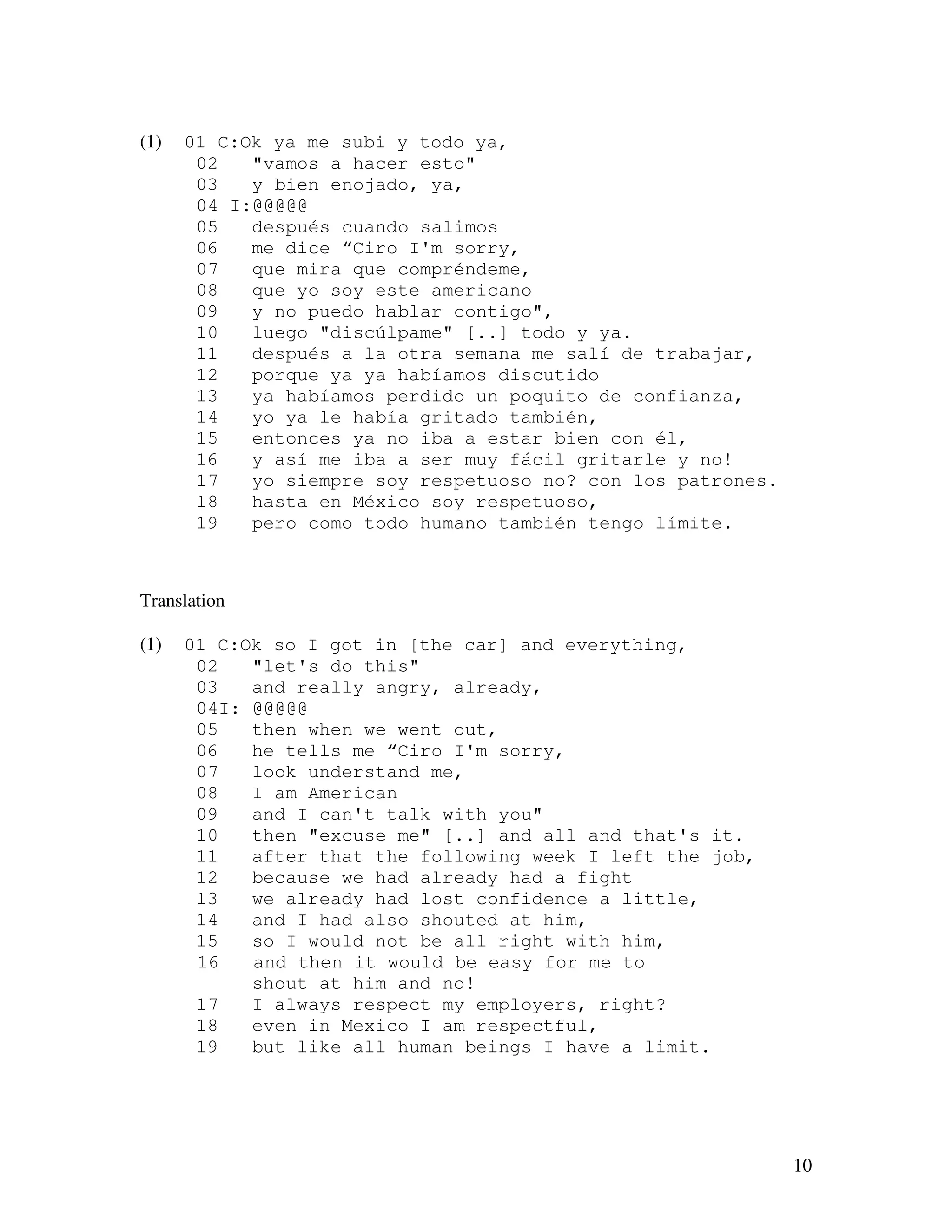 10
(1) 01 C:Ok ya me subi y todo ya,
02 "vamos a hacer esto"
03 y bien enojado, ya,
04 I:@@@@@
05 después cuando salimos
06 me dice “Ciro I'm sorry,
07 que mira que compréndeme,
08 que yo soy este americano
09 y no puedo hablar contigo",
10 luego "discúlpame" [..] todo y ya.
11 después a la otra semana me salí de trabajar,
12 porque ya ya habíamos discutido
13 ya habíamos perdido un poquito de confianza,
14 yo ya le había gritado también,
15 entonces ya no iba a estar bien con él,
16 y así me iba a ser muy fácil gritarle y no!
17 yo siempre soy respetuoso no? con los patrones.
18 hasta en México soy respetuoso,
19 pero como todo humano también tengo límite.
Translation
(1) 01 C:Ok so I got in [the car] and everything,
02 "let's do this"
03 and really angry, already,
04I: @@@@@
05 then when we went out,
06 he tells me “Ciro I'm sorry,
07 look understand me,
08 I am American
09 and I can't talk with you"
10 then "excuse me" [..] and all and that's it.
11 after that the following week I left the job,
12 because we had already had a fight
13 we already had lost confidence a little,
14 and I had also shouted at him,
15 so I would not be all right with him,
16 and then it would be easy for me to
shout at him and no!
17 I always respect my employers, right?
18 even in Mexico I am respectful,
19 but like all human beings I have a limit.
 