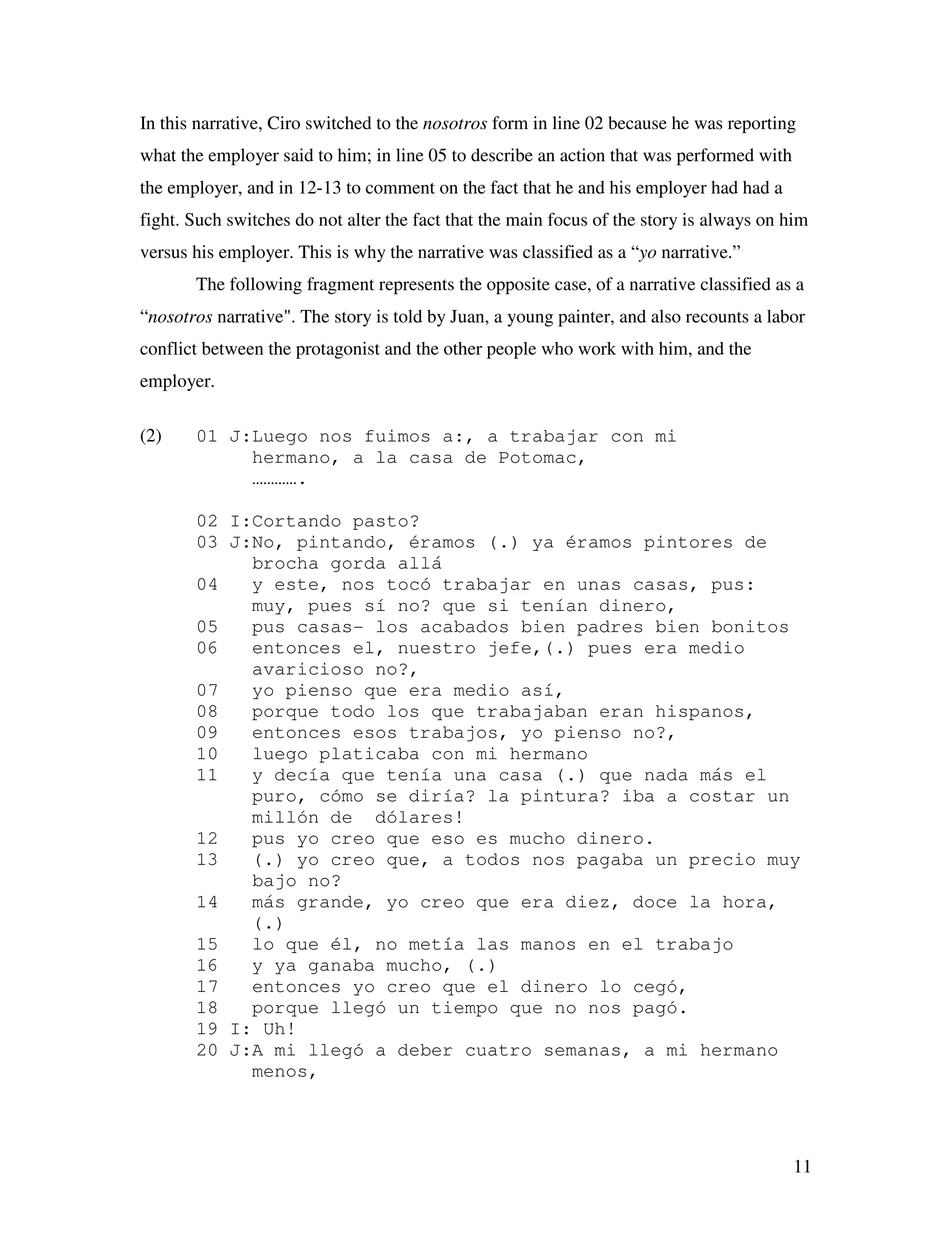 11
In this narrative, Ciro switched to the nosotros form in line 02 because he was reporting
what the employer said to him; in line 05 to describe an action that was performed with
the employer, and in 12-13 to comment on the fact that he and his employer had had a
fight. Such switches do not alter the fact that the main focus of the story is always on him
versus his employer. This is why the narrative was classified as a “yo narrative.”
The following fragment represents the opposite case, of a narrative classified as a
“nosotros narrative". The story is told by Juan, a young painter, and also recounts a labor
conflict between the protagonist and the other people who work with him, and the
employer.
(2) 01 J:Luego nos fuimos a:, a trabajar con mi
hermano, a la casa de Potomac,
………….
02 I:Cortando pasto?
03 J:No, pintando, éramos (.) ya éramos pintores de
brocha gorda allá
04 y este, nos tocó trabajar en unas casas, pus:
muy, pues sí no? que si tenían dinero,
05 pus casas- los acabados bien padres bien bonitos
06 entonces el, nuestro jefe,(.) pues era medio
avaricioso no?,
07 yo pienso que era medio así,
08 porque todo los que trabajaban eran hispanos,
09 entonces esos trabajos, yo pienso no?,
10 luego platicaba con mi hermano
11 y decía que tenía una casa (.) que nada más el
puro, cómo se diría? la pintura? iba a costar un
millón de dólares!
12 pus yo creo que eso es mucho dinero.
13 (.) yo creo que, a todos nos pagaba un precio muy
bajo no?
14 más grande, yo creo que era diez, doce la hora,
(.)
15 lo que él, no metía las manos en el trabajo
16 y ya ganaba mucho, (.)
17 entonces yo creo que el dinero lo cegó,
18 porque llegó un tiempo que no nos pagó.
19 I: Uh!
20 J:A mi llegó a deber cuatro semanas, a mi hermano
menos,
 