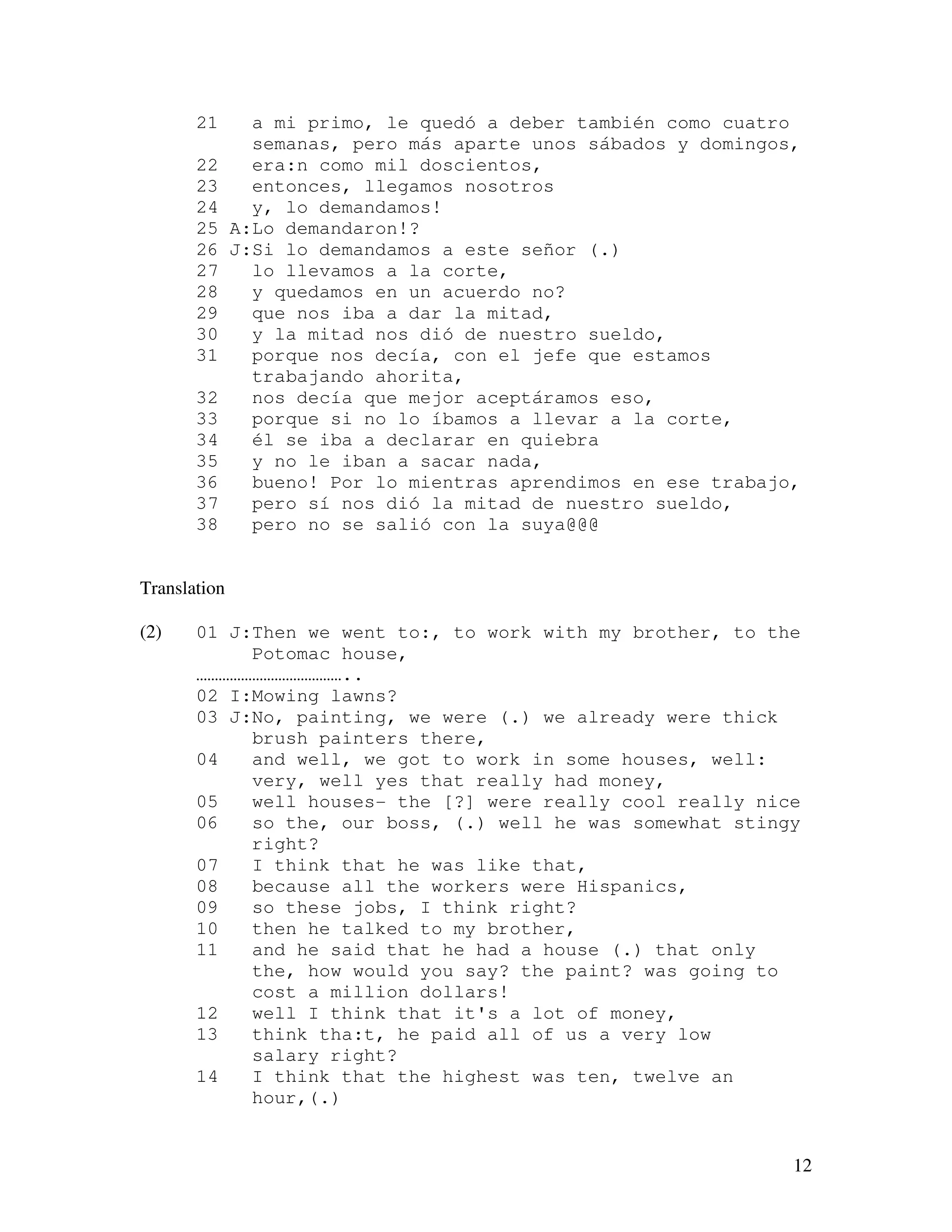 12
21 a mi primo, le quedó a deber también como cuatro
semanas, pero más aparte unos sábados y domingos,
22 era:n como mil doscientos,
23 entonces, llegamos nosotros
24 y, lo demandamos!
25 A:Lo demandaron!?
26 J:Si lo demandamos a este señor (.)
27 lo llevamos a la corte,
28 y quedamos en un acuerdo no?
29 que nos iba a dar la mitad,
30 y la mitad nos dió de nuestro sueldo,
31 porque nos decía, con el jefe que estamos
trabajando ahorita,
32 nos decía que mejor aceptáramos eso,
33 porque si no lo íbamos a llevar a la corte,
34 él se iba a declarar en quiebra
35 y no le iban a sacar nada,
36 bueno! Por lo mientras aprendimos en ese trabajo,
37 pero sí nos dió la mitad de nuestro sueldo,
38 pero no se salió con la suya@@@
Translation
(2) 01 J:Then we went to:, to work with my brother, to the
Potomac house,
…………………………………..
02 I:Mowing lawns?
03 J:No, painting, we were (.) we already were thick
brush painters there,
04 and well, we got to work in some houses, well:
very, well yes that really had money,
05 well houses- the [?] were really cool really nice
06 so the, our boss, (.) well he was somewhat stingy
right?
07 I think that he was like that,
08 because all the workers were Hispanics,
09 so these jobs, I think right?
10 then he talked to my brother,
11 and he said that he had a house (.) that only
the, how would you say? the paint? was going to
cost a million dollars!
12 well I think that it's a lot of money,
13 think tha:t, he paid all of us a very low
salary right?
14 I think that the highest was ten, twelve an
hour,(.)
 