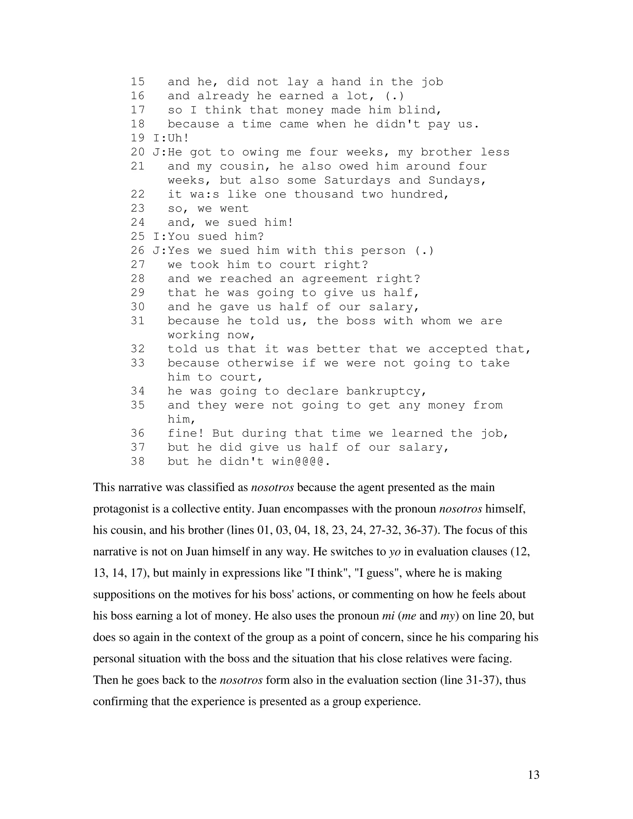 13
15 and he, did not lay a hand in the job
16 and already he earned a lot, (.)
17 so I think that money made him blind,
18 because a time came when he didn't pay us.
19 I:Uh!
20 J:He got to owing me four weeks, my brother less
21 and my cousin, he also owed him around four
weeks, but also some Saturdays and Sundays,
22 it wa:s like one thousand two hundred,
23 so, we went
24 and, we sued him!
25 I:You sued him?
26 J:Yes we sued him with this person (.)
27 we took him to court right?
28 and we reached an agreement right?
29 that he was going to give us half,
30 and he gave us half of our salary,
31 because he told us, the boss with whom we are
working now,
32 told us that it was better that we accepted that,
33 because otherwise if we were not going to take
him to court,
34 he was going to declare bankruptcy,
35 and they were not going to get any money from
him,
36 fine! But during that time we learned the job,
37 but he did give us half of our salary,
38 but he didn't win@@@@.
This narrative was classified as nosotros because the agent presented as the main
protagonist is a collective entity. Juan encompasses with the pronoun nosotros himself,
his cousin, and his brother (lines 01, 03, 04, 18, 23, 24, 27-32, 36-37). The focus of this
narrative is not on Juan himself in any way. He switches to yo in evaluation clauses (12,
13, 14, 17), but mainly in expressions like "I think", "I guess", where he is making
suppositions on the motives for his boss' actions, or commenting on how he feels about
his boss earning a lot of money. He also uses the pronoun mi (me and my) on line 20, but
does so again in the context of the group as a point of concern, since he his comparing his
personal situation with the boss and the situation that his close relatives were facing.
Then he goes back to the nosotros form also in the evaluation section (line 31-37), thus
confirming that the experience is presented as a group experience.
 