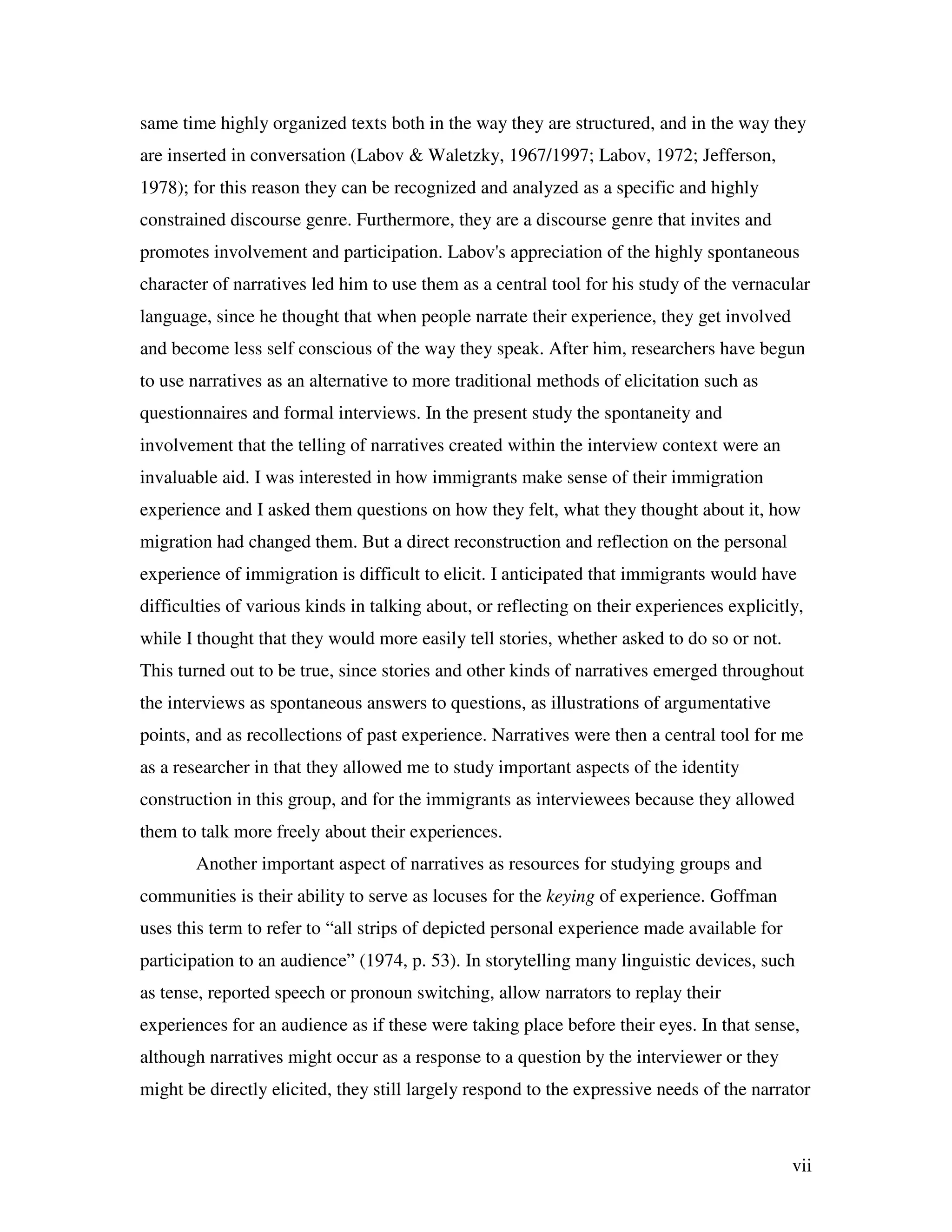 vii
same time highly organized texts both in the way they are structured, and in the way they
are inserted in conversation (Labov & Waletzky, 1967/1997; Labov, 1972; Jefferson,
1978); for this reason they can be recognized and analyzed as a specific and highly
constrained discourse genre. Furthermore, they are a discourse genre that invites and
promotes involvement and participation. Labov's appreciation of the highly spontaneous
character of narratives led him to use them as a central tool for his study of the vernacular
language, since he thought that when people narrate their experience, they get involved
and become less self conscious of the way they speak. After him, researchers have begun
to use narratives as an alternative to more traditional methods of elicitation such as
questionnaires and formal interviews. In the present study the spontaneity and
involvement that the telling of narratives created within the interview context were an
invaluable aid. I was interested in how immigrants make sense of their immigration
experience and I asked them questions on how they felt, what they thought about it, how
migration had changed them. But a direct reconstruction and reflection on the personal
experience of immigration is difficult to elicit. I anticipated that immigrants would have
difficulties of various kinds in talking about, or reflecting on their experiences explicitly,
while I thought that they would more easily tell stories, whether asked to do so or not.
This turned out to be true, since stories and other kinds of narratives emerged throughout
the interviews as spontaneous answers to questions, as illustrations of argumentative
points, and as recollections of past experience. Narratives were then a central tool for me
as a researcher in that they allowed me to study important aspects of the identity
construction in this group, and for the immigrants as interviewees because they allowed
them to talk more freely about their experiences.
Another important aspect of narratives as resources for studying groups and
communities is their ability to serve as locuses for the keying of experience. Goffman
uses this term to refer to “all strips of depicted personal experience made available for
participation to an audience” (1974, p. 53). In storytelling many linguistic devices, such
as tense, reported speech or pronoun switching, allow narrators to replay their
experiences for an audience as if these were taking place before their eyes. In that sense,
although narratives might occur as a response to a question by the interviewer or they
might be directly elicited, they still largely respond to the expressive needs of the narrator
 