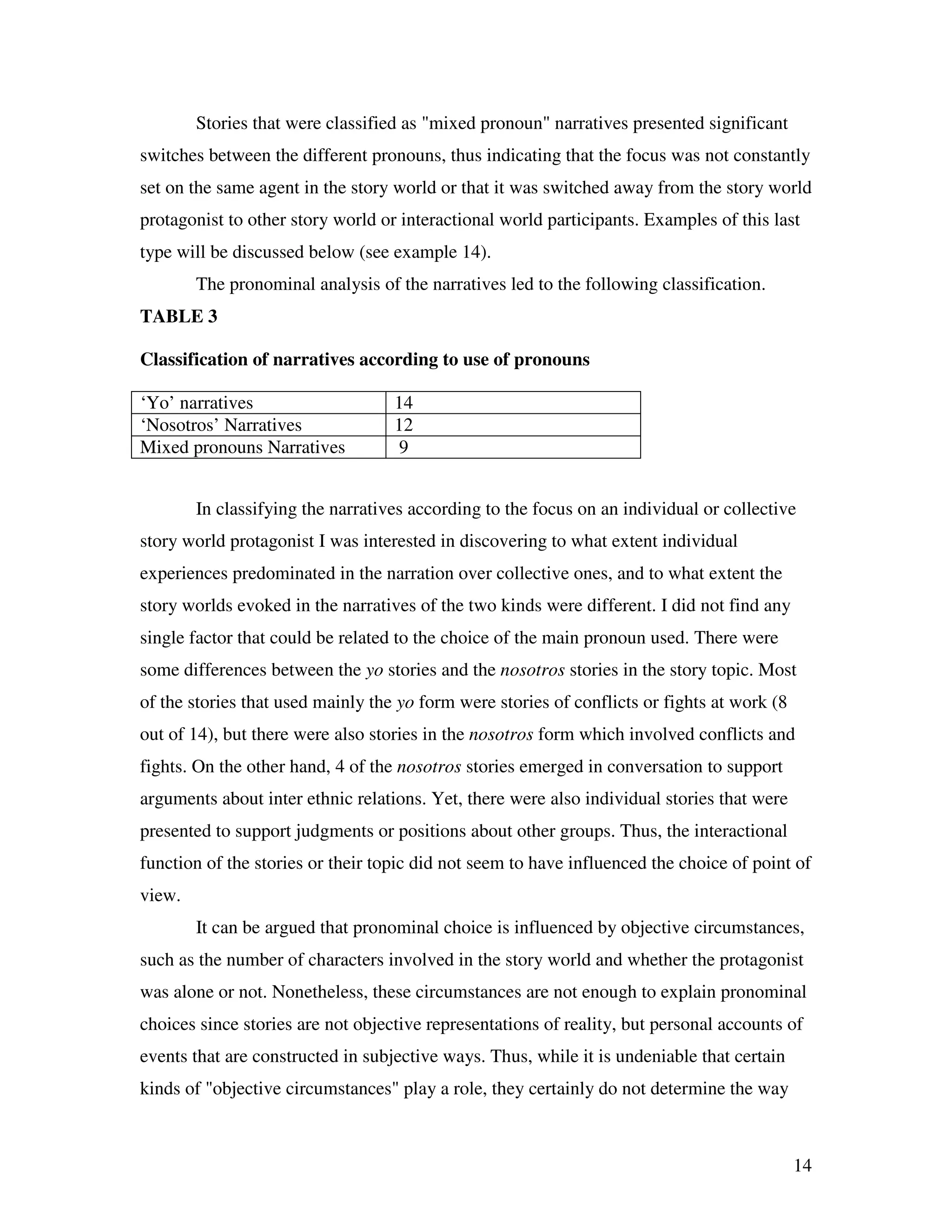 14
Stories that were classified as "mixed pronoun" narratives presented significant
switches between the different pronouns, thus indicating that the focus was not constantly
set on the same agent in the story world or that it was switched away from the story world
protagonist to other story world or interactional world participants. Examples of this last
type will be discussed below (see example 14).
The pronominal analysis of the narratives led to the following classification.
TABLE 3
Classification of narratives according to use of pronouns
‘Yo’ narratives 14
‘Nosotros’ Narratives 12
Mixed pronouns Narratives 9
In classifying the narratives according to the focus on an individual or collective
story world protagonist I was interested in discovering to what extent individual
experiences predominated in the narration over collective ones, and to what extent the
story worlds evoked in the narratives of the two kinds were different. I did not find any
single factor that could be related to the choice of the main pronoun used. There were
some differences between the yo stories and the nosotros stories in the story topic. Most
of the stories that used mainly the yo form were stories of conflicts or fights at work (8
out of 14), but there were also stories in the nosotros form which involved conflicts and
fights. On the other hand, 4 of the nosotros stories emerged in conversation to support
arguments about inter ethnic relations. Yet, there were also individual stories that were
presented to support judgments or positions about other groups. Thus, the interactional
function of the stories or their topic did not seem to have influenced the choice of point of
view.
It can be argued that pronominal choice is influenced by objective circumstances,
such as the number of characters involved in the story world and whether the protagonist
was alone or not. Nonetheless, these circumstances are not enough to explain pronominal
choices since stories are not objective representations of reality, but personal accounts of
events that are constructed in subjective ways. Thus, while it is undeniable that certain
kinds of "objective circumstances" play a role, they certainly do not determine the way
 