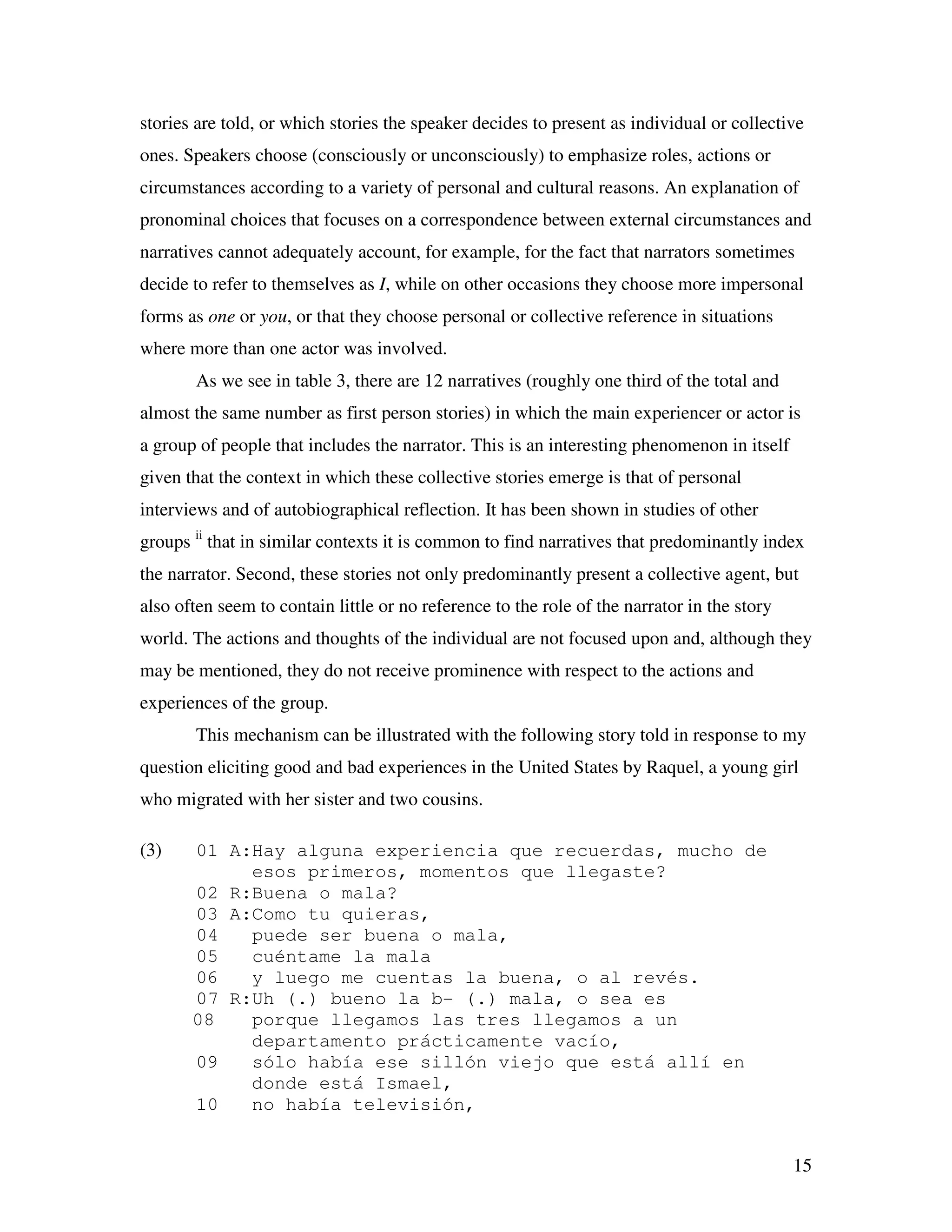 15
stories are told, or which stories the speaker decides to present as individual or collective
ones. Speakers choose (consciously or unconsciously) to emphasize roles, actions or
circumstances according to a variety of personal and cultural reasons. An explanation of
pronominal choices that focuses on a correspondence between external circumstances and
narratives cannot adequately account, for example, for the fact that narrators sometimes
decide to refer to themselves as I, while on other occasions they choose more impersonal
forms as one or you, or that they choose personal or collective reference in situations
where more than one actor was involved.
As we see in table 3, there are 12 narratives (roughly one third of the total and
almost the same number as first person stories) in which the main experiencer or actor is
a group of people that includes the narrator. This is an interesting phenomenon in itself
given that the context in which these collective stories emerge is that of personal
interviews and of autobiographical reflection. It has been shown in studies of other
groups ii
that in similar contexts it is common to find narratives that predominantly index
the narrator. Second, these stories not only predominantly present a collective agent, but
also often seem to contain little or no reference to the role of the narrator in the story
world. The actions and thoughts of the individual are not focused upon and, although they
may be mentioned, they do not receive prominence with respect to the actions and
experiences of the group.
This mechanism can be illustrated with the following story told in response to my
question eliciting good and bad experiences in the United States by Raquel, a young girl
who migrated with her sister and two cousins.
(3) 01 A:Hay alguna experiencia que recuerdas, mucho de
esos primeros, momentos que llegaste?
02 R:Buena o mala?
03 A:Como tu quieras,
04 puede ser buena o mala,
05 cuéntame la mala
06 y luego me cuentas la buena, o al revés.
07 R:Uh (.) bueno la b- (.) mala, o sea es
08 porque llegamos las tres llegamos a un
departamento prácticamente vacío,
09 sólo había ese sillón viejo que está allí en
donde está Ismael,
10 no había televisión,
 