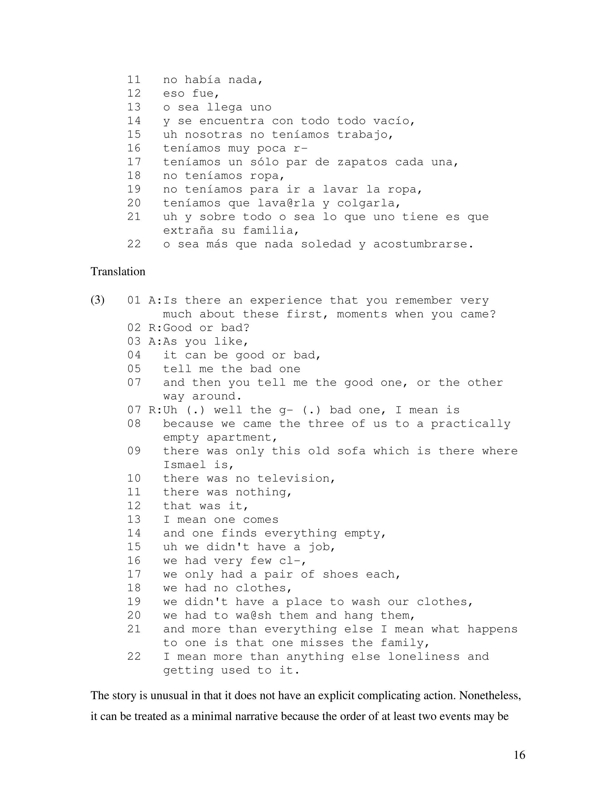 16
11 no había nada,
12 eso fue,
13 o sea llega uno
14 y se encuentra con todo todo vacío,
15 uh nosotras no teníamos trabajo,
16 teníamos muy poca r-
17 teníamos un sólo par de zapatos cada una,
18 no teníamos ropa,
19 no teníamos para ir a lavar la ropa,
20 teníamos que lava@rla y colgarla,
21 uh y sobre todo o sea lo que uno tiene es que
extraña su familia,
22 o sea más que nada soledad y acostumbrarse.
Translation
(3) 01 A:Is there an experience that you remember very
much about these first, moments when you came?
02 R:Good or bad?
03 A:As you like,
04 it can be good or bad,
05 tell me the bad one
07 and then you tell me the good one, or the other
way around.
07 R:Uh (.) well the g- (.) bad one, I mean is
08 because we came the three of us to a practically
empty apartment,
09 there was only this old sofa which is there where
Ismael is,
10 there was no television,
11 there was nothing,
12 that was it,
13 I mean one comes
14 and one finds everything empty,
15 uh we didn't have a job,
16 we had very few cl-,
17 we only had a pair of shoes each,
18 we had no clothes,
19 we didn't have a place to wash our clothes,
20 we had to wa@sh them and hang them,
21 and more than everything else I mean what happens
to one is that one misses the family,
22 I mean more than anything else loneliness and
getting used to it.
The story is unusual in that it does not have an explicit complicating action. Nonetheless,
it can be treated as a minimal narrative because the order of at least two events may be
 