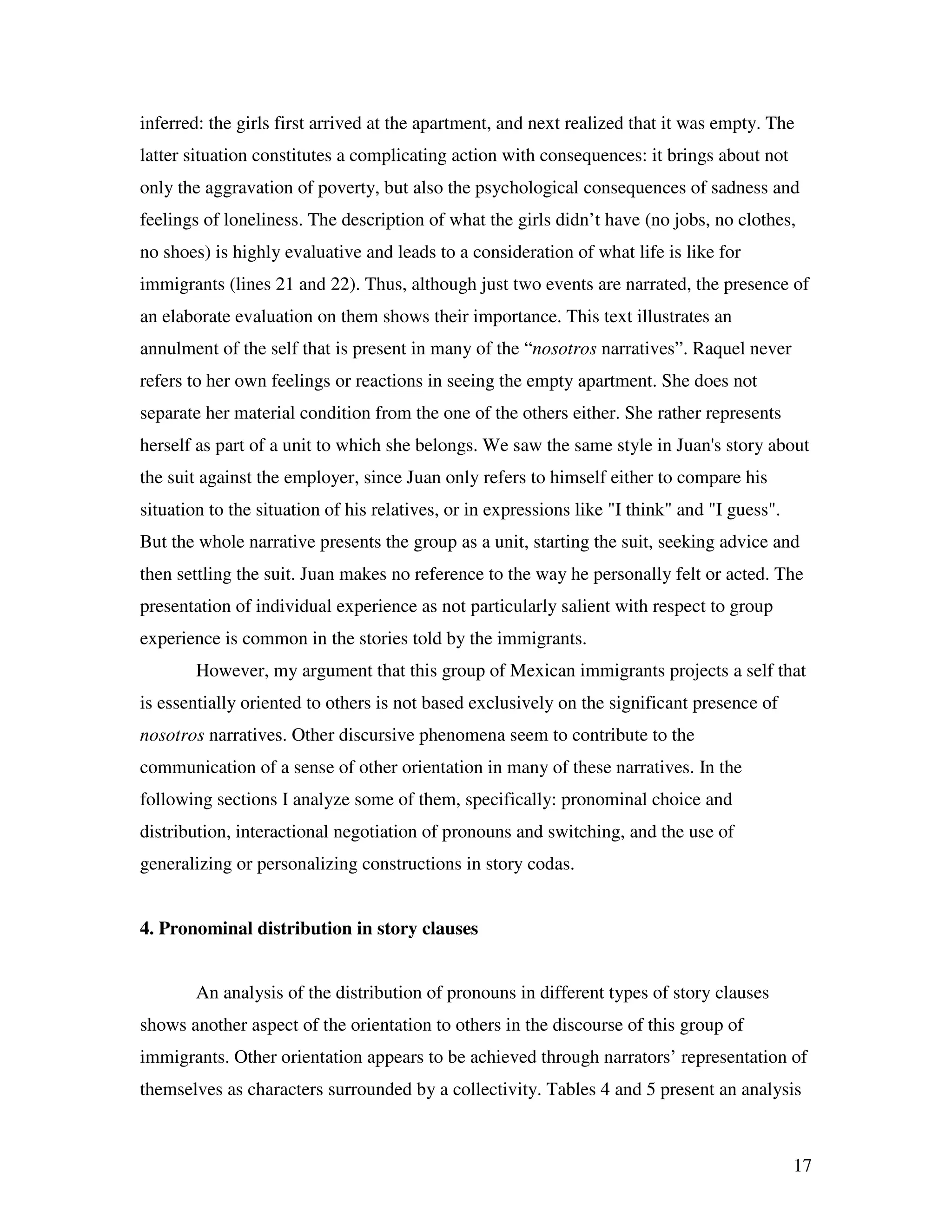 17
inferred: the girls first arrived at the apartment, and next realized that it was empty. The
latter situation constitutes a complicating action with consequences: it brings about not
only the aggravation of poverty, but also the psychological consequences of sadness and
feelings of loneliness. The description of what the girls didn’t have (no jobs, no clothes,
no shoes) is highly evaluative and leads to a consideration of what life is like for
immigrants (lines 21 and 22). Thus, although just two events are narrated, the presence of
an elaborate evaluation on them shows their importance. This text illustrates an
annulment of the self that is present in many of the “nosotros narratives”. Raquel never
refers to her own feelings or reactions in seeing the empty apartment. She does not
separate her material condition from the one of the others either. She rather represents
herself as part of a unit to which she belongs. We saw the same style in Juan's story about
the suit against the employer, since Juan only refers to himself either to compare his
situation to the situation of his relatives, or in expressions like "I think" and "I guess".
But the whole narrative presents the group as a unit, starting the suit, seeking advice and
then settling the suit. Juan makes no reference to the way he personally felt or acted. The
presentation of individual experience as not particularly salient with respect to group
experience is common in the stories told by the immigrants.
However, my argument that this group of Mexican immigrants projects a self that
is essentially oriented to others is not based exclusively on the significant presence of
nosotros narratives. Other discursive phenomena seem to contribute to the
communication of a sense of other orientation in many of these narratives. In the
following sections I analyze some of them, specifically: pronominal choice and
distribution, interactional negotiation of pronouns and switching, and the use of
generalizing or personalizing constructions in story codas.
4. Pronominal distribution in story clauses
An analysis of the distribution of pronouns in different types of story clauses
shows another aspect of the orientation to others in the discourse of this group of
immigrants. Other orientation appears to be achieved through narrators’ representation of
themselves as characters surrounded by a collectivity. Tables 4 and 5 present an analysis
 