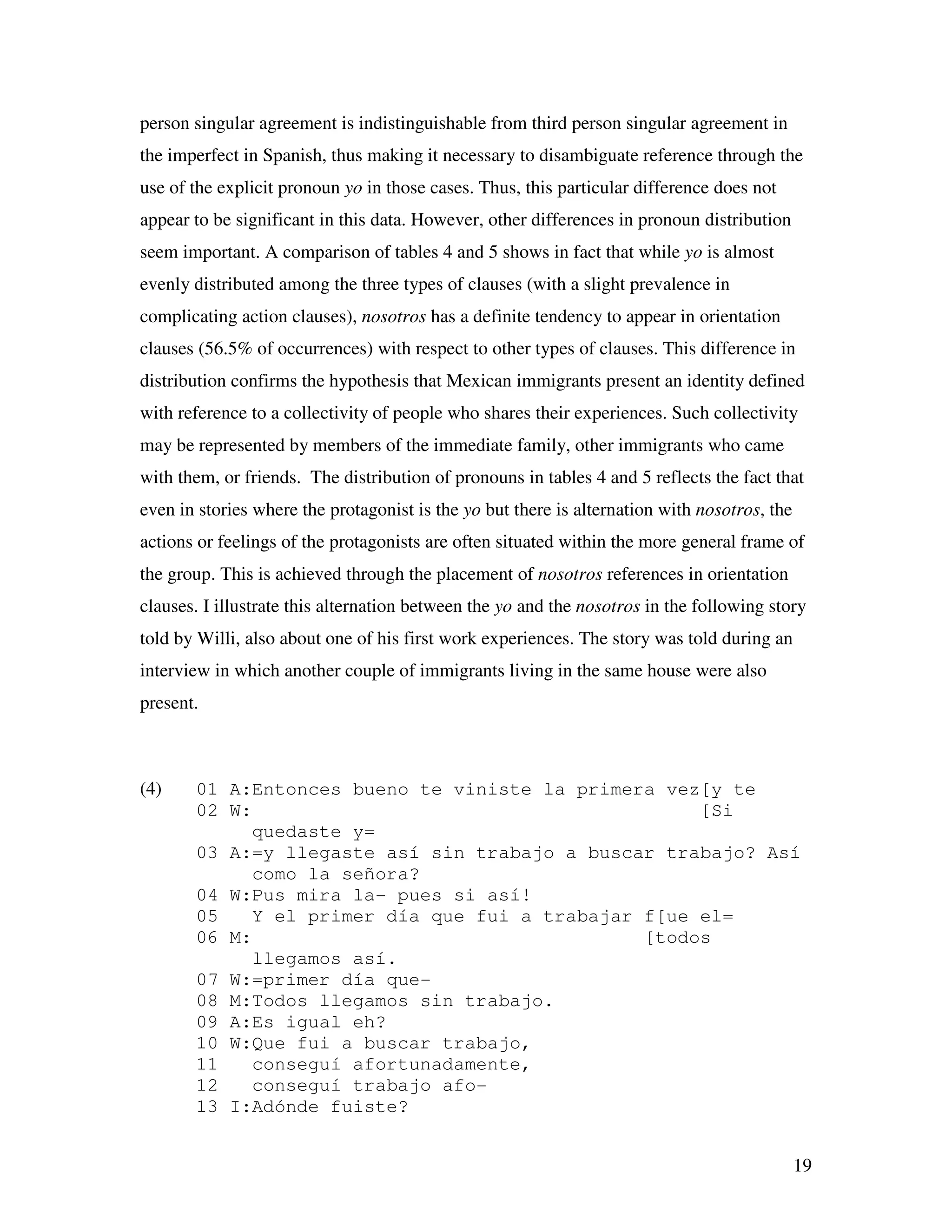 19
person singular agreement is indistinguishable from third person singular agreement in
the imperfect in Spanish, thus making it necessary to disambiguate reference through the
use of the explicit pronoun yo in those cases. Thus, this particular difference does not
appear to be significant in this data. However, other differences in pronoun distribution
seem important. A comparison of tables 4 and 5 shows in fact that while yo is almost
evenly distributed among the three types of clauses (with a slight prevalence in
complicating action clauses), nosotros has a definite tendency to appear in orientation
clauses (56.5% of occurrences) with respect to other types of clauses. This difference in
distribution confirms the hypothesis that Mexican immigrants present an identity defined
with reference to a collectivity of people who shares their experiences. Such collectivity
may be represented by members of the immediate family, other immigrants who came
with them, or friends. The distribution of pronouns in tables 4 and 5 reflects the fact that
even in stories where the protagonist is the yo but there is alternation with nosotros, the
actions or feelings of the protagonists are often situated within the more general frame of
the group. This is achieved through the placement of nosotros references in orientation
clauses. I illustrate this alternation between the yo and the nosotros in the following story
told by Willi, also about one of his first work experiences. The story was told during an
interview in which another couple of immigrants living in the same house were also
present.
(4) 01 A:Entonces bueno te viniste la primera vez[y te
02 W: [Si
quedaste y=
03 A:=y llegaste así sin trabajo a buscar trabajo? Así
como la señora?
04 W:Pus mira la- pues si así!
05 Y el primer día que fui a trabajar f[ue el=
06 M: [todos
llegamos así.
07 W:=primer día que-
08 M:Todos llegamos sin trabajo.
09 A:Es igual eh?
10 W:Que fui a buscar trabajo,
11 conseguí afortunadamente,
12 conseguí trabajo afo-
13 I:Adónde fuiste?
 