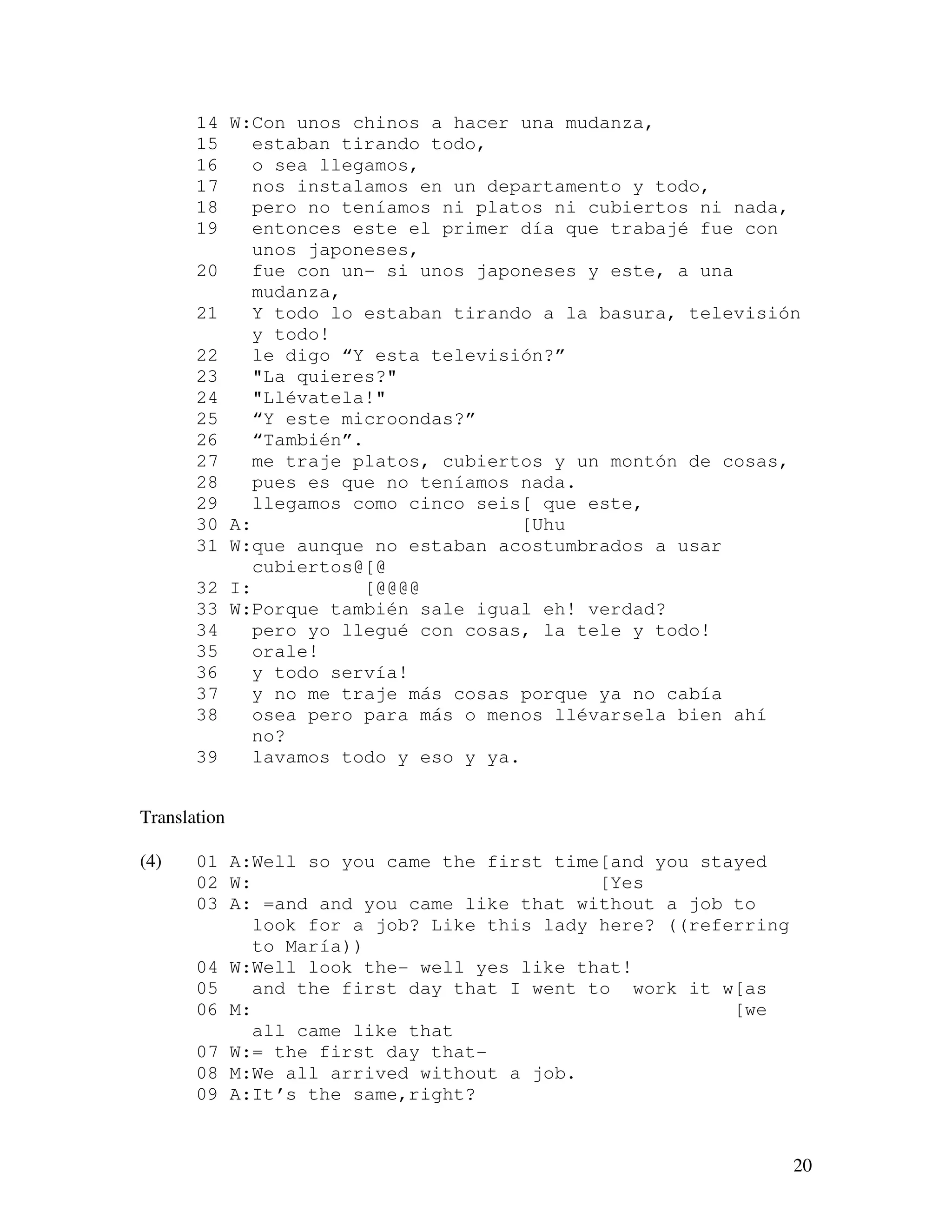 20
14 W:Con unos chinos a hacer una mudanza,
15 estaban tirando todo,
16 o sea llegamos,
17 nos instalamos en un departamento y todo,
18 pero no teníamos ni platos ni cubiertos ni nada,
19 entonces este el primer día que trabajé fue con
unos japoneses,
20 fue con un- si unos japoneses y este, a una
mudanza,
21 Y todo lo estaban tirando a la basura, televisión
y todo!
22 le digo “Y esta televisión?”
23 "La quieres?"
24 "Llévatela!"
25 “Y este microondas?”
26 “También”.
27 me traje platos, cubiertos y un montón de cosas,
28 pues es que no teníamos nada.
29 llegamos como cinco seis[ que este,
30 A: [Uhu
31 W:que aunque no estaban acostumbrados a usar
cubiertos@[@
32 I: [@@@@
33 W:Porque también sale igual eh! verdad?
34 pero yo llegué con cosas, la tele y todo!
35 orale!
36 y todo servía!
37 y no me traje más cosas porque ya no cabía
38 osea pero para más o menos llévarsela bien ahí
no?
39 lavamos todo y eso y ya.
Translation
(4) 01 A:Well so you came the first time[and you stayed
02 W: [Yes
03 A: =and and you came like that without a job to
look for a job? Like this lady here? ((referring
to María))
04 W:Well look the- well yes like that!
05 and the first day that I went to work it w[as
06 M: [we
all came like that
07 W:= the first day that-
08 M:We all arrived without a job.
09 A:It’s the same,right?
 