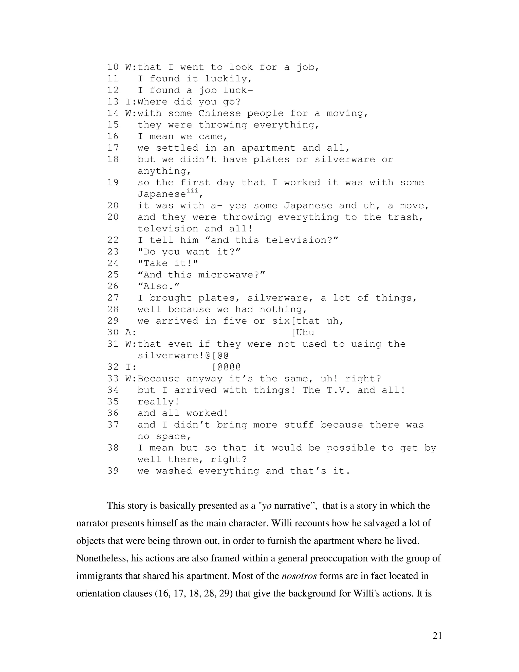 21
10 W:that I went to look for a job,
11 I found it luckily,
12 I found a job luck-
13 I:Where did you go?
14 W:with some Chinese people for a moving,
15 they were throwing everything,
16 I mean we came,
17 we settled in an apartment and all,
18 but we didn’t have plates or silverware or
anything,
19 so the first day that I worked it was with some
Japaneseiii
,
20 it was with a- yes some Japanese and uh, a move,
20 and they were throwing everything to the trash,
television and all!
22 I tell him “and this television?”
23 "Do you want it?”
24 "Take it!"
25 “And this microwave?”
26 “Also.”
27 I brought plates, silverware, a lot of things,
28 well because we had nothing,
29 we arrived in five or six[that uh,
30 A: [Uhu
31 W:that even if they were not used to using the
silverware!@[@@
32 I: [@@@@
33 W:Because anyway it’s the same, uh! right?
34 but I arrived with things! The T.V. and all!
35 really!
36 and all worked!
37 and I didn’t bring more stuff because there was
no space,
38 I mean but so that it would be possible to get by
well there, right?
39 we washed everything and that’s it.
This story is basically presented as a "yo narrative”, that is a story in which the
narrator presents himself as the main character. Willi recounts how he salvaged a lot of
objects that were being thrown out, in order to furnish the apartment where he lived.
Nonetheless, his actions are also framed within a general preoccupation with the group of
immigrants that shared his apartment. Most of the nosotros forms are in fact located in
orientation clauses (16, 17, 18, 28, 29) that give the background for Willi's actions. It is
 