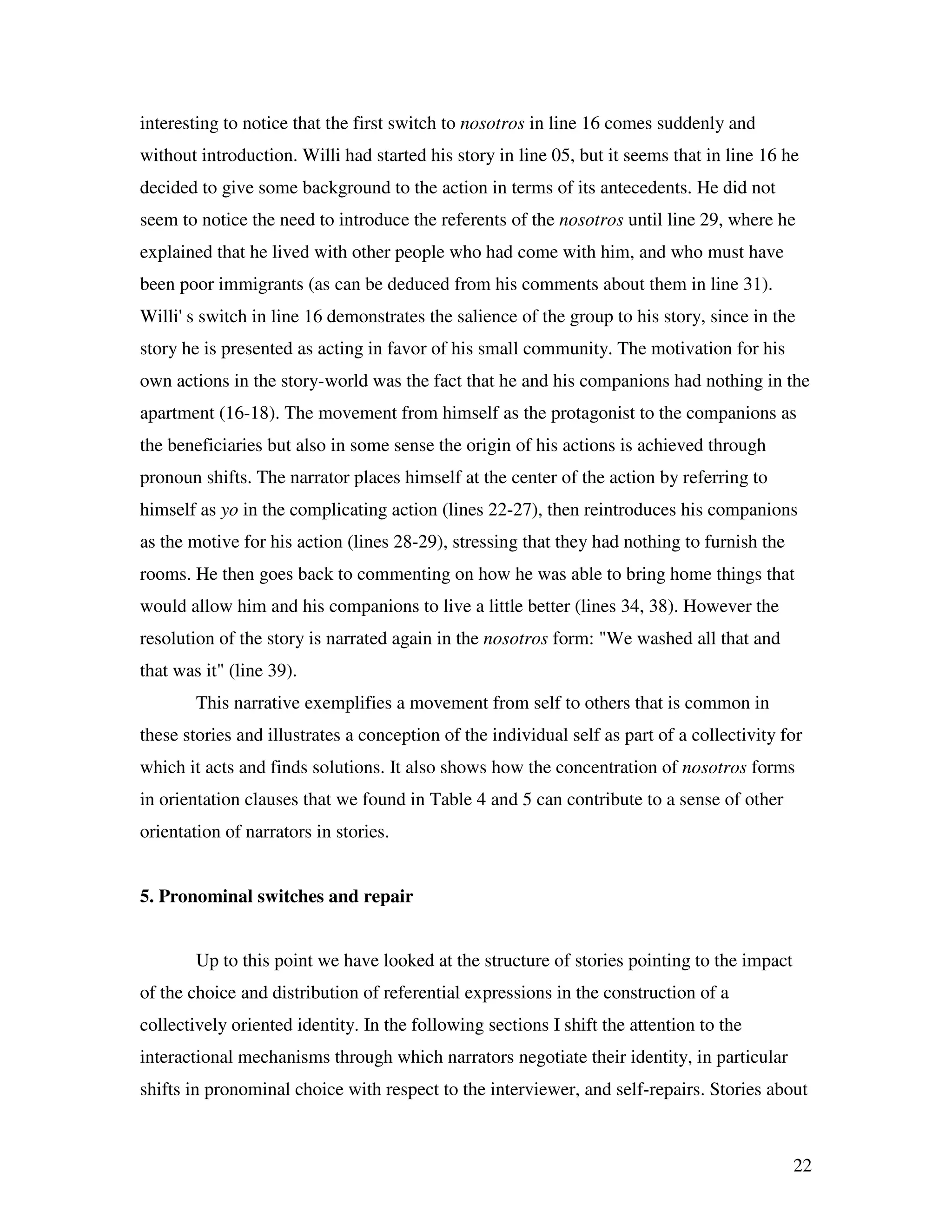 22
interesting to notice that the first switch to nosotros in line 16 comes suddenly and
without introduction. Willi had started his story in line 05, but it seems that in line 16 he
decided to give some background to the action in terms of its antecedents. He did not
seem to notice the need to introduce the referents of the nosotros until line 29, where he
explained that he lived with other people who had come with him, and who must have
been poor immigrants (as can be deduced from his comments about them in line 31).
Willi' s switch in line 16 demonstrates the salience of the group to his story, since in the
story he is presented as acting in favor of his small community. The motivation for his
own actions in the story-world was the fact that he and his companions had nothing in the
apartment (16-18). The movement from himself as the protagonist to the companions as
the beneficiaries but also in some sense the origin of his actions is achieved through
pronoun shifts. The narrator places himself at the center of the action by referring to
himself as yo in the complicating action (lines 22-27), then reintroduces his companions
as the motive for his action (lines 28-29), stressing that they had nothing to furnish the
rooms. He then goes back to commenting on how he was able to bring home things that
would allow him and his companions to live a little better (lines 34, 38). However the
resolution of the story is narrated again in the nosotros form: "We washed all that and
that was it" (line 39).
This narrative exemplifies a movement from self to others that is common in
these stories and illustrates a conception of the individual self as part of a collectivity for
which it acts and finds solutions. It also shows how the concentration of nosotros forms
in orientation clauses that we found in Table 4 and 5 can contribute to a sense of other
orientation of narrators in stories.
5. Pronominal switches and repair
Up to this point we have looked at the structure of stories pointing to the impact
of the choice and distribution of referential expressions in the construction of a
collectively oriented identity. In the following sections I shift the attention to the
interactional mechanisms through which narrators negotiate their identity, in particular
shifts in pronominal choice with respect to the interviewer, and self-repairs. Stories about
 