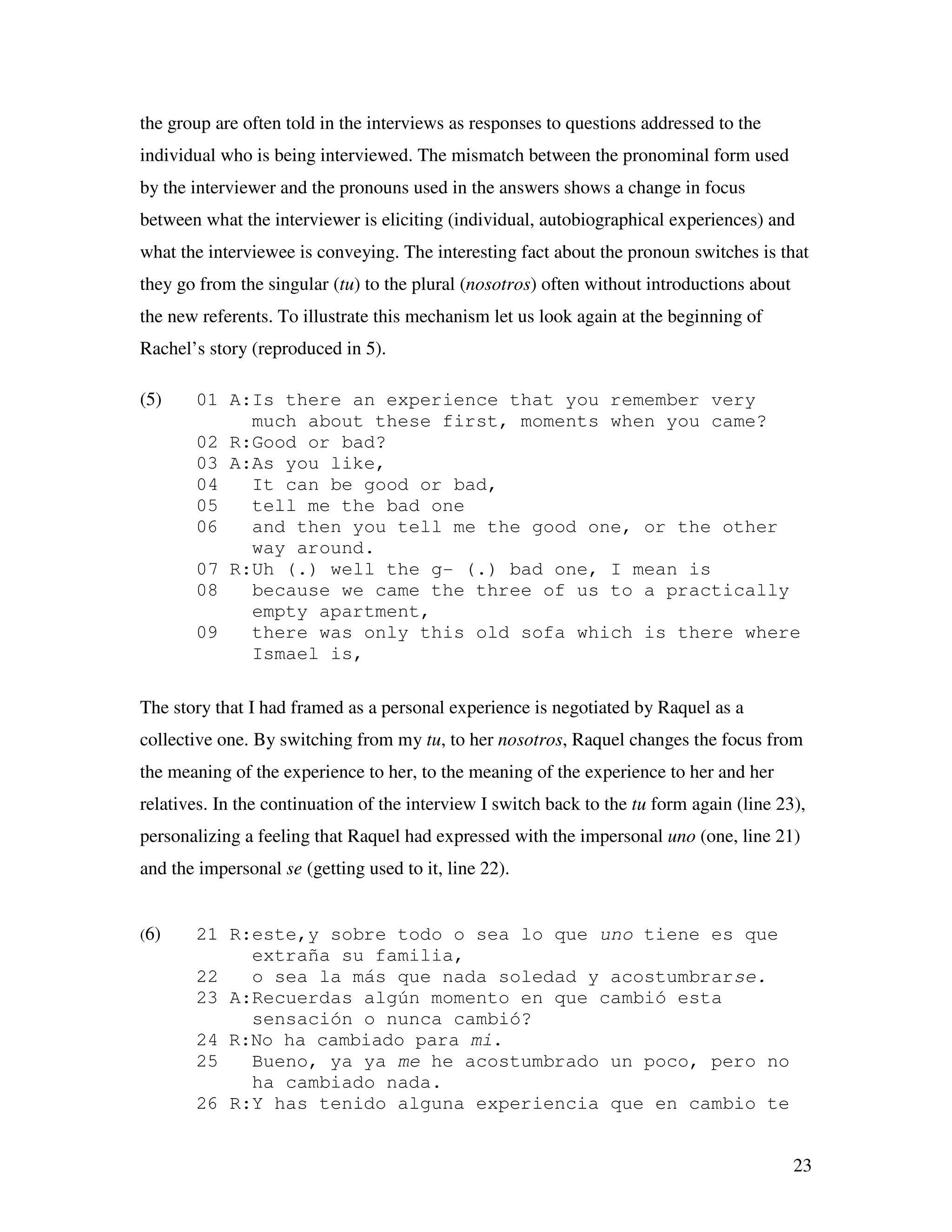23
the group are often told in the interviews as responses to questions addressed to the
individual who is being interviewed. The mismatch between the pronominal form used
by the interviewer and the pronouns used in the answers shows a change in focus
between what the interviewer is eliciting (individual, autobiographical experiences) and
what the interviewee is conveying. The interesting fact about the pronoun switches is that
they go from the singular (tu) to the plural (nosotros) often without introductions about
the new referents. To illustrate this mechanism let us look again at the beginning of
Rachel’s story (reproduced in 5).
(5) 01 A:Is there an experience that you remember very
much about these first, moments when you came?
02 R:Good or bad?
03 A:As you like,
04 It can be good or bad,
05 tell me the bad one
06 and then you tell me the good one, or the other
way around.
07 R:Uh (.) well the g- (.) bad one, I mean is
08 because we came the three of us to a practically
empty apartment,
09 there was only this old sofa which is there where
Ismael is,
The story that I had framed as a personal experience is negotiated by Raquel as a
collective one. By switching from my tu, to her nosotros, Raquel changes the focus from
the meaning of the experience to her, to the meaning of the experience to her and her
relatives. In the continuation of the interview I switch back to the tu form again (line 23),
personalizing a feeling that Raquel had expressed with the impersonal uno (one, line 21)
and the impersonal se (getting used to it, line 22).
(6) 21 R:este,y sobre todo o sea lo que uno tiene es que
extraña su familia,
22 o sea la más que nada soledad y acostumbrarse.
23 A:Recuerdas algún momento en que cambió esta
sensación o nunca cambió?
24 R:No ha cambiado para mi.
25 Bueno, ya ya me he acostumbrado un poco, pero no
ha cambiado nada.
26 R:Y has tenido alguna experiencia que en cambio te
 