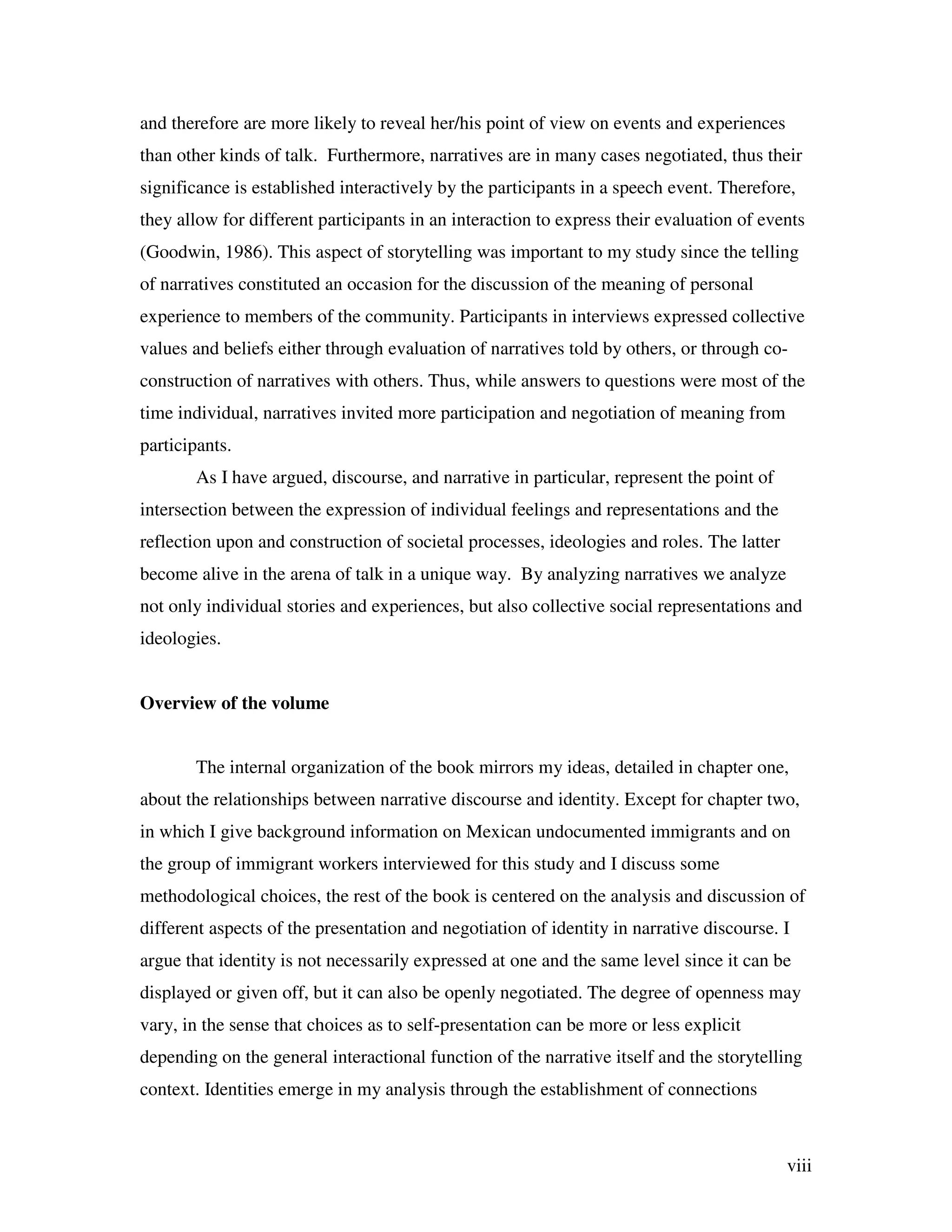 viii
and therefore are more likely to reveal her/his point of view on events and experiences
than other kinds of talk. Furthermore, narratives are in many cases negotiated, thus their
significance is established interactively by the participants in a speech event. Therefore,
they allow for different participants in an interaction to express their evaluation of events
(Goodwin, 1986). This aspect of storytelling was important to my study since the telling
of narratives constituted an occasion for the discussion of the meaning of personal
experience to members of the community. Participants in interviews expressed collective
values and beliefs either through evaluation of narratives told by others, or through co-
construction of narratives with others. Thus, while answers to questions were most of the
time individual, narratives invited more participation and negotiation of meaning from
participants.
As I have argued, discourse, and narrative in particular, represent the point of
intersection between the expression of individual feelings and representations and the
reflection upon and construction of societal processes, ideologies and roles. The latter
become alive in the arena of talk in a unique way. By analyzing narratives we analyze
not only individual stories and experiences, but also collective social representations and
ideologies.
Overview of the volume
The internal organization of the book mirrors my ideas, detailed in chapter one,
about the relationships between narrative discourse and identity. Except for chapter two,
in which I give background information on Mexican undocumented immigrants and on
the group of immigrant workers interviewed for this study and I discuss some
methodological choices, the rest of the book is centered on the analysis and discussion of
different aspects of the presentation and negotiation of identity in narrative discourse. I
argue that identity is not necessarily expressed at one and the same level since it can be
displayed or given off, but it can also be openly negotiated. The degree of openness may
vary, in the sense that choices as to self-presentation can be more or less explicit
depending on the general interactional function of the narrative itself and the storytelling
context. Identities emerge in my analysis through the establishment of connections
 