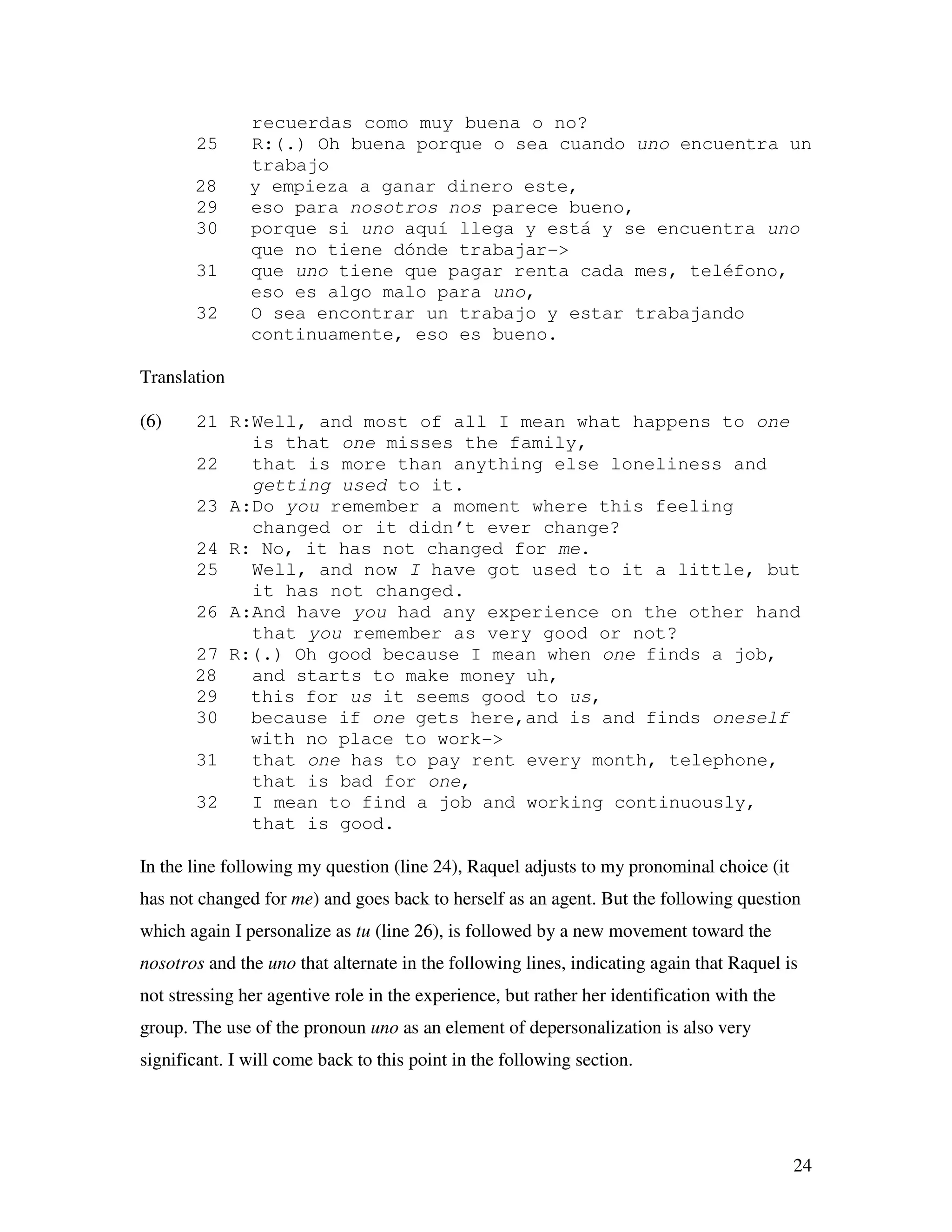 24
recuerdas como muy buena o no?
25 R:(.) Oh buena porque o sea cuando uno encuentra un
trabajo
28 y empieza a ganar dinero este,
29 eso para nosotros nos parece bueno,
30 porque si uno aquí llega y está y se encuentra uno
que no tiene dónde trabajar->
31 que uno tiene que pagar renta cada mes, teléfono,
eso es algo malo para uno,
32 O sea encontrar un trabajo y estar trabajando
continuamente, eso es bueno.
Translation
(6) 21 R:Well, and most of all I mean what happens to one
is that one misses the family,
22 that is more than anything else loneliness and
getting used to it.
23 A:Do you remember a moment where this feeling
changed or it didn’t ever change?
24 R: No, it has not changed for me.
25 Well, and now I have got used to it a little, but
it has not changed.
26 A:And have you had any experience on the other hand
that you remember as very good or not?
27 R:(.) Oh good because I mean when one finds a job,
28 and starts to make money uh,
29 this for us it seems good to us,
30 because if one gets here,and is and finds oneself
with no place to work->
31 that one has to pay rent every month, telephone,
that is bad for one,
32 I mean to find a job and working continuously,
that is good.
In the line following my question (line 24), Raquel adjusts to my pronominal choice (it
has not changed for me) and goes back to herself as an agent. But the following question
which again I personalize as tu (line 26), is followed by a new movement toward the
nosotros and the uno that alternate in the following lines, indicating again that Raquel is
not stressing her agentive role in the experience, but rather her identification with the
group. The use of the pronoun uno as an element of depersonalization is also very
significant. I will come back to this point in the following section.
 