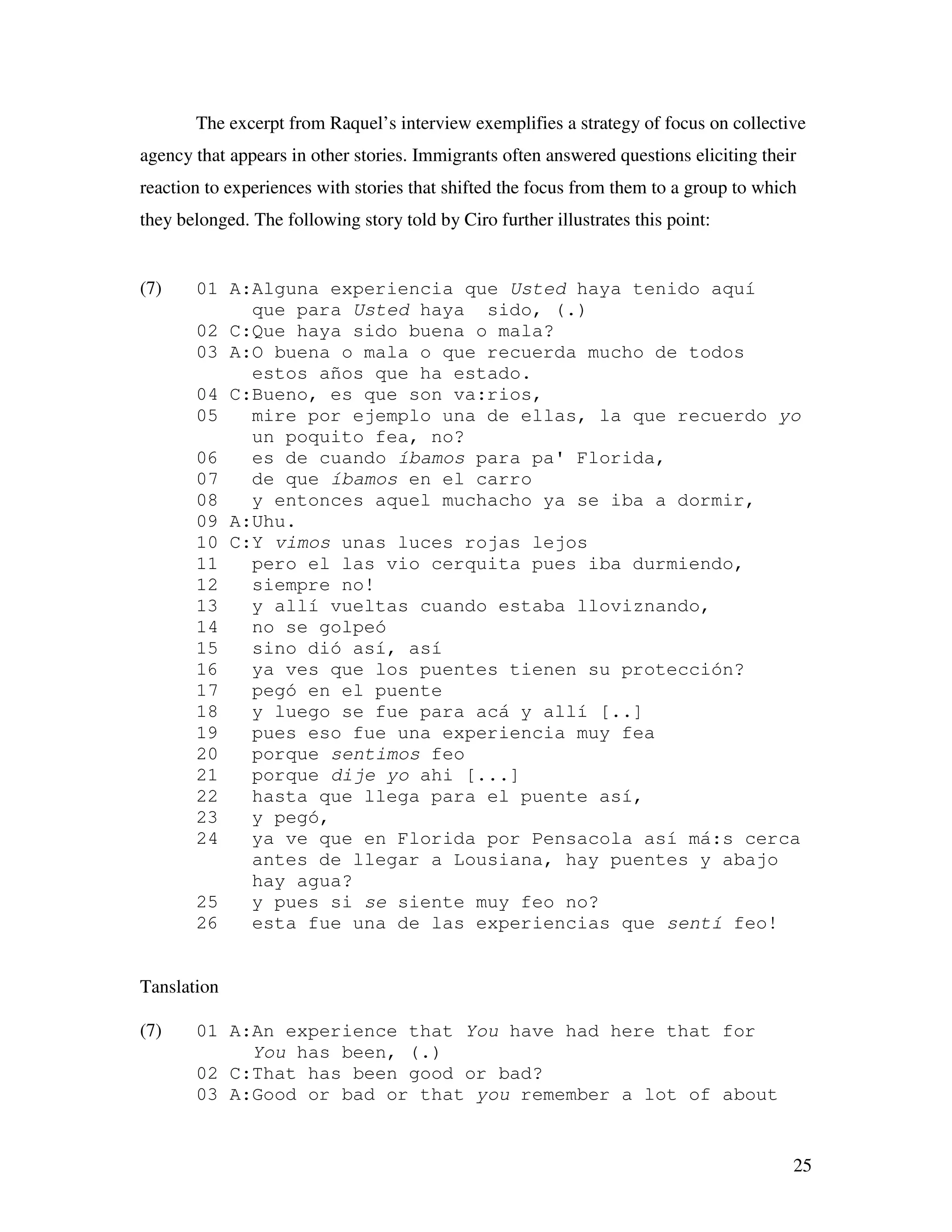 25
The excerpt from Raquel’s interview exemplifies a strategy of focus on collective
agency that appears in other stories. Immigrants often answered questions eliciting their
reaction to experiences with stories that shifted the focus from them to a group to which
they belonged. The following story told by Ciro further illustrates this point:
(7) 01 A:Alguna experiencia que Usted haya tenido aquí
que para Usted haya sido, (.)
02 C:Que haya sido buena o mala?
03 A:O buena o mala o que recuerda mucho de todos
estos años que ha estado.
04 C:Bueno, es que son va:rios,
05 mire por ejemplo una de ellas, la que recuerdo yo
un poquito fea, no?
06 es de cuando íbamos para pa' Florida,
07 de que íbamos en el carro
08 y entonces aquel muchacho ya se iba a dormir,
09 A:Uhu.
10 C:Y vimos unas luces rojas lejos
11 pero el las vio cerquita pues iba durmiendo,
12 siempre no!
13 y allí vueltas cuando estaba lloviznando,
14 no se golpeó
15 sino dió así, así
16 ya ves que los puentes tienen su protección?
17 pegó en el puente
18 y luego se fue para acá y allí [..]
19 pues eso fue una experiencia muy fea
20 porque sentimos feo
21 porque dije yo ahi [...]
22 hasta que llega para el puente así,
23 y pegó,
24 ya ve que en Florida por Pensacola así má:s cerca
antes de llegar a Lousiana, hay puentes y abajo
hay agua?
25 y pues si se siente muy feo no?
26 esta fue una de las experiencias que sentí feo!
Tanslation
(7) 01 A:An experience that You have had here that for
You has been, (.)
02 C:That has been good or bad?
03 A:Good or bad or that you remember a lot of about
 