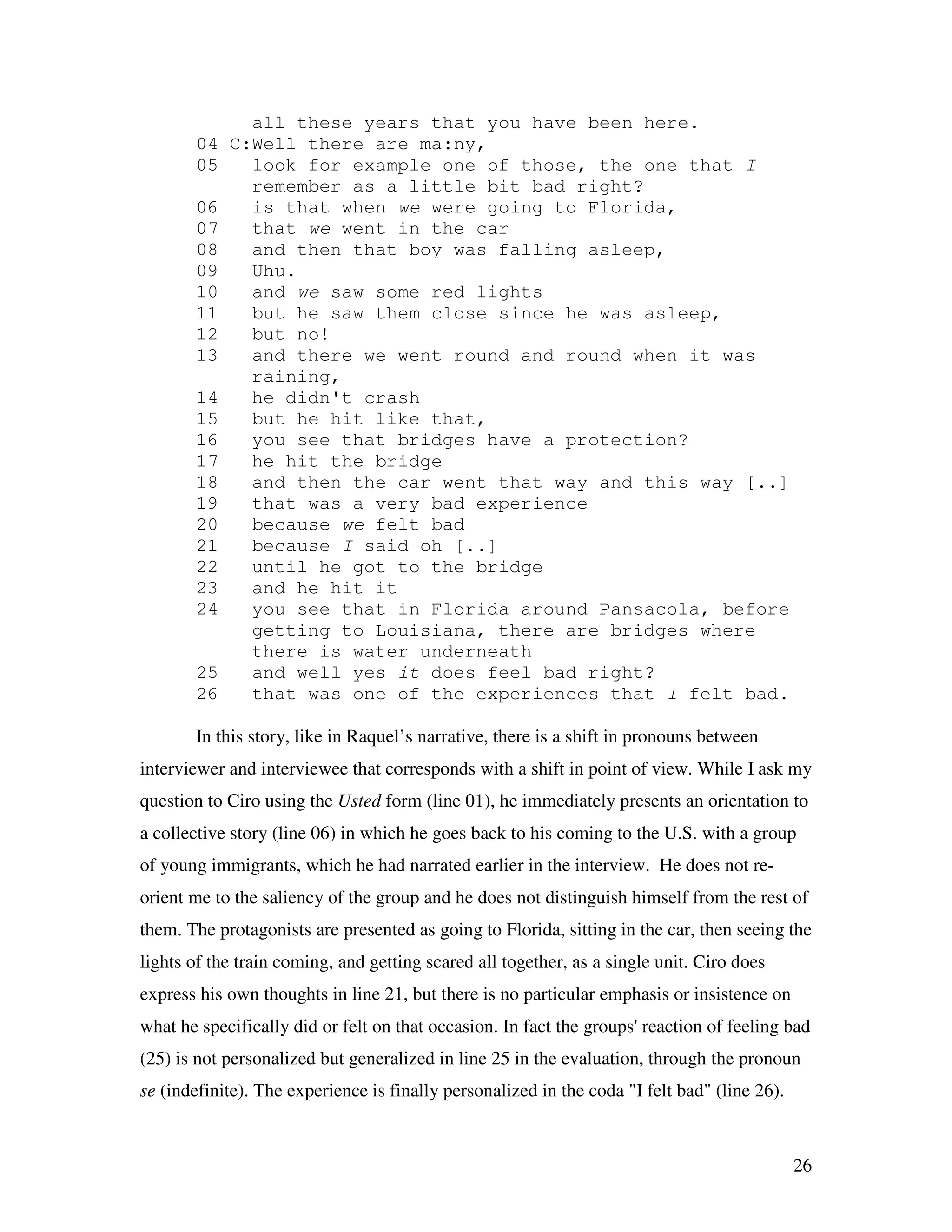 26
all these years that you have been here.
04 C:Well there are ma:ny,
05 look for example one of those, the one that I
remember as a little bit bad right?
06 is that when we were going to Florida,
07 that we went in the car
08 and then that boy was falling asleep,
09 Uhu.
10 and we saw some red lights
11 but he saw them close since he was asleep,
12 but no!
13 and there we went round and round when it was
raining,
14 he didn't crash
15 but he hit like that,
16 you see that bridges have a protection?
17 he hit the bridge
18 and then the car went that way and this way [..]
19 that was a very bad experience
20 because we felt bad
21 because I said oh [..]
22 until he got to the bridge
23 and he hit it
24 you see that in Florida around Pansacola, before
getting to Louisiana, there are bridges where
there is water underneath
25 and well yes it does feel bad right?
26 that was one of the experiences that I felt bad.
In this story, like in Raquel’s narrative, there is a shift in pronouns between
interviewer and interviewee that corresponds with a shift in point of view. While I ask my
question to Ciro using the Usted form (line 01), he immediately presents an orientation to
a collective story (line 06) in which he goes back to his coming to the U.S. with a group
of young immigrants, which he had narrated earlier in the interview. He does not re-
orient me to the saliency of the group and he does not distinguish himself from the rest of
them. The protagonists are presented as going to Florida, sitting in the car, then seeing the
lights of the train coming, and getting scared all together, as a single unit. Ciro does
express his own thoughts in line 21, but there is no particular emphasis or insistence on
what he specifically did or felt on that occasion. In fact the groups' reaction of feeling bad
(25) is not personalized but generalized in line 25 in the evaluation, through the pronoun
se (indefinite). The experience is finally personalized in the coda "I felt bad" (line 26).
 