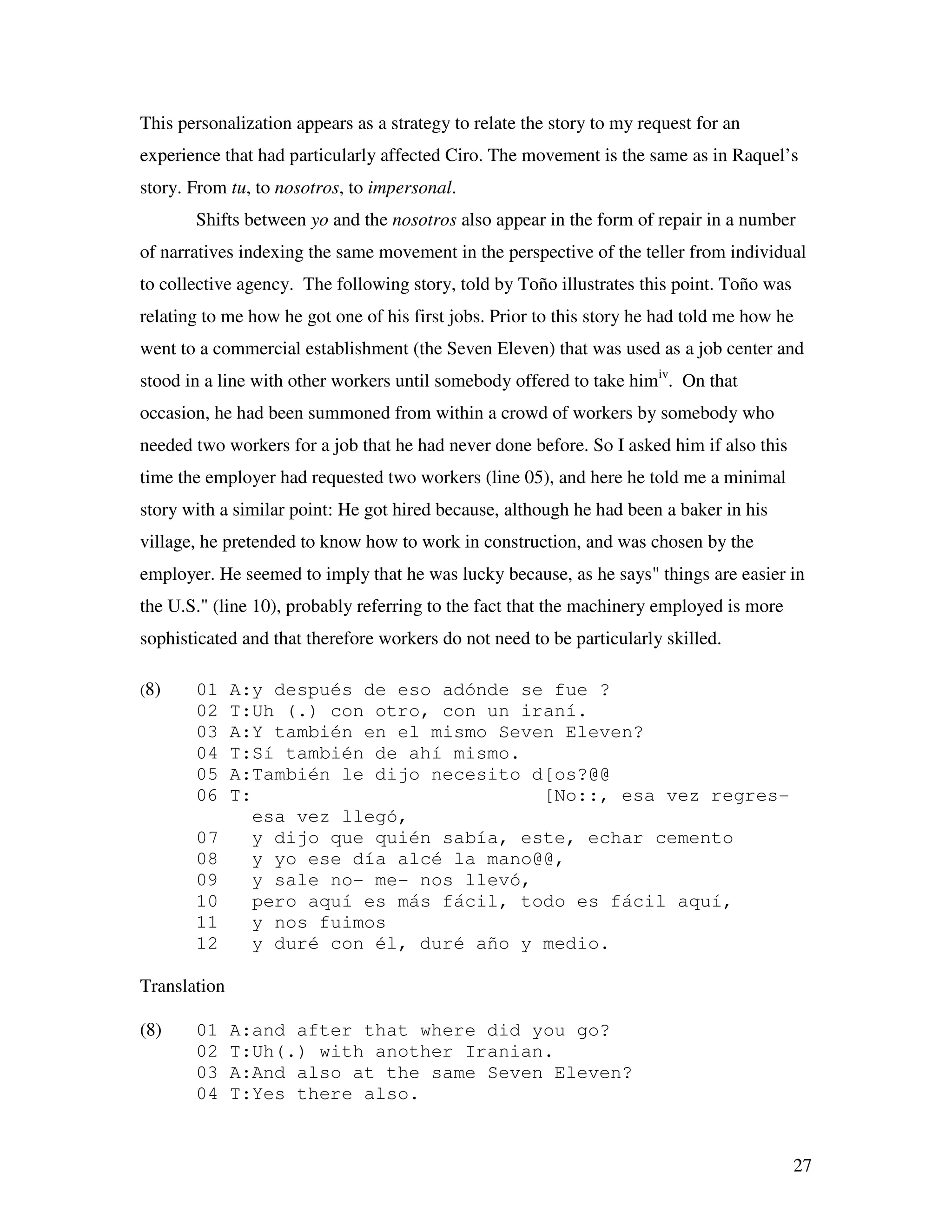 27
This personalization appears as a strategy to relate the story to my request for an
experience that had particularly affected Ciro. The movement is the same as in Raquel’s
story. From tu, to nosotros, to impersonal.
Shifts between yo and the nosotros also appear in the form of repair in a number
of narratives indexing the same movement in the perspective of the teller from individual
to collective agency. The following story, told by Toño illustrates this point. Toño was
relating to me how he got one of his first jobs. Prior to this story he had told me how he
went to a commercial establishment (the Seven Eleven) that was used as a job center and
stood in a line with other workers until somebody offered to take himiv
. On that
occasion, he had been summoned from within a crowd of workers by somebody who
needed two workers for a job that he had never done before. So I asked him if also this
time the employer had requested two workers (line 05), and here he told me a minimal
story with a similar point: He got hired because, although he had been a baker in his
village, he pretended to know how to work in construction, and was chosen by the
employer. He seemed to imply that he was lucky because, as he says" things are easier in
the U.S." (line 10), probably referring to the fact that the machinery employed is more
sophisticated and that therefore workers do not need to be particularly skilled.
(8) 01 A:y después de eso adónde se fue ?
02 T:Uh (.) con otro, con un iraní.
03 A:Y también en el mismo Seven Eleven?
04 T:Sí también de ahí mismo.
05 A:También le dijo necesito d[os?@@
06 T: [No::, esa vez regres-
esa vez llegó,
07 y dijo que quién sabía, este, echar cemento
08 y yo ese día alcé la mano@@,
09 y sale no- me- nos llevó,
10 pero aquí es más fácil, todo es fácil aquí,
11 y nos fuimos
12 y duré con él, duré año y medio.
Translation
(8) 01 A:and after that where did you go?
02 T:Uh(.) with another Iranian.
03 A:And also at the same Seven Eleven?
04 T:Yes there also.
 