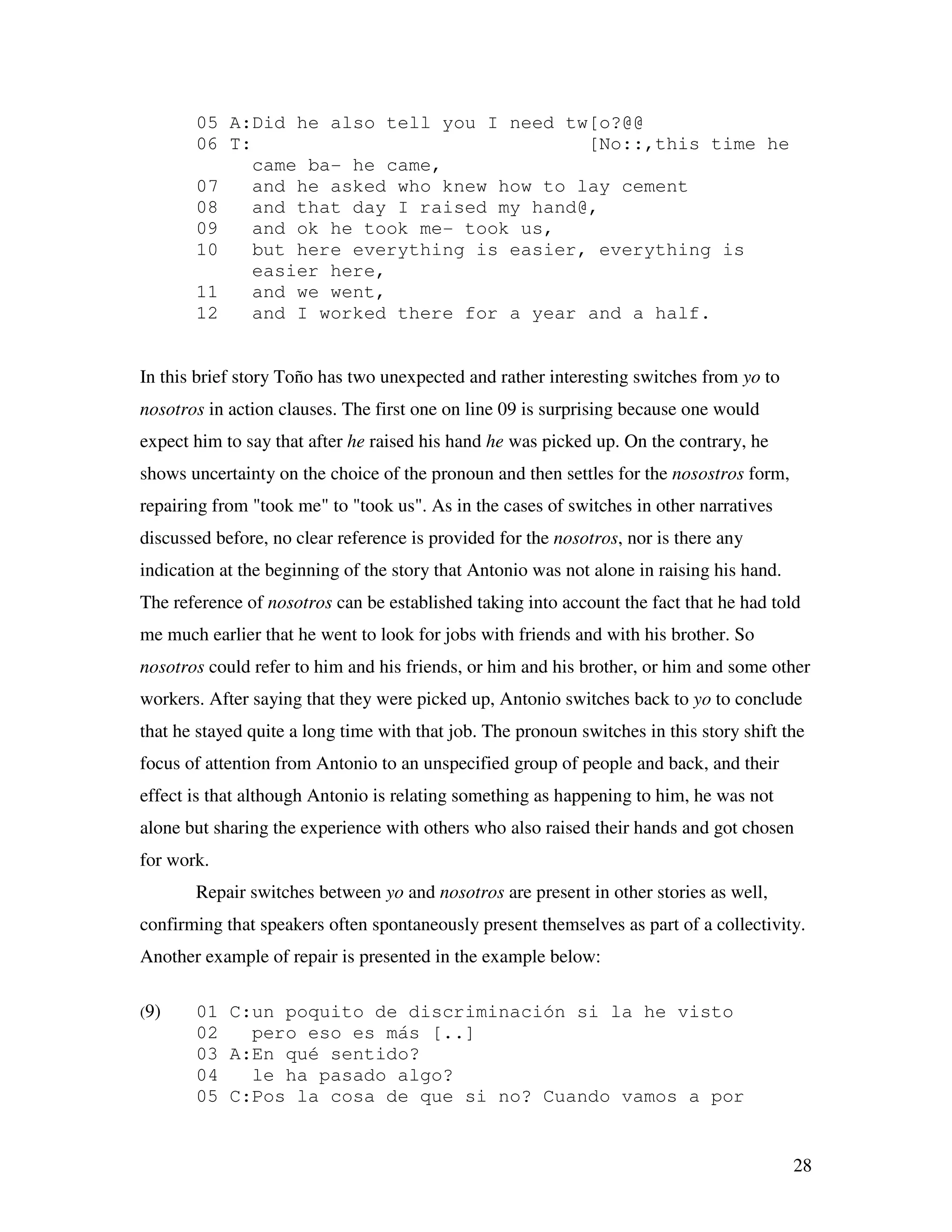 28
05 A:Did he also tell you I need tw[o?@@
06 T: [No::,this time he
came ba- he came,
07 and he asked who knew how to lay cement
08 and that day I raised my hand@,
09 and ok he took me- took us,
10 but here everything is easier, everything is
easier here,
11 and we went,
12 and I worked there for a year and a half.
In this brief story Toño has two unexpected and rather interesting switches from yo to
nosotros in action clauses. The first one on line 09 is surprising because one would
expect him to say that after he raised his hand he was picked up. On the contrary, he
shows uncertainty on the choice of the pronoun and then settles for the nosostros form,
repairing from "took me" to "took us". As in the cases of switches in other narratives
discussed before, no clear reference is provided for the nosotros, nor is there any
indication at the beginning of the story that Antonio was not alone in raising his hand.
The reference of nosotros can be established taking into account the fact that he had told
me much earlier that he went to look for jobs with friends and with his brother. So
nosotros could refer to him and his friends, or him and his brother, or him and some other
workers. After saying that they were picked up, Antonio switches back to yo to conclude
that he stayed quite a long time with that job. The pronoun switches in this story shift the
focus of attention from Antonio to an unspecified group of people and back, and their
effect is that although Antonio is relating something as happening to him, he was not
alone but sharing the experience with others who also raised their hands and got chosen
for work.
Repair switches between yo and nosotros are present in other stories as well,
confirming that speakers often spontaneously present themselves as part of a collectivity.
Another example of repair is presented in the example below:
(9) 01 C:un poquito de discriminación si la he visto
02 pero eso es más [..]
03 A:En qué sentido?
04 le ha pasado algo?
05 C:Pos la cosa de que si no? Cuando vamos a por
 