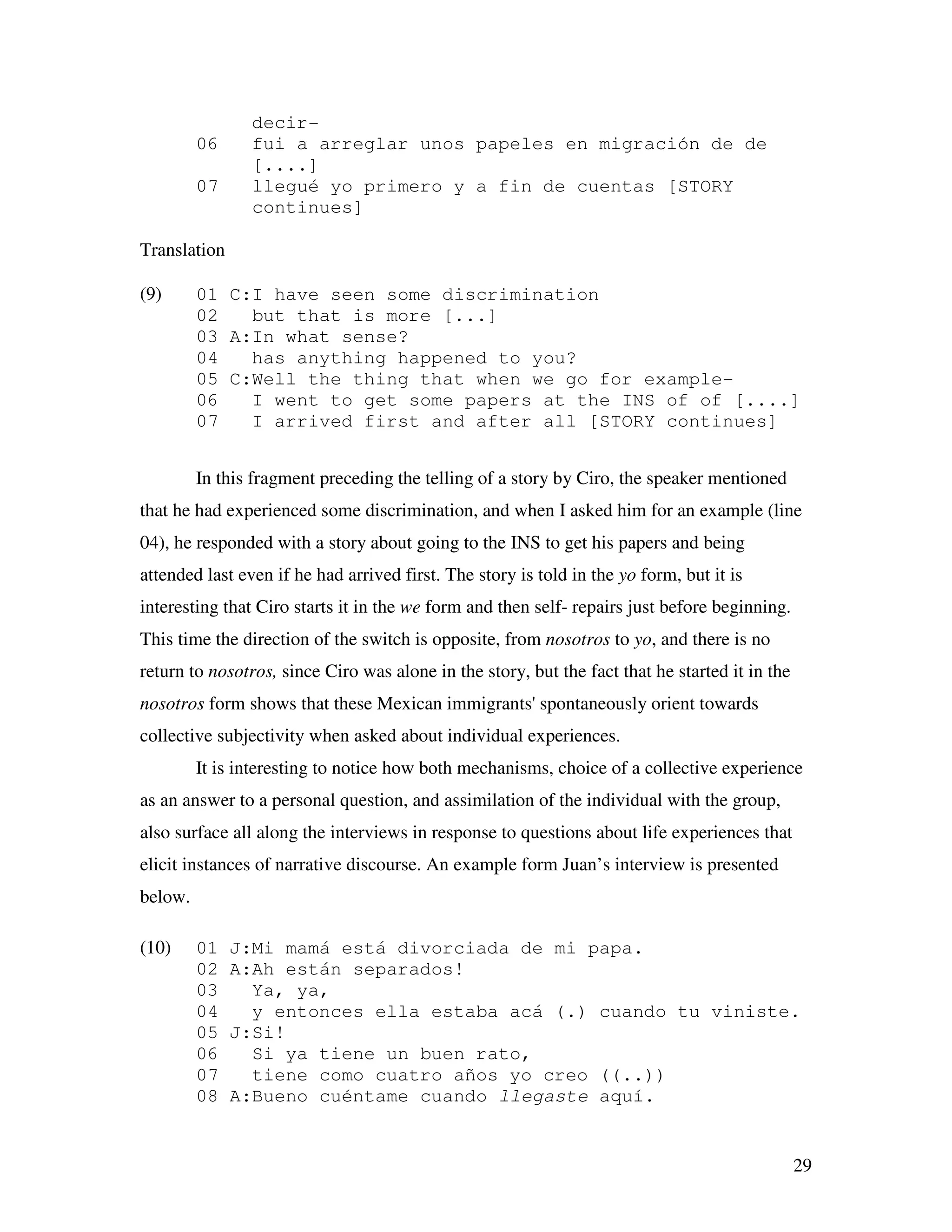 29
decir-
06 fui a arreglar unos papeles en migración de de
[....]
07 llegué yo primero y a fin de cuentas [STORY
continues]
Translation
(9) 01 C:I have seen some discrimination
02 but that is more [...]
03 A:In what sense?
04 has anything happened to you?
05 C:Well the thing that when we go for example-
06 I went to get some papers at the INS of of [....]
07 I arrived first and after all [STORY continues]
In this fragment preceding the telling of a story by Ciro, the speaker mentioned
that he had experienced some discrimination, and when I asked him for an example (line
04), he responded with a story about going to the INS to get his papers and being
attended last even if he had arrived first. The story is told in the yo form, but it is
interesting that Ciro starts it in the we form and then self- repairs just before beginning.
This time the direction of the switch is opposite, from nosotros to yo, and there is no
return to nosotros, since Ciro was alone in the story, but the fact that he started it in the
nosotros form shows that these Mexican immigrants' spontaneously orient towards
collective subjectivity when asked about individual experiences.
It is interesting to notice how both mechanisms, choice of a collective experience
as an answer to a personal question, and assimilation of the individual with the group,
also surface all along the interviews in response to questions about life experiences that
elicit instances of narrative discourse. An example form Juan’s interview is presented
below.
(10) 01 J:Mi mamá está divorciada de mi papa.
02 A:Ah están separados!
03 Ya, ya,
04 y entonces ella estaba acá (.) cuando tu viniste.
05 J:Si!
06 Si ya tiene un buen rato,
07 tiene como cuatro años yo creo ((..))
08 A:Bueno cuéntame cuando llegaste aquí.
 