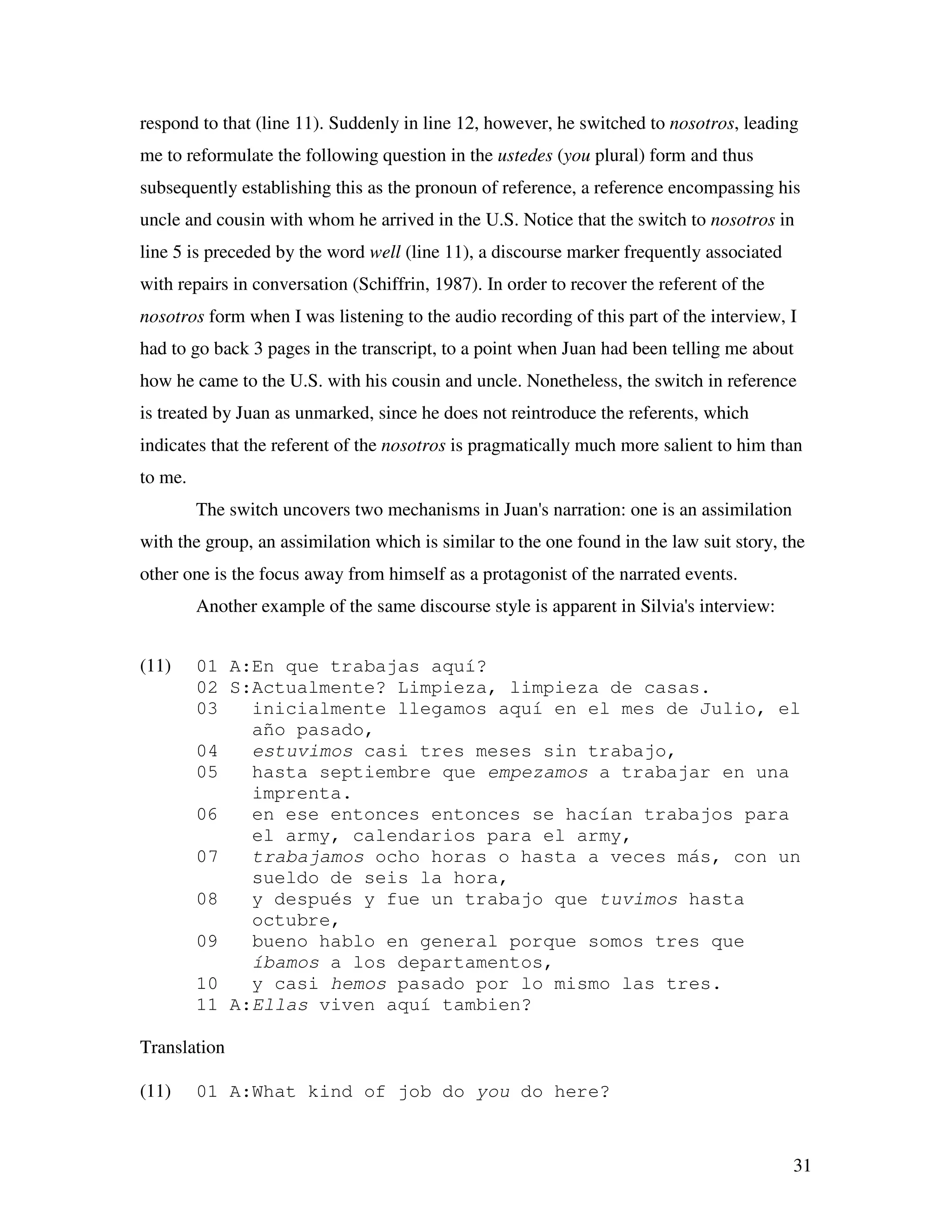 31
respond to that (line 11). Suddenly in line 12, however, he switched to nosotros, leading
me to reformulate the following question in the ustedes (you plural) form and thus
subsequently establishing this as the pronoun of reference, a reference encompassing his
uncle and cousin with whom he arrived in the U.S. Notice that the switch to nosotros in
line 5 is preceded by the word well (line 11), a discourse marker frequently associated
with repairs in conversation (Schiffrin, 1987). In order to recover the referent of the
nosotros form when I was listening to the audio recording of this part of the interview, I
had to go back 3 pages in the transcript, to a point when Juan had been telling me about
how he came to the U.S. with his cousin and uncle. Nonetheless, the switch in reference
is treated by Juan as unmarked, since he does not reintroduce the referents, which
indicates that the referent of the nosotros is pragmatically much more salient to him than
to me.
The switch uncovers two mechanisms in Juan's narration: one is an assimilation
with the group, an assimilation which is similar to the one found in the law suit story, the
other one is the focus away from himself as a protagonist of the narrated events.
Another example of the same discourse style is apparent in Silvia's interview:
(11) 01 A:En que trabajas aquí?
02 S:Actualmente? Limpieza, limpieza de casas.
03 inicialmente llegamos aquí en el mes de Julio, el
año pasado,
04 estuvimos casi tres meses sin trabajo,
05 hasta septiembre que empezamos a trabajar en una
imprenta.
06 en ese entonces entonces se hacían trabajos para
el army, calendarios para el army,
07 trabajamos ocho horas o hasta a veces más, con un
sueldo de seis la hora,
08 y después y fue un trabajo que tuvimos hasta
octubre,
09 bueno hablo en general porque somos tres que
íbamos a los departamentos,
10 y casi hemos pasado por lo mismo las tres.
11 A:Ellas viven aquí tambien?
Translation
(11) 01 A:What kind of job do you do here?
 
