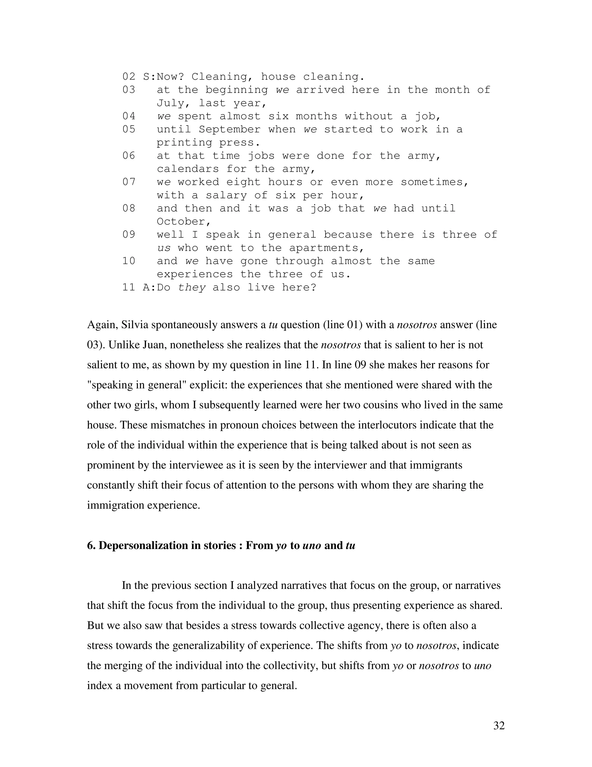 32
02 S:Now? Cleaning, house cleaning.
03 at the beginning we arrived here in the month of
July, last year,
04 we spent almost six months without a job,
05 until September when we started to work in a
printing press.
06 at that time jobs were done for the army,
calendars for the army,
07 we worked eight hours or even more sometimes,
with a salary of six per hour,
08 and then and it was a job that we had until
October,
09 well I speak in general because there is three of
us who went to the apartments,
10 and we have gone through almost the same
experiences the three of us.
11 A:Do they also live here?
Again, Silvia spontaneously answers a tu question (line 01) with a nosotros answer (line
03). Unlike Juan, nonetheless she realizes that the nosotros that is salient to her is not
salient to me, as shown by my question in line 11. In line 09 she makes her reasons for
"speaking in general" explicit: the experiences that she mentioned were shared with the
other two girls, whom I subsequently learned were her two cousins who lived in the same
house. These mismatches in pronoun choices between the interlocutors indicate that the
role of the individual within the experience that is being talked about is not seen as
prominent by the interviewee as it is seen by the interviewer and that immigrants
constantly shift their focus of attention to the persons with whom they are sharing the
immigration experience.
6. Depersonalization in stories : From yo to uno and tu
In the previous section I analyzed narratives that focus on the group, or narratives
that shift the focus from the individual to the group, thus presenting experience as shared.
But we also saw that besides a stress towards collective agency, there is often also a
stress towards the generalizability of experience. The shifts from yo to nosotros, indicate
the merging of the individual into the collectivity, but shifts from yo or nosotros to uno
index a movement from particular to general.
 