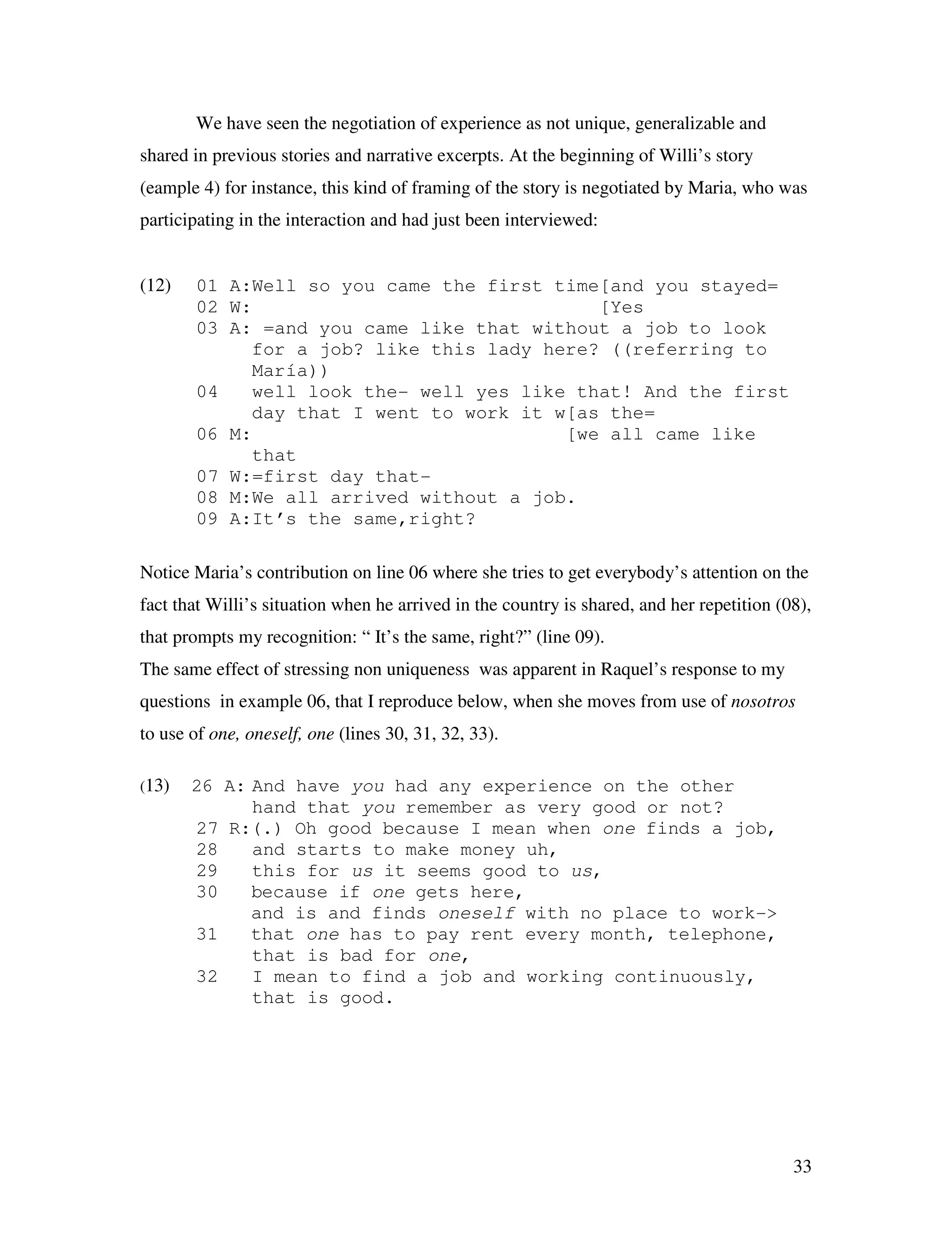 33
We have seen the negotiation of experience as not unique, generalizable and
shared in previous stories and narrative excerpts. At the beginning of Willi’s story
(eample 4) for instance, this kind of framing of the story is negotiated by Maria, who was
participating in the interaction and had just been interviewed:
(12) 01 A:Well so you came the first time[and you stayed=
02 W: [Yes
03 A: =and you came like that without a job to look
for a job? like this lady here? ((referring to
María))
04 well look the- well yes like that! And the first
day that I went to work it w[as the=
06 M: [we all came like
that
07 W:=first day that-
08 M:We all arrived without a job.
09 A:It’s the same,right?
Notice Maria’s contribution on line 06 where she tries to get everybody’s attention on the
fact that Willi’s situation when he arrived in the country is shared, and her repetition (08),
that prompts my recognition: “ It’s the same, right?” (line 09).
The same effect of stressing non uniqueness was apparent in Raquel’s response to my
questions in example 06, that I reproduce below, when she moves from use of nosotros
to use of one, oneself, one (lines 30, 31, 32, 33).
(13) 26 A: And have you had any experience on the other
hand that you remember as very good or not?
27 R:(.) Oh good because I mean when one finds a job,
28 and starts to make money uh,
29 this for us it seems good to us,
30 because if one gets here,
and is and finds oneself with no place to work->
31 that one has to pay rent every month, telephone,
that is bad for one,
32 I mean to find a job and working continuously,
that is good.
 