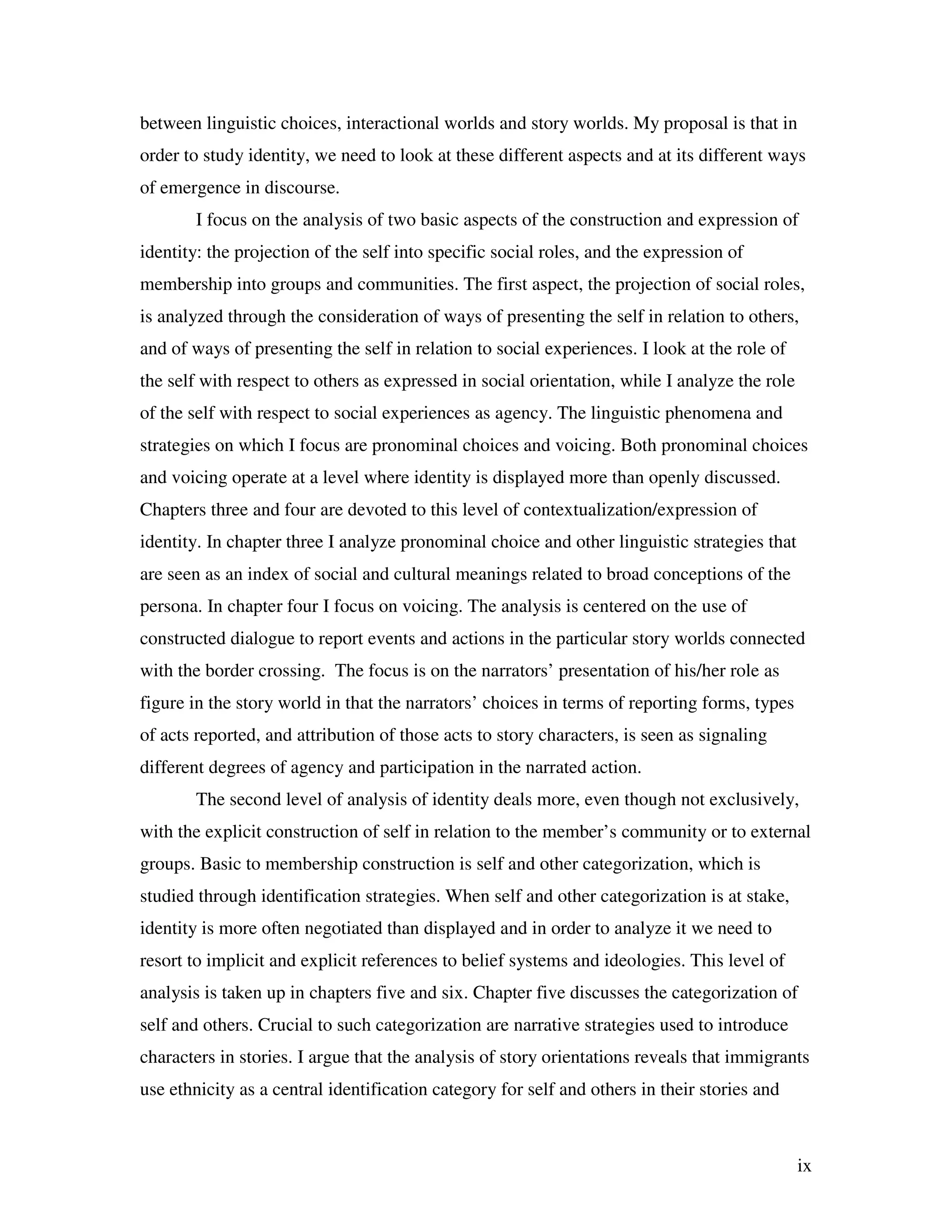 ix
between linguistic choices, interactional worlds and story worlds. My proposal is that in
order to study identity, we need to look at these different aspects and at its different ways
of emergence in discourse.
I focus on the analysis of two basic aspects of the construction and expression of
identity: the projection of the self into specific social roles, and the expression of
membership into groups and communities. The first aspect, the projection of social roles,
is analyzed through the consideration of ways of presenting the self in relation to others,
and of ways of presenting the self in relation to social experiences. I look at the role of
the self with respect to others as expressed in social orientation, while I analyze the role
of the self with respect to social experiences as agency. The linguistic phenomena and
strategies on which I focus are pronominal choices and voicing. Both pronominal choices
and voicing operate at a level where identity is displayed more than openly discussed.
Chapters three and four are devoted to this level of contextualization/expression of
identity. In chapter three I analyze pronominal choice and other linguistic strategies that
are seen as an index of social and cultural meanings related to broad conceptions of the
persona. In chapter four I focus on voicing. The analysis is centered on the use of
constructed dialogue to report events and actions in the particular story worlds connected
with the border crossing. The focus is on the narrators’ presentation of his/her role as
figure in the story world in that the narrators’ choices in terms of reporting forms, types
of acts reported, and attribution of those acts to story characters, is seen as signaling
different degrees of agency and participation in the narrated action.
The second level of analysis of identity deals more, even though not exclusively,
with the explicit construction of self in relation to the member’s community or to external
groups. Basic to membership construction is self and other categorization, which is
studied through identification strategies. When self and other categorization is at stake,
identity is more often negotiated than displayed and in order to analyze it we need to
resort to implicit and explicit references to belief systems and ideologies. This level of
analysis is taken up in chapters five and six. Chapter five discusses the categorization of
self and others. Crucial to such categorization are narrative strategies used to introduce
characters in stories. I argue that the analysis of story orientations reveals that immigrants
use ethnicity as a central identification category for self and others in their stories and
 