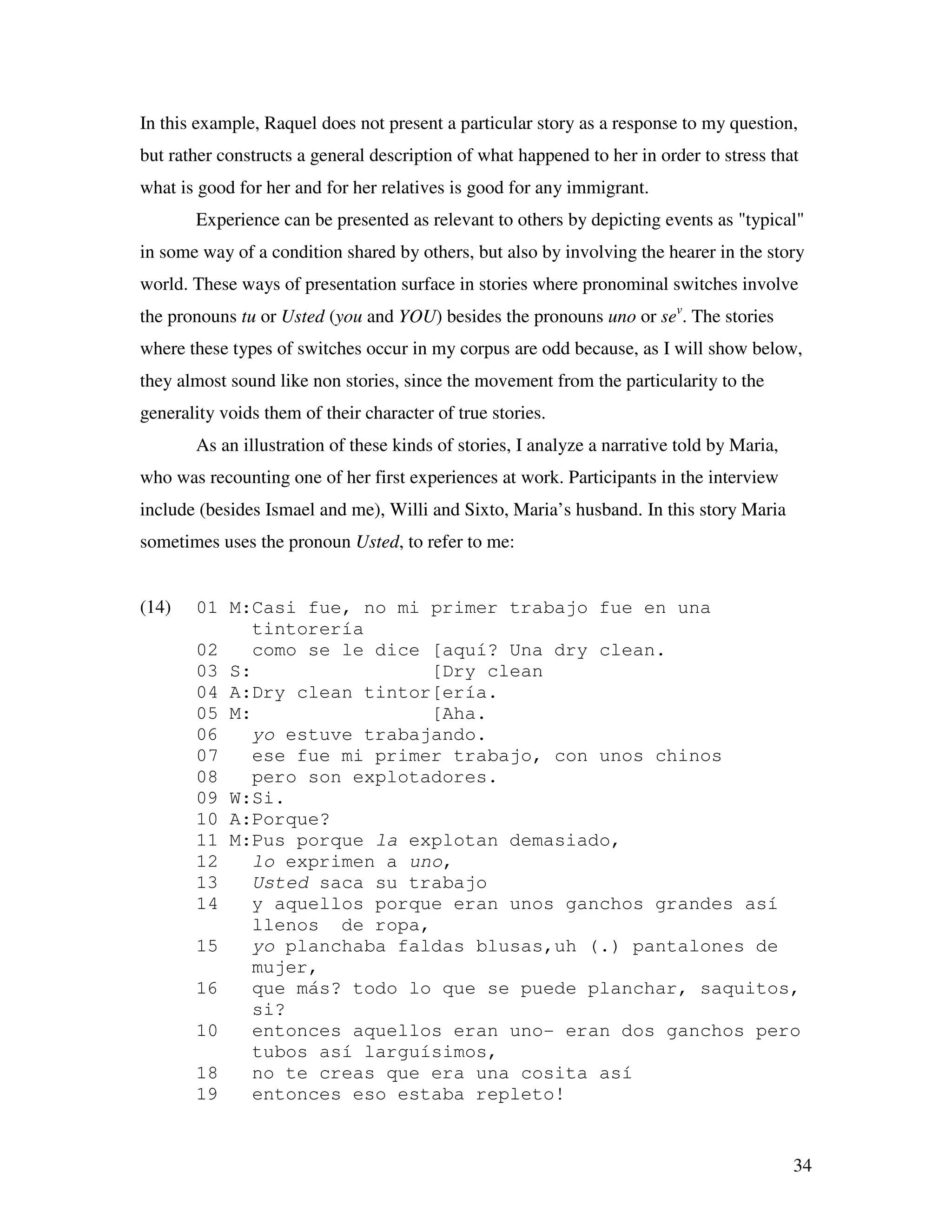 34
In this example, Raquel does not present a particular story as a response to my question,
but rather constructs a general description of what happened to her in order to stress that
what is good for her and for her relatives is good for any immigrant.
Experience can be presented as relevant to others by depicting events as "typical"
in some way of a condition shared by others, but also by involving the hearer in the story
world. These ways of presentation surface in stories where pronominal switches involve
the pronouns tu or Usted (you and YOU) besides the pronouns uno or sev
. The stories
where these types of switches occur in my corpus are odd because, as I will show below,
they almost sound like non stories, since the movement from the particularity to the
generality voids them of their character of true stories.
As an illustration of these kinds of stories, I analyze a narrative told by Maria,
who was recounting one of her first experiences at work. Participants in the interview
include (besides Ismael and me), Willi and Sixto, Maria’s husband. In this story Maria
sometimes uses the pronoun Usted, to refer to me:
(14) 01 M:Casi fue, no mi primer trabajo fue en una
tintorería
02 como se le dice [aquí? Una dry clean.
03 S: [Dry clean
04 A:Dry clean tintor[ería.
05 M: [Aha.
06 yo estuve trabajando.
07 ese fue mi primer trabajo, con unos chinos
08 pero son explotadores.
09 W:Si.
10 A:Porque?
11 M:Pus porque la explotan demasiado,
12 lo exprimen a uno,
13 Usted saca su trabajo
14 y aquellos porque eran unos ganchos grandes así
llenos de ropa,
15 yo planchaba faldas blusas,uh (.) pantalones de
mujer,
16 que más? todo lo que se puede planchar, saquitos,
si?
10 entonces aquellos eran uno- eran dos ganchos pero
tubos así larguísimos,
18 no te creas que era una cosita así
19 entonces eso estaba repleto!
 
