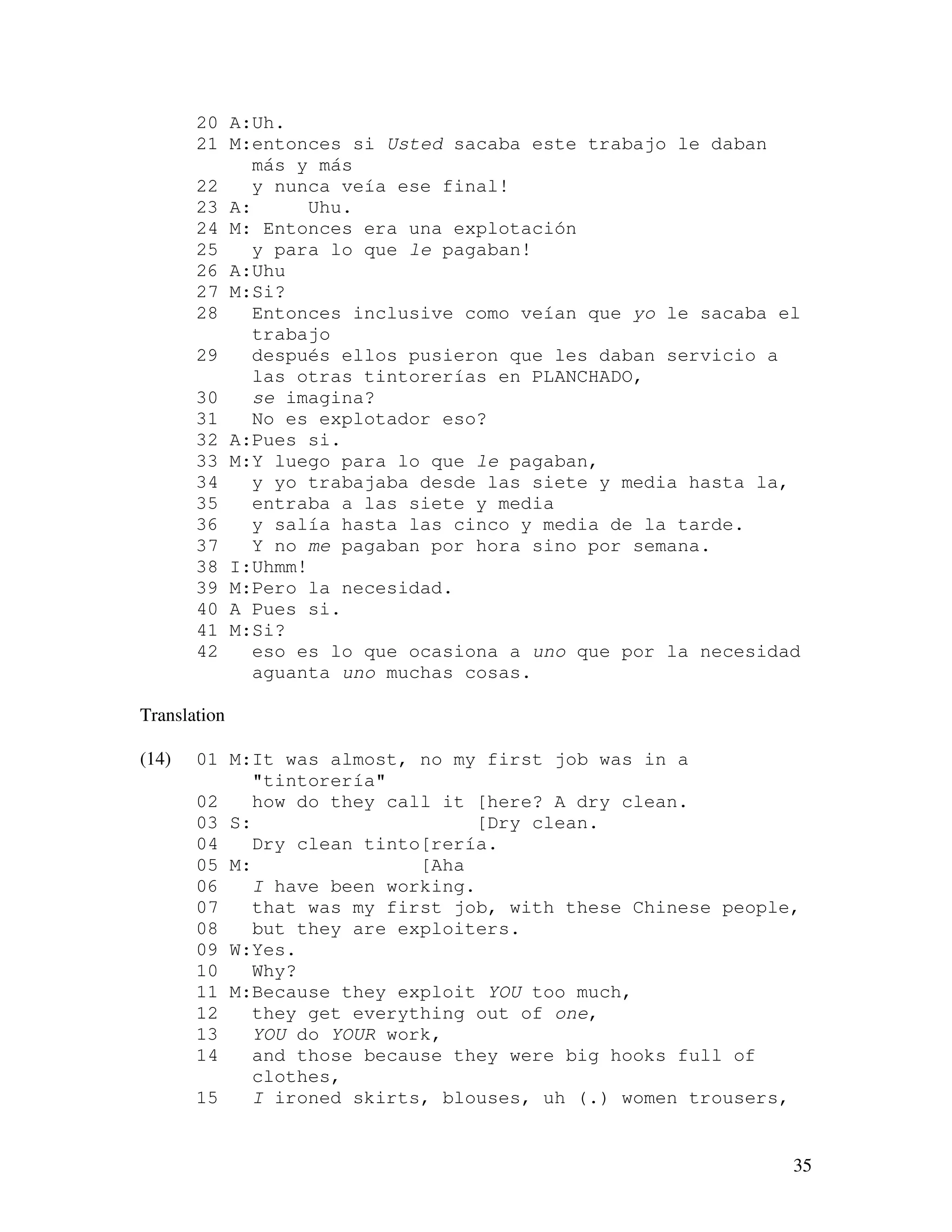 35
20 A:Uh.
21 M:entonces si Usted sacaba este trabajo le daban
más y más
22 y nunca veía ese final!
23 A: Uhu.
24 M: Entonces era una explotación
25 y para lo que le pagaban!
26 A:Uhu
27 M:Si?
28 Entonces inclusive como veían que yo le sacaba el
trabajo
29 después ellos pusieron que les daban servicio a
las otras tintorerías en PLANCHADO,
30 se imagina?
31 No es explotador eso?
32 A:Pues si.
33 M:Y luego para lo que le pagaban,
34 y yo trabajaba desde las siete y media hasta la,
35 entraba a las siete y media
36 y salía hasta las cinco y media de la tarde.
37 Y no me pagaban por hora sino por semana.
38 I:Uhmm!
39 M:Pero la necesidad.
40 A Pues si.
41 M:Si?
42 eso es lo que ocasiona a uno que por la necesidad
aguanta uno muchas cosas.
Translation
(14) 01 M:It was almost, no my first job was in a
"tintorería"
02 how do they call it [here? A dry clean.
03 S: [Dry clean.
04 Dry clean tinto[rería.
05 M: [Aha
06 I have been working.
07 that was my first job, with these Chinese people,
08 but they are exploiters.
09 W:Yes.
10 Why?
11 M:Because they exploit YOU too much,
12 they get everything out of one,
13 YOU do YOUR work,
14 and those because they were big hooks full of
clothes,
15 I ironed skirts, blouses, uh (.) women trousers,
 