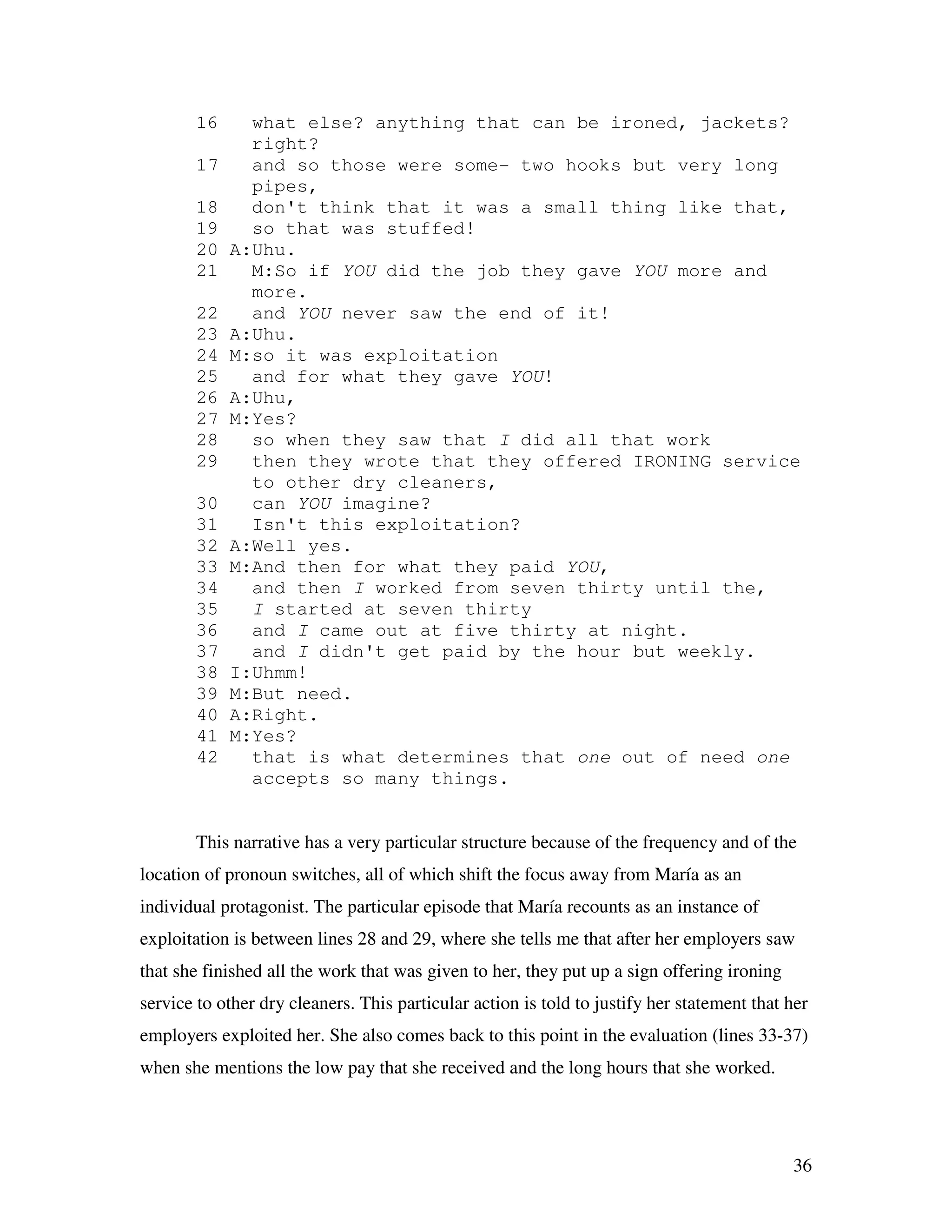 36
16 what else? anything that can be ironed, jackets?
right?
17 and so those were some- two hooks but very long
pipes,
18 don't think that it was a small thing like that,
19 so that was stuffed!
20 A:Uhu.
21 M:So if YOU did the job they gave YOU more and
more.
22 and YOU never saw the end of it!
23 A:Uhu.
24 M:so it was exploitation
25 and for what they gave YOU!
26 A:Uhu,
27 M:Yes?
28 so when they saw that I did all that work
29 then they wrote that they offered IRONING service
to other dry cleaners,
30 can YOU imagine?
31 Isn't this exploitation?
32 A:Well yes.
33 M:And then for what they paid YOU,
34 and then I worked from seven thirty until the,
35 I started at seven thirty
36 and I came out at five thirty at night.
37 and I didn't get paid by the hour but weekly.
38 I:Uhmm!
39 M:But need.
40 A:Right.
41 M:Yes?
42 that is what determines that one out of need one
accepts so many things.
This narrative has a very particular structure because of the frequency and of the
location of pronoun switches, all of which shift the focus away from María as an
individual protagonist. The particular episode that María recounts as an instance of
exploitation is between lines 28 and 29, where she tells me that after her employers saw
that she finished all the work that was given to her, they put up a sign offering ironing
service to other dry cleaners. This particular action is told to justify her statement that her
employers exploited her. She also comes back to this point in the evaluation (lines 33-37)
when she mentions the low pay that she received and the long hours that she worked.
 