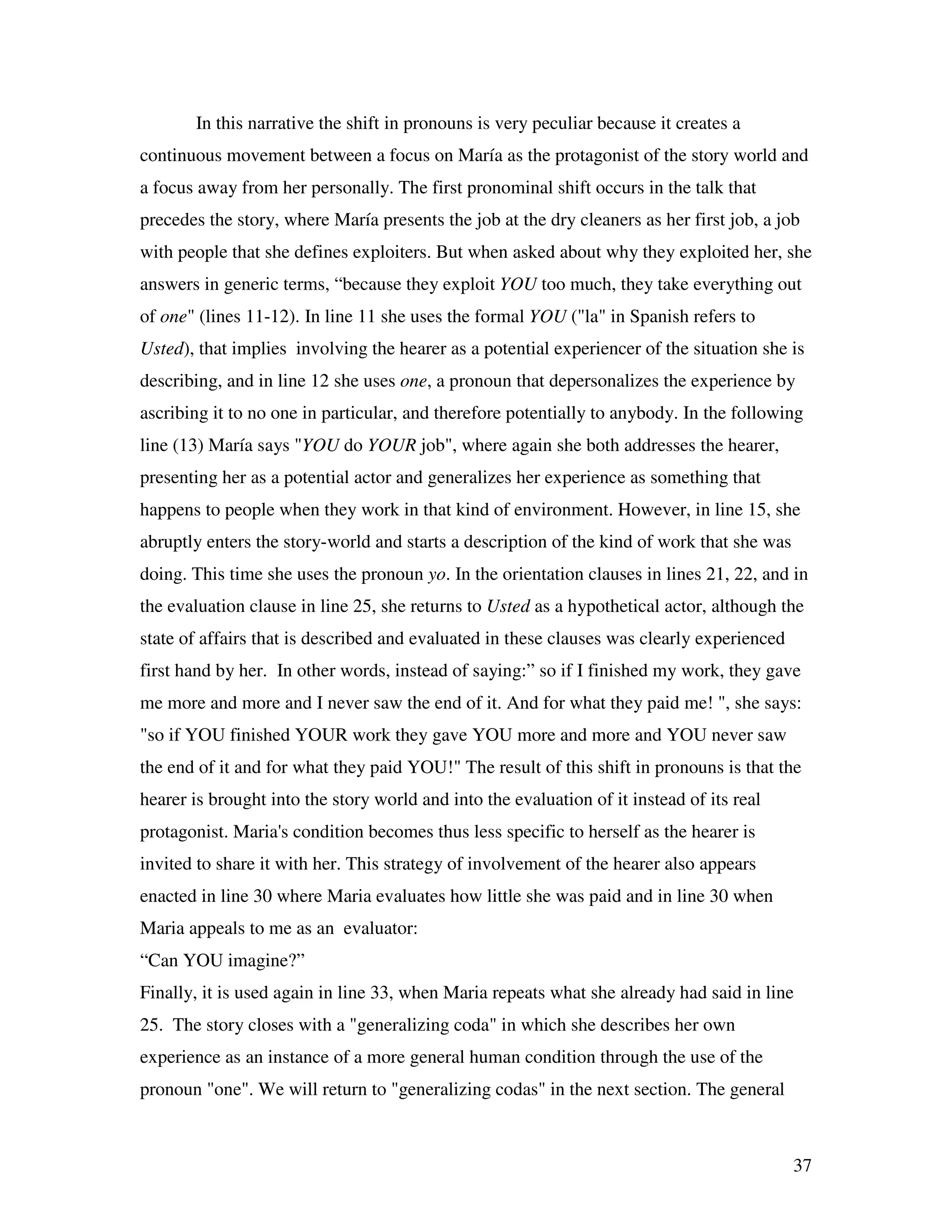 37
In this narrative the shift in pronouns is very peculiar because it creates a
continuous movement between a focus on María as the protagonist of the story world and
a focus away from her personally. The first pronominal shift occurs in the talk that
precedes the story, where María presents the job at the dry cleaners as her first job, a job
with people that she defines exploiters. But when asked about why they exploited her, she
answers in generic terms, “because they exploit YOU too much, they take everything out
of one" (lines 11-12). In line 11 she uses the formal YOU ("la" in Spanish refers to
Usted), that implies involving the hearer as a potential experiencer of the situation she is
describing, and in line 12 she uses one, a pronoun that depersonalizes the experience by
ascribing it to no one in particular, and therefore potentially to anybody. In the following
line (13) María says "YOU do YOUR job", where again she both addresses the hearer,
presenting her as a potential actor and generalizes her experience as something that
happens to people when they work in that kind of environment. However, in line 15, she
abruptly enters the story-world and starts a description of the kind of work that she was
doing. This time she uses the pronoun yo. In the orientation clauses in lines 21, 22, and in
the evaluation clause in line 25, she returns to Usted as a hypothetical actor, although the
state of affairs that is described and evaluated in these clauses was clearly experienced
first hand by her. In other words, instead of saying:” so if I finished my work, they gave
me more and more and I never saw the end of it. And for what they paid me! ", she says:
"so if YOU finished YOUR work they gave YOU more and more and YOU never saw
the end of it and for what they paid YOU!" The result of this shift in pronouns is that the
hearer is brought into the story world and into the evaluation of it instead of its real
protagonist. Maria's condition becomes thus less specific to herself as the hearer is
invited to share it with her. This strategy of involvement of the hearer also appears
enacted in line 30 where Maria evaluates how little she was paid and in line 30 when
Maria appeals to me as an evaluator:
“Can YOU imagine?”
Finally, it is used again in line 33, when Maria repeats what she already had said in line
25. The story closes with a "generalizing coda" in which she describes her own
experience as an instance of a more general human condition through the use of the
pronoun "one". We will return to "generalizing codas" in the next section. The general
 